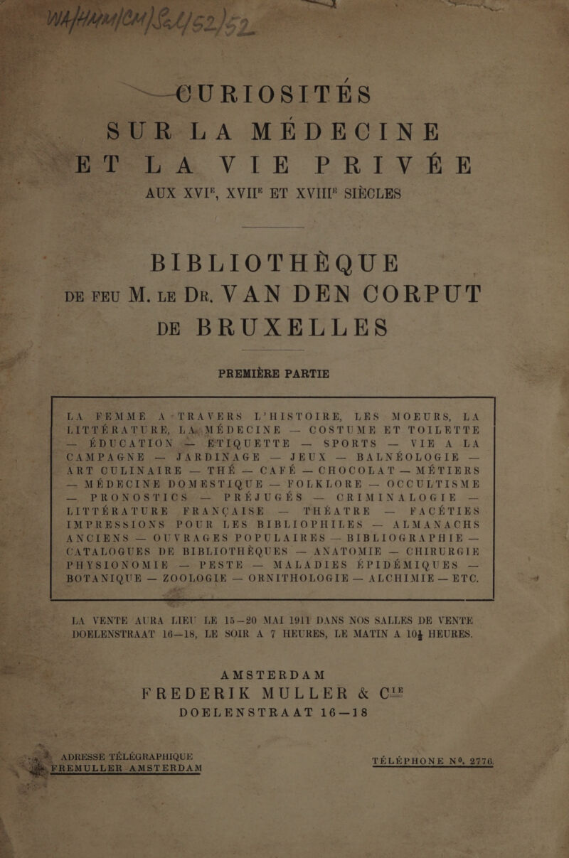 ~_OURIOSITES &amp; SUR LA MEDECINE eet mA VIE PRIVER — | AUX XVI, XVIE ET XVIII sIKCLES = BIBLIOTHEQUE — pe Feu M.tz Dr. VAN DEN CORPUT to e DE BRUXELLES ~ ag eee oot hae i r PREMIERE PARTIE bait | LA EBEEMME A*+TRAVERS L’HISTOIRE, LES MOEURS, LA . LITTERATURE, L Aw ME DECINE — COSTUME ET TOILETTE See ENUCATIO Ns ETIQUETTE — SPORTS — VIE A LA ears | CAMPAGNE = UARDENAGE — JEUX —. BALNEOLOGIEBE — San? CULINATRE — THE — CAFE — CHOCOLAT —METIERS oY — MEDECINE DOMESTIQUE — FOLKLORE — OCCULTISME See = PRONOSTIC S-—— PREJUGES. — CRIMINALOGIE. = a | LPITPHRATURE FRANCAISE. — THEATRE — FACETIES IMPRESSIONS POUR LES BIBLIOPHILES — ALMANACHS vi ANCIENS — OUVRAGES POPULAIRES — BIBLIOGRAPHIE — “y CATALOGUES DR BIBLIOTHEQUES — ANATOMIR — CHIRURGIE ’ PHYSIONOMIB — PESTE — MALADIES HPIDEMIQUES — BOTANIQUE — ZOOLOGIE — ORNITHOLOGIE — ALCHIMIE— ETC, LA VENTE AURA LIEU LE 15—20 MAT 1911 DANS NOS SALLES DE VENTE DOELENSTRAAT 16—18, LE SOIR A 7 HEURES, LE MATIN A 103 HEURES. ee AMSTERDAM NEE *— FREDERIK MULLER &amp; CE Mes | DOELENSTRAAT 16—18 is we 8 a “ eS 7 : . sig“ ADRESSE TELEGRAPHIQUE TELEPHONE NO, 2776 “(gS EREMULLER AMSTERDAM ee jana : Ba) et ie, cre