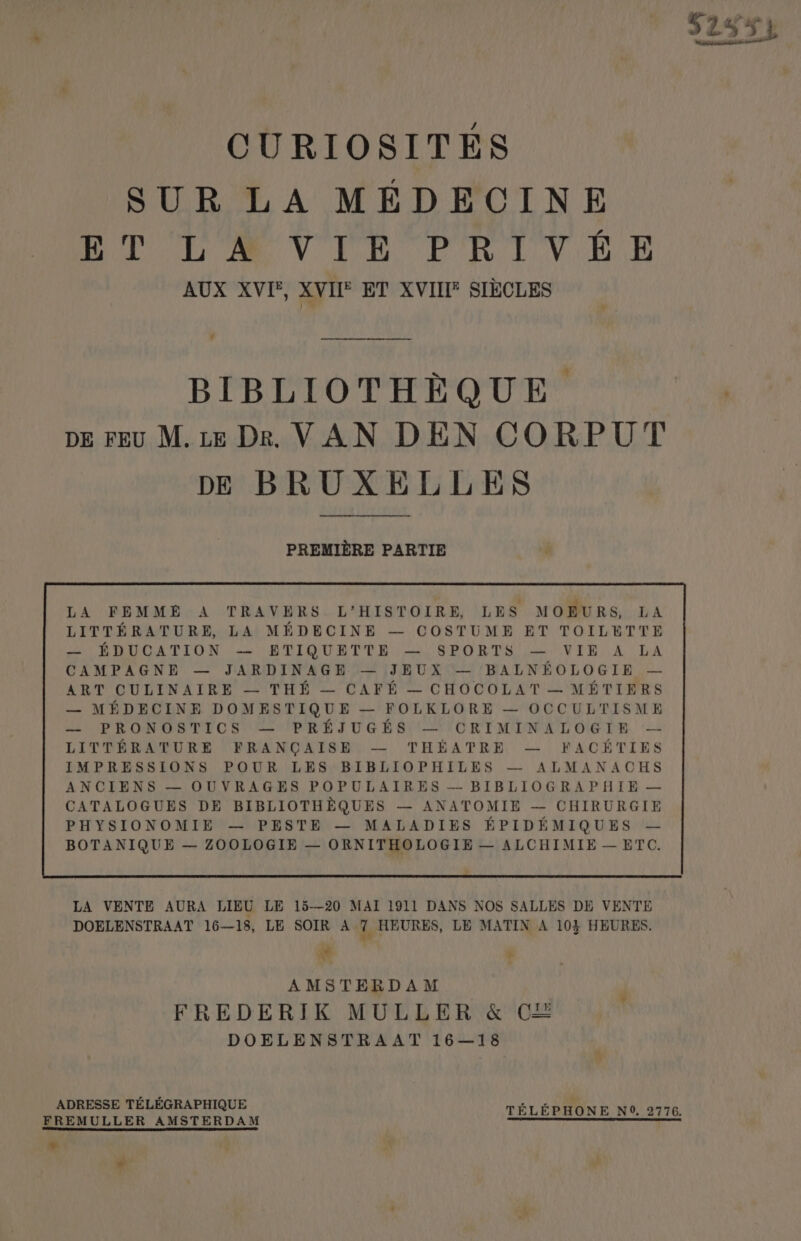 52334 CURIOSITES SUR LA MEDECINE oot il); eV Ten PR VB AUX XVI, XVII® ET XVIII® SIECLES - BIBLIOTHEQUE. | pE FEU M.te Dkr. VAN DEN CORPUT DE BRUXELLES PREMIERE PARTIE LA FEMME A TRAVERS. L’HISTOIRE, LES MOBURS, LA LITTERATURE, LA MEDECINE — COSTUME ET TOILBTTE oO SROs TION --) BLIOURTUE: — SPORTS (VIE) A DA CAMPAGNE — JARDINAGHE — [JEUX — ‘BALNEOLOGIE ~— ART CULINAIRE — THE — CAFE — CHOCOLAT — METIERS — MEDECINE DOMESTIQUE — FOLKLORE — OCCULTISME SCPRON GS TICS: SPREE TUG BS OTCRT MINE L OGTR. LA VENTE AURA LIEU LE 15—20 MAI 1911 DANS NOS SALLES DE VENTE DOELENSTRAAT 16—18, LE SOIR A 7 HEURES, LE MATIN A 10} HEURES, * + . AMSTERDAM . REDE RIK: MULE ERV&amp;*O8 DOELENSTRAAT 16—18 ADRESSE TELEGRAPHIQUE ol ae TELEPHONE N°, 2776, FREMULLER AMSTERDAM pe SPL LE ROSS * «