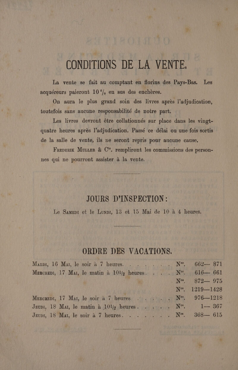 CONDITIONS DE LA VENTE, La vente se fait au comptant en florins des Pays-Bas. Les acquéreurs paieront 10°/, en sus des enchéres. On aura le plus grand soin des livres aprés l’adjudication, toutefois sans aucune responsabilité de notre part. Les livres devront étre collationnés sur place dans les vingt- quatre heures aprés l’adjudication. Passé ce délai ou une fois sortis de la salle de vente, ils ne seront repris pour aucune cause, Frevertx Mururr &amp; C'*. rempliront les commissions des person- nes gui ne pourront assister a la vente. JOURS D’INSPECTION: Le Samepr et le Lunpr, 13 et 15 Mai de 10 a 4 heures. ORDRE DES VACATIONS. | Maroi, 16 Mar, lo Seon (a it, OUTER. Aiea Set ON i eden ee 8 Mercrepi, 17 Mai, le matin &amp; 10l/9 heures. . . . N®. 616— 661 pane. _N*. 872— 975 N*. 1219—1428 Mercrepr, 17 Mat, le soir a 7 heures... is. 4 N% © 976—1218 Jeupi, 18 Mar, le matin &amp; 10'p heures. . . . . N®™. 1— 367