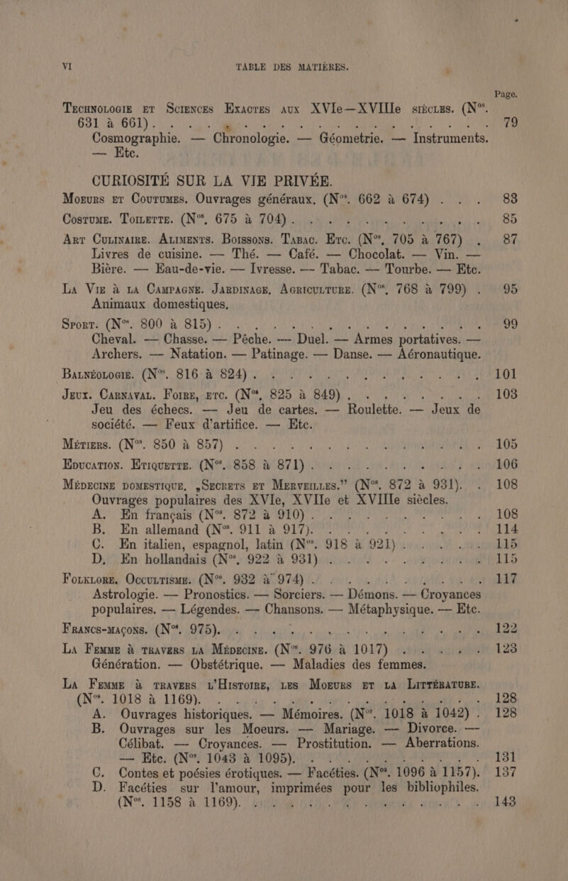 VI TABLE DES MATIERES. . Tecunotocig er Sciences Exacres aux XVIe—XVIIle sticuzs. (N”. 631 a 661). enn Cosmographie. — Chronologie. —— Géometrie. — Instruments. — Hite. CURIOSITE SUR LA VIE PRIVEE. Morurs er Covrumes. Ouvrages généraux, (N”. 662 a 674) . Costume. Tomerts. (N“, 675 a 704). Arr Conmarre. Atments. Borssons. Tazac. Ere. (N°, 705 a 767) Livres de cuisine. — Thé. — Café. — Chocolat. — Vin. — Biére. — Eau-de-vie. — Ivresse. —- Tabac. — Tourbe. — Etc. La Vie a ta Campacye. Jarpinacg, Acricurture. (N°. 768 a 799) . Animaux domestiques, Sport: (N*. 800 a 815). . : Cheval. — Chasse. — Péche. — Duel. — Armes portatives. —— Archers. — Natation. — Patinage. — Danse. — Aéronautique. ~Batnéotoeiz. (N*. 816 a 824). Jeux. Carnavat. Forrz, prc. (N%, 825 a 849) . Jeu des échecs. — Jeu de cartes. — BanlAthas, — any, 4 ae société. — Feux d’artifice. — Ete. Métigrs. (N*. 850 a 857) Enucation. Eriquerts. (N“. 858 &amp; 871) . MépEciInE DoMESTIQUE, ,SEcRETS ET Mervemuss.” (N°. 872 a 931). Ouvrages populaires des XVIe, XVIIe et XVIIle siécles. AC. Say francais (Nota me eae ie B. En allemand ONL a Oly Weer C. En italien, espagnol, latin (N°. 918 a 921) . D, En hollandais (N*. 922 a 931). Forkiorg. Occuntisue. (N°. 932 &amp; 974) . Astrologie. — Pronostics. — Sorciers. — Démons. — Croyances populaires. — Légendes. —- Chansons. — Métaphysique. — Etc. Francs-macons. (N°. 975). La Femme &amp; travers ta Maipecine. (N™. 976 a 1017) Génération. — Obstétrique. — Maladies des femmes. La Femme &amp; travers u’Hisromrs, tes Mogurs er va Lirrizature. CN.” MOS a ALGO. tides A. Suisrnaes historiques. — / Mémoires. (Nn. 1018 &amp; 1042) . B. Ouvrages sur les Moeurs. —- Mariage. —- Divorce. — Célibat. — Croyances. — Prostitution. — Aberrations. — Etc. (N°. 1043 &amp; 1095). . C. Contes et poésies érotiques. — Facéties. (Ne. 1096 a 1157). D. Facéties sur Vamour, aT pe les bibliophiles. (N*. 1158 &amp; 1169). ; Crh. SA apie” Page. 79 83 85 87 95 99 101 103 105 106 108 108 114 115 115 117 122 123 128 128 1351 137 143