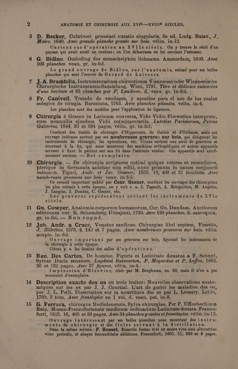 2 5 10 il 12 13 14 15 ANATOMIE ET CHIRURGIE AUX XVIE—XVIIIZ SIECLES. D. Becker, Cultrivori prussiaci curatio singularis. 3e ed. Ludg. Batav., J. Maire. 1640. Avec grande planche gravée sur bois. vélin. in-12. Curieux cas d’opération au XVIile siécle. On y trouve le récit d'un paysan qui avait avalé un coateau; on l’en débarrassa en lui ouvrant ]’estomac. G. Bidloo, Ontleding des menschelyken lichaams. Amsterdam, 1690. Avec 105 planches. veau, gr. in-fol. Le grand ouvrage de Bidloo, sur 1l’anatomie, estimé pour ses belles planches qui sont l’oeuvre de Gerard de Lairesse, j. A. Brambilla, Instrumentarium chirurgicum Viennense oder Wiennerische Chirurgische Instramenten-‘Sammlung. Wien, 1781. Titre et dédicace entourées dune bordure et 65 planches par F, Landerer. d, veau gr. in-fol. Fr. Canivell, Tratado de vendages, y apositos para el uso de los reales colegios de cirugia Barcelona, 1763. Avec planches pliantes. velin. in-4. Les planches sont des modéles pour l’application de ligatures. Chirurgia é Graeco in Latinum conversa, Vido Vidio Florentino interprete, cum nonnullis ejusdem Vidii co(m)mentariis. Lutetiae Parisiorum, Petrus Galterius, 1544, 35 et 5384 pages. vélin. gr. in-fol. Contient des traités de chirurgie d’Hippocrate, de Galien et d’Oribaise, mais cet. ouvrage intéresse surtout par ses nombreuses gravure: sur bois, qui désignent les instruments de chirurgie, les opérations, etc. Citons surtout une série de gravures se trouvant 4 la fin, qui nous montrent des machines orthopédiques et autres appareils servant a fixer le patient sur son lit dans l’attitude voulue. Ces appareils sont extré- mement curieux. — Bel exemplaire. Chirurgia. — De chirurgia scriptures optimi quique veteres et recentiores, plerique in Germania antehac non editi, nunc primum in unum conjuncti volumen. Tiguri, Andr. et Jac. Gessner, 1555, 10, 408 et 21 feuillets. Avec nombreuses gravures sur bois veau. in-fol. Ce recueil important publié par Conr. Gesner, contient les ouvrages des chirurgiens les plus estimés a cette Epoque; on y voit e. a. J. Tagault, A. Bologninus, M. Angelus, J. Langius, J. Dondus, C. Gesner, etc. Les gravures représentent surtout les instruments du XVle siécle. Gu. Cowper, Anatomia corporum humanorum, Cur, Gu. Dundass. Auctiorem editionem cur. R. Schomberg. Ultrajecti, 1750. Avec 120 planches. d. maroquin, gr. in-fol. — Non rogné, Joh. Andr. a Cruce, Venetus medicus, Chirurgiae libri septem, Venetiis, J. Zillettus, 1573. 4, 142 et 7 pages. Avec nombreuses gravures sur bois. vélin souple. in-fol. Ouvrage important par ses gravures sur bois, figurant les instruments de la chirurgie a cette époque. Citons p. e. les dessins des salles d’opérations. Ren. Des Cartes, De homine. Figuris et Latinitate donatus a F, Schuyl, Sylvae Ducis senatore. Lugduni Batavorum, F. Moyardus et P, Leffen, 1662. 36 et 182 pages. Avec 57 figures. vélin, in-4. Impression d’Elzevier, citée par M. Berghman, no. 30, mais il n’en a pas rencontré d’exemplaire. Description exacte des os en trois traitez: Nouvelles observations anato- miques sur les os par J. J. Courtial. L’art de guérir les maladies des 0s, par J. L, Petit. Dissertation sur la nourriture des os par L. Lemery. Leide, 1709. 3 tom, Avec frontispice en 1 vol. d. veau. pet. in-8. G. Ferrara, chirurgus Mediolanensis, Sylva chirurgiae. Per F. Uffenbachium Reip. Moeno-Francofurtensis medicum ordinarium Latinitate donata. Franco- furti, 1625. 16, 405 et 83 pages, Avec 34 planches gravées et frontispice. vélin. in-12. Ouvrage intéressant par ses belles planches nous montrant des instru- ments de chirurgie et des fioles servant a la distillation. Dans la méme reliure: F. Rosset, Ensectio foetus vivi ex matre viva sine alterutrius