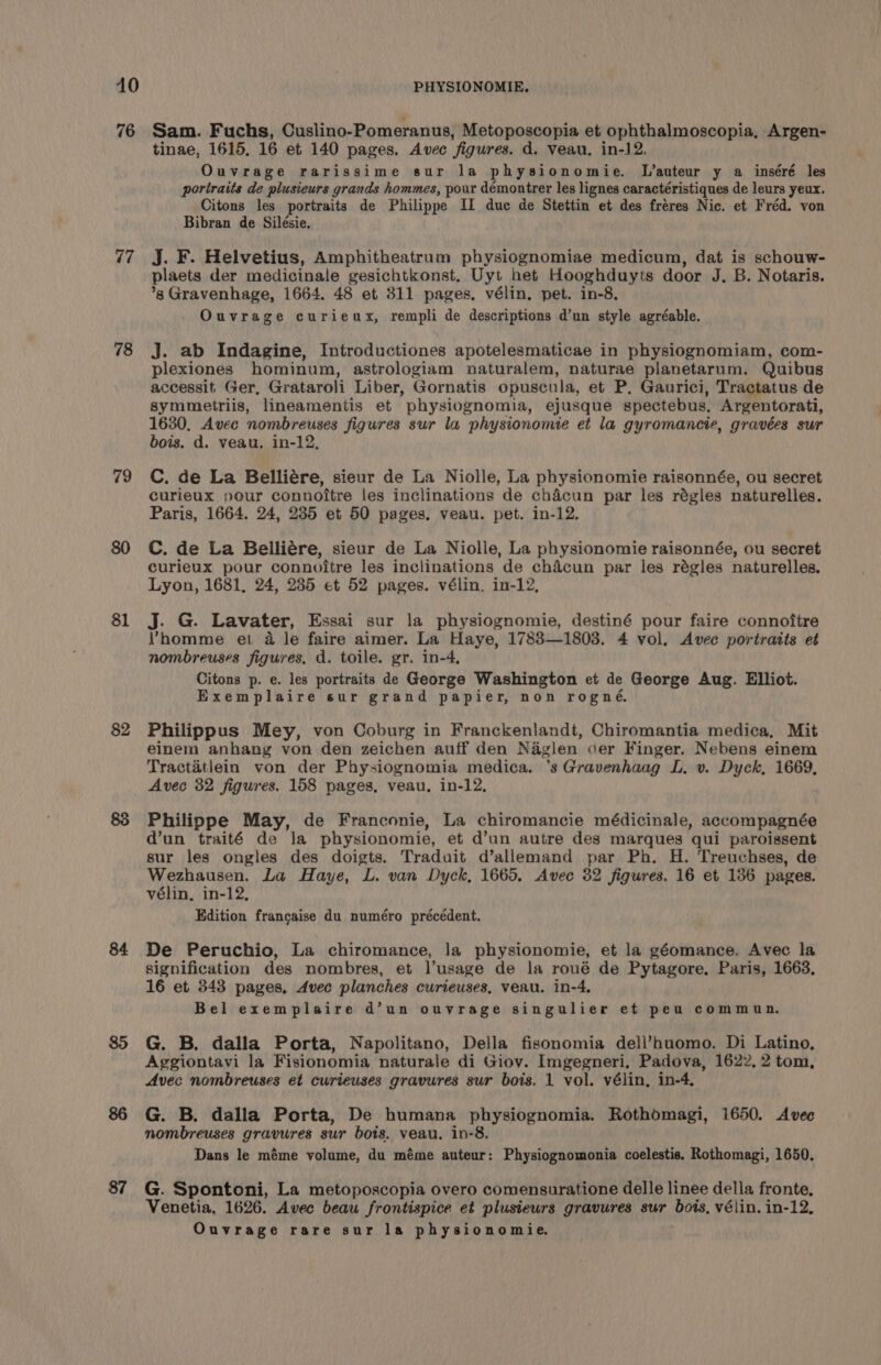 76 77 78 79 $1 $2 84 85 87 Sam. Fuchs, Cuslino-Pomeranus, Metoposcopia et ophthalmoscopia, Argen- tinae, 1615. 16 et 140 pages. Avec figures. d. veau. in-12. Ouvrage rarissime sur la physionomie. L’auteur y a inséré les portraits de plusieurs grands hommes, pour démontrer les lignes caractéristiques de leurs yeux. Citons les portraits de Philippe IZ duc de Stettin et des fréres Nic. et Fréd. von Bibran de Silésie. Jj. F. Helvetius, Amphitheatrum physiognomiae medicum, dat is schouw- plaets der medicinale gesichtkonst, Uyt het Hooghduyts door J. B. Notaris. ’*g Gravenhage, 1664. 48 et 311 pages, vélin. pet. in-8. Ouvrage curieux, rempli de descriptions d’un style agréable. J. ab Indagine, Introductiones apotelesmaticae in physiognomiam, com- plexiones hominum, astrologiam naturalem, naturae planetarum. Quibus accessit Ger, Grataroli Liber, Gornatis opuscula, et P. Gaurici, Tractatus de symmetriis, lineamentis et physiognomia, ejusque spectebus, Argentorati, 1630, Avec nombreuses figures sur la physionomie et la gyromancie, gravées sur bois. d. veau. in-12, C. de La Belliére, sieur de La Niolle, La physionomie raisonnée, ou secret curieux pour connoitre les inclinations de chacun par les régles naturelles. Paris, 1664. 24, 235 et 50 pages. veau. pet. in-12. C. de La Belliére, sieur de La Niolle, La physionomie raisonnée, ou secret curieux pour connoitre les inclinations de chacun par les régles naturelles. Lyon, 1681, 24, 235 et 52 pages. vélin. in-12, J. G. Lavater, Essai sur la physiognomie, destiné pour faire connoftre Vhomme et a le faire aimer. La Haye, 17883—1803. 4 vol. Avec portraits et nombreuses figures, d. toile. gr. in-4, Citons p. e. les portraits de George Washington et de George Aug. Elliot. Exemplaire sur grand papier, non rogné. Philippus Mey, von Coburg in Franckenlandt, Chiromantia medica, Mit einem anhang von den zeichen auff den Nagien cer Finger. Nebens einem Tractatlein von der Physiognomia medica. 's Gravenhaag L. v. Dyck, 1669, Avec 32 figures. 158 pages, veau, in-12, Philippe May, de Franconie, La chiromancie médicinale, accompagnée d’un traité de la physionomie, et d’un autre des marques qui paroissent sur les ongles des doigts. Traduit d’allemand par Ph. H. Treuchses, de Wezhausen. La Haye, L. van Dyck, 1665. Avec 32 figures. 16 et 136 pages. vélin, in-12, Edition francaise du numéro précédent. De Peruchio, La chiromance, la physionomie, et la géomance. Avec la signification des nombres, et l’usage de la roué de Pytagore, Paris, 1663, 16 et 343 pages, Avec planches curieuses, veau. in-4. Bel exemplaire d’un ouvrage singulier et peu commun. G. B. dalla Porta, Napolitano, Della fisonomia dell’huomo. Di Latino, Aggiontavi la Fisionomia naturale di Giov. Imgegneri, Padova, 1622, 2 tom, Avec nombreuses et curieuses gravures sur bois. 1 vol. vélin, in-4, G. B. dalla Porta, De humana physiognomia. Rothomagi, 1650. Avec nombreuses gravures sur bois. veau. in-8. Dans le méme volume, du méme auteur: Physiognomonia coelestis. Rothomagi, 1650. G. Spontoni, La metoposcopia overo comensuratione delle linee della fronte, Venetia, 1626. Avec beau frontispice et plusieurs gravures sur bois, vélin. in-12, Ouvrage rare sur la physionomie.