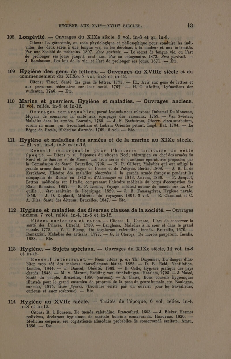 108 109 110 lil 112 1138 114 J HYGIENE AUX XVIE—XVIIIE SIKCLES. 43 Longévité. — Ouvrages du XIXe siécle, 9 vol, in-8 et gr, in-8. Citons: La gérocomie, ou code physiologique et philosophique pour conduire les indi- vidus des deux sexes 4 une longue vie, en les dérobant a la douleur et aux infirmités. Par une Société de médecins. 1807. Avec portrait. — Le secret de longue vie, ou l’art de prolonger ses jours jusqu’a cent ans. Par un octogénaire. 1873. Avec portrait. — J. Rambosson, Les lois de la vie, et l’art de prolonger ses jours. 1871. — Htc. Hygiéne des gens de lettres. — Ouvrages du XVIIle siécle et du commencement du XI Xe. 7 vol. in-8 et in-12. Citons: Tissot, Santé des gens de lettres. 1775. — Id., Avis aux gens de lettres et aux personnes sédentaires sur leur santé. 1767. — H. C. Abelius, Lyfmedicus der studenten, 1746. — Ete. Marins et guerriers. Hygiéne et maladies. — Ouvrages anciens. 10 vol. reliés. in-8 et in-12, | Ouvrages remarquables, parmi lesquels nous relevons: Duhamel Du Monceaun, Moyens de conserver la santé aux équipages des vaisseaux. 1759. — Van Swieten, Maladies dans les armées. Louvain, 1760. — J. F. Bachstrom, Obsery. circa scorbutum, eorum in usum qui Groenlandiam et Indiam Orientis petunt. Lugd. Bat. 1734. — Le Bégue de Presle, Médecine d’armée. 1769. 2 vol. — Hic. Hygiene et maladies des armées et de la marine au XIXe siecle. — 21 vol. in-4, in-8 et in-12. Recueil remarquable pour l’histoire militaire de cette époque. — Citons p. e.: Réponses du citoyen Noel, chirurgien en chef des armées du Nord et de Sambre et de Meuse, aux trois séries de questions épuratoires proposées par la Commission de Santé. Bruxelles, 1795. — N. P. Gilbert, Maladies qui ont affligé la grande armée dans la campagne de Prusse et de Pologne. Berlin, 1808. — J. R. L. de Kerckhove, Histoire des maladies observées a la grande armée francaise pendant les campagnes de Russie en 1812 et d’Allemagne en 1813. Anvers, 1836, — F. Jacquot, Lettres médicales sur l’Italie, comprenant l’histoire médicale du corps d’occupation des Etats Romains. 1857. — R. P. Lesson, Voyage médical autour du monde sur La Co- quille... état sanitaire de Vequipage. 1829. — J. B. Fonssagrives, Hygiéne navale. 1856. — J. D. Duplanil, Médecine du voyageur. 1801. 3 vol. — R. Chassinat et C. A. Diez, Santé des détenus. Bruxelles, 1847. — Htc. Hygiéne et maladies des diverses classes de la société. — Ouvrages anciens. 7 vol, reliés. in-4, in-8 et in-12. Piéces curieuses et rares. — Citons: L. Cornaro, L’art de conserver la santé des Princes. Utrecht, 1750. — Langhans, Maladies a la cour et dans le grand monde, 1772. — V. T. Plemp, De togatorum valetudine tuenda. Bruxellis, 1670. — Ramazzini, Maladies des artisans. 1777. — G. le Clercqz, De morbis pauperum. Insulis, 1683. — Ete. * Hygiene. — Sujets spéciaux. — Ouvrages du XIXe siécle, 14 vol. in-3 et in-12. Recueil intéressant. — Nous citons p. e.: Th. Dagoumer, Du danger d’ha- biter trop tot des maisons nouvellement baties. 1825. — D. B. Reid, Ventilation. London, 1844. — T. Dancel, Obésité. 1863. — EH. Celle, Hygiéne pratique des pays chauds. 1848. — M. v. Marum, Redding van drenkelingen. Haarlem, 1793. — J. Massé, Santé du peuple. Bruxelles, 1850 (curieux). — A. Claise, Bons conseils hygiéniques illustrés pour le grand entretien de propreté de la peau du genre humain, ete. Boulogne- sur-mer, 1875. Avec figures. (Brochure écrite par un ouvrier pour les travailleurs, curieuse et assez scabreuse). — Htc. Hygiéne au XVIle siécle. — Traités de l’époque. 6 vol. reliés. in-4, in-8 et in-12. Citons: R. 4 Fonseca, De tuenda valetudine. Francofurti, 1603. — J. Bicker, Hermes redivivus, declarans hygieinam de sanitate hominis conservanda. Hanoviae, 1620. — Medicina corporis, seu cogitationes admodum probabiles de conservanda sanitate. Amst., 1686. — Htc.