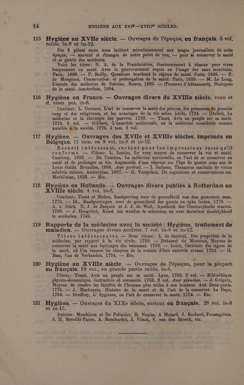 115 116 117 118 119 120 121 my’ Hygiéne au XVIle siécle. — Ouvrages de l’époque, en francais. 5 vol. reliés, in-8 et in-12, Ces 5 piéces rares nous initient minutieusement aux usages journaliers de cette époque, — souvent si étranges de notre point de vue, — pour se conserver la santé et se guérir des accidents. Voici les titres: N. A. de la Framboisiére, Gouvernement &amp; chacun pour vivre longuement en santé. Avec le gouvernement requis en Jl’usage des eaux minérales. Paris, 1608. — P, Bailly, Questions touchant le régime de santé. Paris, 1628. — F. de Monginot, Conservation et prolongation de la santé. Paris, 1635. — M. Le Long, Lescole des médecins de Salerne, Rouen, 1660. — (Frement d’Ablaneourt), Dialogues de la santé. Amsterdam, 1684. Hygiéne en France. — Ouvrages divers du XVIIle siécle. veau et d, veau. pet. in-8. Contient: L. Cornaro, L’art de conserver la santé des princes, des Roe. premier rang et des religieuses, et les avantages de la vie sobre. Leide, 1724. — (Dubré), La médecine et la chirurgie des pauvres. 1733. — Tissot, Avis au peuple sur sa santé. 1770. 2 vol. — Gilibert, L’anarchie médicinale, ou la médecine considérée comme nuisible &amp; la société. 1776. 3 tom. 2 vol. Hygiene. — Quvrages des XVIle et XVIIle siécles, imprimés en Belgique. 11 tom. en 9 vol, in-8 et in-12, Recueil intéressant, surtout pour les impressions rares qu’il renferme. — Citons: L. Lessius, Le vray moyen de conserver la vie et santé. Cambray, 1638. — De Comiers, La médecine universelle, ou l’art de se conserver en santé et de prolonger sa vie. Augmentée d’une réponse sur l’Age de quatre cens ans de Louis Galdo. Bruxelles, 1688. Avec portrait. — 1. Judaeus, Thesaurus sanitatis de victus salubris ratione. Antverpiae, 1607. — G. Vereycken, De cognitione et conservatione sui. Mechliniae, 1633. — Htc. Hyziene en Hollande. — Ouvrages divers publiés a2 Rotterdam au X Ville siécle. 4 vol, in-8. Contient: Tissot et Bicker, Raadgeeving voor de gezondheid van den gemeenen man. 1772. — Id., Raadgeevingen voor de gezondheid der groote en ryke lieden. 1779. — A. vy. Stork, N. J. de Jacquin et J. J. de Well, Apotheek der Oostenryksche staaten. 1780. — J. Hoogvliet, Konst om wonden te schouwen en over derzelver doodelykheid te oordeelen. 1749, Rapports de la médecine avec la société: Hygiene, traitement de maladies. — Ouvrages divers anciens. 7 vol. in-8 et in-12. Piéces intéressantes. — Nous citons: L. de Santeul, Des propriétés de la médecine, par rapport a la vie civile. 1739. — Duhamel du Monceau, Moyens de conserver la santé aux équipages des vaisseaux. 1759. — Louis, Certitude des signes de la mort, ob lon rassure les citoyens de la crainte d’étre enterrés vivans. 1752. — H. Bass, Van de Verbanden. 1734. — Ric. s Hygiene au XVIIle siécle. — Ouvrages de l’époque, pour la plupart eu francais. 19 vol., en grande partie reliés. in-8, Citons: Tissot, Avis au peuple sur sa santé. Lyon, 1763. 2 vol. — Bibliothéque physico-économique, instructive et amusante. 1783. 2 vol. Avec planches. — J. Grégory, Moyens de rendre les facultés de ’homme plus utiles &amp; son bonheur. Aux Deux-ponts. 1775. — J. Mackenzie, Histoire de la santé et de l’art de la conserver. La Haye, 1759. — Geoffroy, L’ hygieine, ou l’art de conserver la santé. 1774. — Hic. Hygiéne. — Ouvrages du XIXe siécle, surtout en francais. 28 vol. in-8 et in-12, Auteurs: Monfalcon et De Poliniére, H. Napias, A Motard, J. Rochard, Fonssagrives. J. H. Reveillé-Parise, A. Bouchardot, J. Vilain, V. van den Broeck, etc.