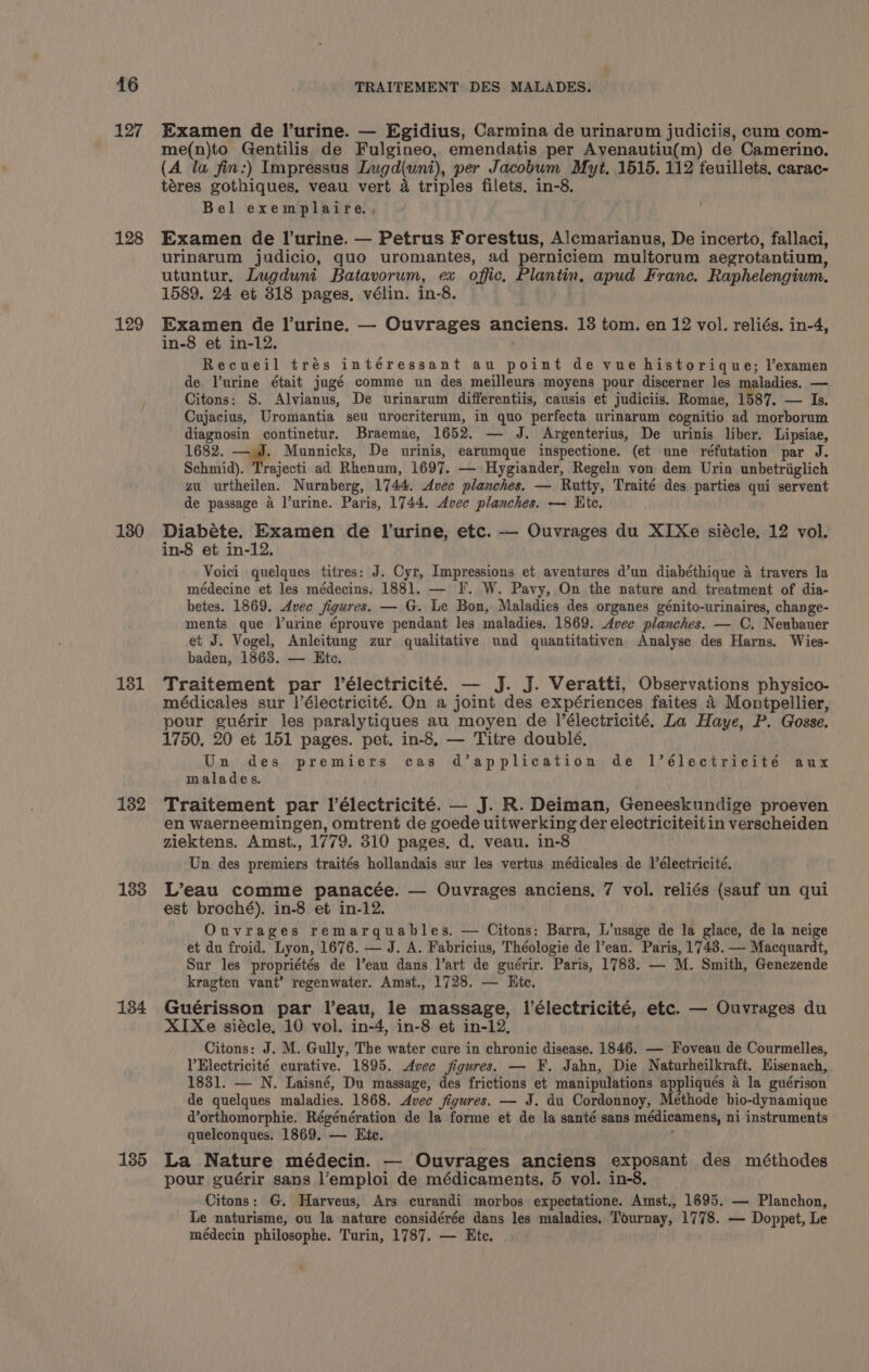 127 128 129 130 181 182 1838 184 135 Examen de l’urine. — Egidius, Carmina de urinarum judiciis, cum com- me(n)to Gentilis de Fulgineo, emendatis per Ayenautiu(m) de Camerino. (A la fin:) Impressus Lugd(unt), per Jacobum Myt, 1515. 112 feuillets, carac- téres gothiques, veau vert 4 triples filets, in-8. Bel exemplaire., Examen de l’urine. — Petrus Forestus, Alcmarianus, De incerto, fallaci, urinarum judicio, quo uromantes, ad perniciem multorum aegrotantium, utuntur, Lugduni Batavorum, ex offic, Plantin, apud Franc. Raphelengium. 1589, 24 et 318 pages, vélin. in-8. Examen de lurine. — Ouvrages anciens. 13 tom. en 12 vol. reliés. in-4, in-8 et in-12. Recueil trés intéressant au point de vue historique; l’examen de lurine était jugé comme wun des meilleurs moyens pour discerner les maladies. — Citons: S. Alvianus, De urinarum differentiis, causis et judiciis. Romae, 1587. — Is. Cujacius, Uromantia seu urocriterum, in quo perfecta urinarum cognitio ad morborum diagnosin continetur. Braemae, 1652. — J. Argenterius, De urinis liber. Lipsiae, 1682. — J. Munnicks, De urinis, earumque inspectione. (et une réfutation par J. Schmid). Trajecti ad Rhenum, 1697. — Hygiander, Regeln von dem Urin unbetriglich zu urtheilen. Nurnberg, 1744. Avec planches. — Rutty, Traité des parties qui servent de passage a l’urine. Paris, 1744. Avec planches. — Hite. Diabéte. Examen de Il'urine, etc. — Ouvrages du XIXe siécle. 12 vol. in-8 et in-12. Voici quelques titres: J. Cyr, Impressions et aventures d’un diabéthique a travers la médecine et les médecins. 1881. — F. W. Pavy, On the nature and treatment of dia- betes. 1869. Avec figures. — G. Le Bon, Maladies des organes génito-urinaires, change- ments que Purine éprouve pendant les maladies. 1869. Avec planches. — C. Neubauer et J. Vogel, Anleitung zur qualitative und quantitativen Analyse des Harns. Wies- baden, 1863. — Htc. Traitement par lélectricité. — J. J. Veratti, Observations physico- médicales sur l’électricité. On a joint des expériences faites 4 Montpellier, pour guérir les paralytiques au moyen de l’électricité. Za Haye, P. Gosse. 1750, 20 et 151 pages. pet. in-8. — Titre doublé, . Un des premiers cas d’application de l’électricité aux malades. Traitement par l’électricité. — J. R. Deiman, Geneeskundige proeven en waerneemingen, omtrent de goede uitwerking der electriciteit in verscheiden ziektens. Amst., 1779. 310 pages, d, veau. in-8 Un des premiers traités hollandais sur les vertus médicales de l’électricité. L’eau comme panacée. — Ouvrages anciens, 7 vol. reliés (sauf un qui est broché). in-8 et in-12. Ouvrages remarquables. — Citons: Barra, L’usage de la glace, de la neige et du froid. Lyon, 1676. — J. A. Fabricius, Théologie de l’eau. Paris, 1743. — Macquardt, Sur les propriétés de l’eau dans l’art de guérir. Paris, 1783. — M. Smith, Genezende kragten vant’ regenwater. Amst., 1728. — Htc. Guérisson par leau, le massage, l’électricité, etc. — Ouvrages du XIXe siécle, 10 vol. in-4, in-8 et in-12, Citons: J. M. Gully, The water cure in chronic disease. 1846. — Foveau de Courmelles, PElectricité curative. 1895. Avec figures. — F. Jahn, Die Naturheilkraft. Hisenach, 1831. — N. Laisné, Du massage, des frictions et manipulations appliqués a la guérison de quelques maladies. 1868. Avec figures. — J. du Cordonnoy, Méthode bio-dynamique d’orthomorphie. Régénération de la forme et de la santé sans médicamens, ni instruments quelconques. 1869. — Htc. La Nature médecin. — Ouvrages anciens exposant des méthodes pour guérir sans l’emploi de médicaments, 5 vol. in-8. » Citons: G. Harveus, Ars curandi morbos expectatione. Amst., 1695. — Planchon, Le naturisme, ou la nature considérée dans les maladies. Tournay, 1778. — Doppet, Le médecin philosophe. Turin, 1787. — Ete.