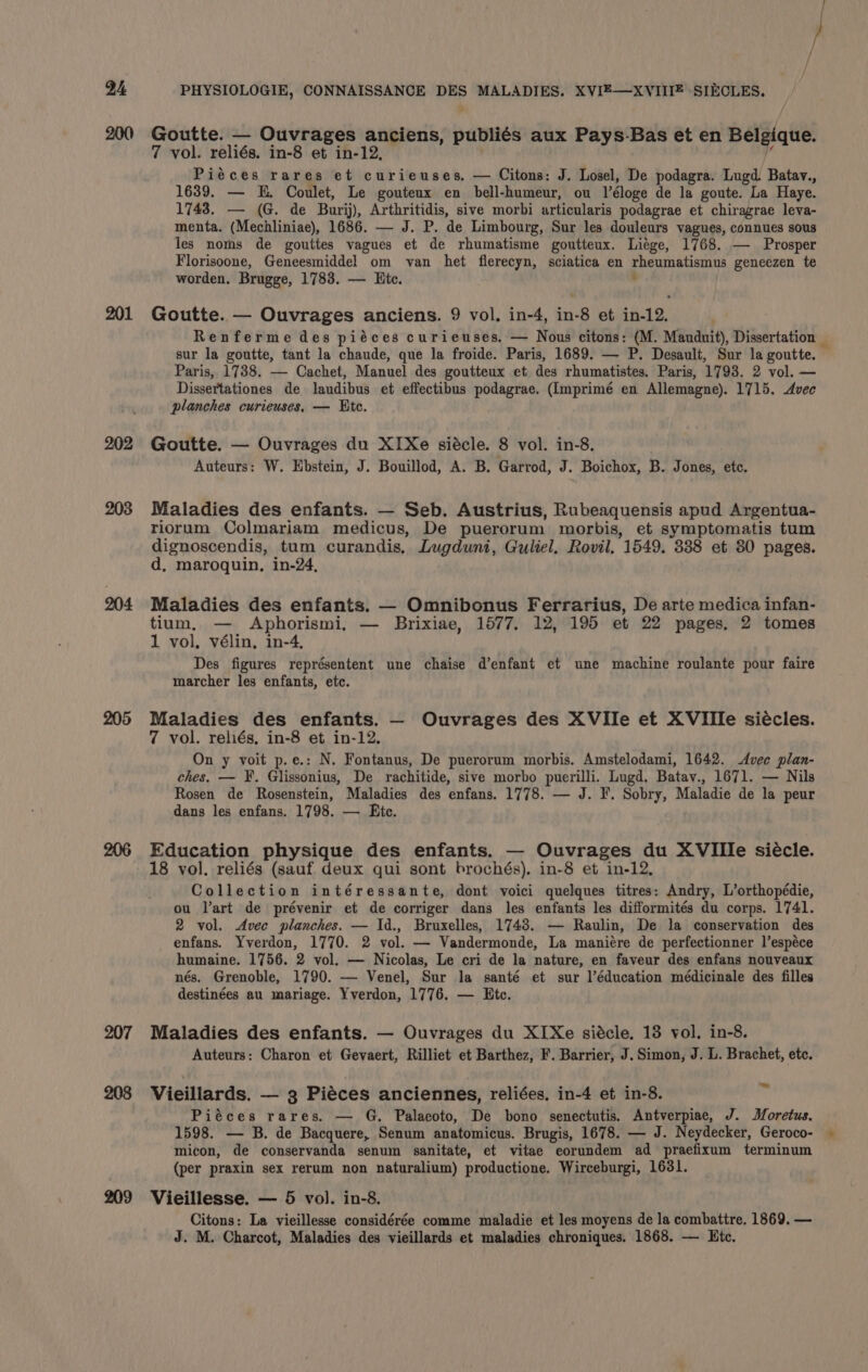 200 201 202 203 204 205 207 209 Goutte. — Ouvrages anciens, publi¢s aux Pays-Bas et en Belgique. 7 vol. reliés. in-8 et in-12, i Piéces rares et curieuses, — Citons: J. Losel, De podagra. Lugd Batav., 1639. — KE. Coulet, Le gouteux en bell-humeur, ou l’éloge de la goute. La Haye. 1743. — (G. de Burij), Arthritidis, sive morbi articularis podagrae et chiragrae leva- menta. (Mechliniae), 1686. — J. P. de Limbourg, Sur les douleurs vagues, connues sous les noms de gouttes vagues et de rhumatisme goutteux. Liége, 1768. — Prosper Florisoone, Geneesmiddel om van het flerecyn, sciatica en rheumatismus geneezen te worden. Brugge, 1783. — Hite. . Goutte. — Ouvrages anciens. 9 vol. in-4, in-8 et in-12. Renferme des piéces curieuses. — Nous citons: (M. Manduit), Dissertation — sur la goutte, tant la chaude, que la froide. Paris, 1689. — P. Desault, Sur la goutte. © Paris, 1738. — Cachet, Manuel des goutteux et des rhumatistes. Paris, 17938. 2 vol. — Dissertationes de laudibus et effectibus podagrae. (Imprimé en Allemagne). 1715. Avec planches curieuses, — Etc. Goutte. — Ouvrages du XI Xe siécle. 8 vol. in-8. Auteurs: W. Ebstein, J. Bouillod, A. B. Garrod, J. Boichox, B. Jones, etc. Maladies des enfants. — Seb. Austrius, Rubeaquensis apud Argentua- riorum Colmariam medicus, De puerorum morbis, et symptomatis tum dignoscendis, tum curandis, Lugduni, Guliel. Rovil, 1549. 338 et 80 pages. d, maroquin, in-24, Maladies des enfants. — Omnibonus Ferrarius, De arte medica infan- tium, — Aphorismi, — Brixiae, 1577. 12, 195 et 22 pages, 2 tomes 1 vol, vélin, in-4, Des figures représentent une chaise d’enfant et une machine roulante pour faire marcher les enfants, etc. Maladies des enfants. — Ouvrages des XVIIe et XVIIIe siécles. 7 vol. reliés, in-8 et in-12. On y voit p.e.: N. Fontanus, De puerorum morbis. Amstelodami, 1642. Avec plan- ches. — F. Glissonius, De rachitide, sive morbo puerilli. Lugd. Batav., 1671. — Nils Rosen de Rosenstein, Maladies des enfans. 1778. — J. F. Sobry, Maladie de la peur dans les enfans. 1798. — Ete. Education physique des enfants. — Ouvrages du XVIIle siécle. 18 vol. reliés (sauf. deux qui sont brochés). in-8 et in-12, Collection intéressante, dont voici quelques titres: Andry, L’orthopédie, ou Tart de prévenir et de corriger dans les enfants les difformités du corps. 1741. 2 vol. Avec planches. — Id., Bruxelles, 1743. — Raulin, De la conservation des enfans. Yverdon, 1770. 2 vol. — Vandermonde, La maniére de perfectionner l’espéce humaine. 1756. 2 vol. — Nicolas, Le cri de la nature, en faveur des enfans nouveaux nés. Grenoble, 1790. — Venel, Sur la santé et sur l’éducation médicinale des filles destinées au mariage. Yverdon, 1776. — Etc. Maladies des enfants. — Ouvrages du XIXe siécle. 13 vol. in-8. Auteurs: Charon et Gevaert, Rilliet et Barthez, F. Barrier, J. Simon, J. L. Brachet, etc. Vieiliards. — 3 Piéces anciennes, reliées. in-4 et in-8. in Piéces rares. — G. Palaeoto, De bono senectutis. Antverpiaec, J. Moretus. 1598. — B. de Bacquere, Senum anatomicus. Brugis, 1678. — J. Neydecker, Geroco- micon, de conservanda senum sanitate, et vitae eorundem ad praefixum terminum (per praxin sex rerum non naturalium) productione. Wirceburgi, 1631. Vieillesse. — 5 vol. in-8. Citons: La vieillesse considérée comme maladie et les moyens de la combattre. 1869. — J. M. Charcot, Maladies des vieillards et maladies chroniques. 1868. — Htc.