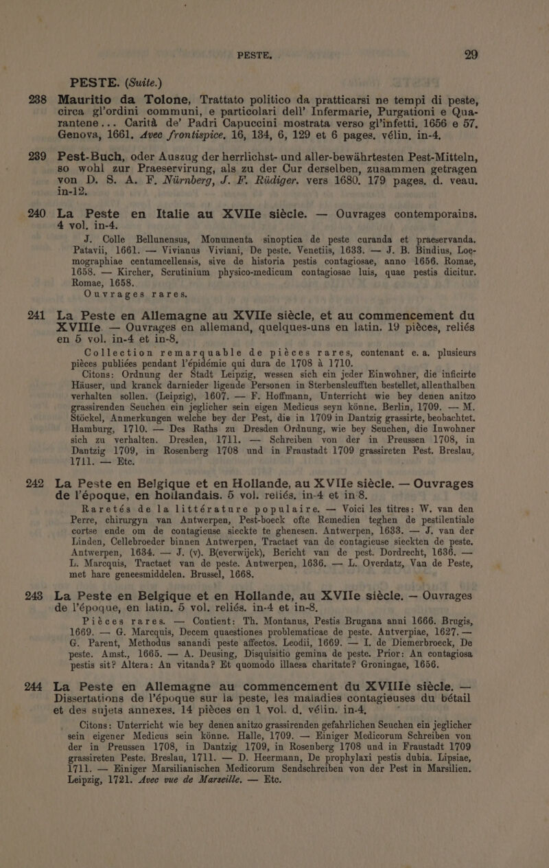 238 239 240 241 242 243 244 PESTE, 29 PESTE. (Suite.) Mauritio da Tolone, Trattato politico da pratticarsi ne tempi di peste, circa gl’ordini communi, e particolari dell’ Infermarie, Purgationi e Qua- rantene... Carita de’ Padri Capuccini mostrata verso olinfetti. 1656 e 57, Genova, 1661, Avec frontispice, 16, 134, 6, 129 et 6 pages. vélin. in-4, Pest-Buch, oder Auszug der herrlichst- und aller-bewadhrtesten Pest-Mitteln, so wohl zur Praeservirung, als zu der Cur derselben, zusammen getragen de S. A. F. Nirnberg, J. F. Riidiger. vers 1680. 179 pages. d. veau. in-1 La Peste en Italie au XVIIe siécle. — Ouvrages contemporains. 4 vol. in-4. J. Colle Bellunensus, Monumenta sinoptica de peste curanda et praeservanda. Patavii, 1661. — Vivianus Viviani, De peste. Venetiis, 1633. — J. B. Bindius, Loe- mographiae centumcellensis, sive de historia pestis contagiosae, anno 1656. Romae, 1658. — Kircher, Scrutinium physico-medicum contagiosae luis, quae pestis dicitur. Romae, 1658. Ouvrages rares. La Peste en Allemagne au XVIlIe siécle, et au commencement du XVIlle. — Ouvrages en allemand, quelques-uns en latin. 19 piéces, reliés en 5 vol. in-4 et in-8, Collection remarquable de piéces rares, contenant e.a. plusieurs pieces publiées pendant l’épidémie qui dura de 1708 a 1710. Citons: Ordnung der Stadt Leipzig, wessen sich ein jeder Hinwohner, die inficirte Hauser, und kranck darnieder ligende Personen in Sterbensleufften bestellet, allenthalben verhalten sollen. (Leipzig), 1607. — F. Hoffmann, Unterricht wie bey denen anitzo grassirenden Seuchen ein jeglicher sein eigen Medicus seyn kénne. Berlin, 1709. — M. Stéckel, Anmerkungen welche bey der Pest, die in 1709 in Dantzig grassirte, beobachtet. Hamburg, 1710. — Des Raths zu Dresden Ordnung, wie bey Seuchen, die Inwohner sich zu verhalten. Dresden, 1711. — Schreiben von der in Preussen 1708, in Dantzig 1709, in Rosenberg 1708 und in Fraustadt 1709 grassireten Pest. Breslau, 1711. — Ete. La Peste en Belgique et en Hollande, au XVIIe siécle. — Ouvrages de l’époque, en hoilandais. 5 vol. reliés, in-4 et in'8. Raretés de la littérature populaire. — Voici les titres: W. van den Perre, chirurgyn van Antwerpen, Pest-boeck ofte Remedien teghen de pestilentiale cortse ende om de contagieuse sieckte te ghenesen. Antwerpen, 16338. — J. van der Linden, Cellebroeder binnen Antwerpen, Tractaet van de contagieuse sieckten de peste. Antwerpen, 1634. — J. (v). B(everwijck), Bericht van de pest. Dordrecht, 1636. — L. Marcquis, Tractaet van de peste. Antwerpen, 1636. — L. Overdatz, Van de Peste, met hare geneesmiddelen. Brussel, 1668. “ La Peste en Belgique et en Hollande, au XVIIe siécle. — Ouvrages de l’époque, en latin. 5 vol. reliés. in-4 et in-8, Piéces rares. — Contient: Th. Montanus, Pestis Brugana anni 1666. Brugis, 1669. — G. Marcquis, Decem quaestiones problematicae de peste. Antverpiae, 1627. — G. Parent, Methodus sanandi peste affectos. Leodii, 1669. — I. de Diemerbroeck, De peste. Amst., 1665. — A. Deusing, Disquisitio gemina de peste. Prior: An contagiosa pestis sit? Altera: An vitanda? Et quomodo illaesa charitate? Groningae, 1656. La Peste en Allemagne au commencement du XVIIIe siécle. — Dissertations de l’époque sur la peste, les maladies contagieuses du bétail et des sujets annexes, 14 piéces en 1 vol. d, vélin. in-4, Citons: Unterricht wie bey denen anitzo grassirenden gefahrlichen Seuchen ein jeglicher sein eigener Medicus sein kénne. Halle, 1709. — Hiniger Medicorum Schreiben von der in Preussen 1708, in Dantzig 1709, in Rosenberg 1708 und in Fraustadt 1709 grassireten Peste, Breslau, 1711. — D. Heermann, De prophylaxi pestis dubia. Lipsiae, 1711. — Hiniger Marsilianischen Medicorum Sendschreiben von der Pest in Marsilien. Leipzig, 1721. Avee vue de Marseille. — Htc.