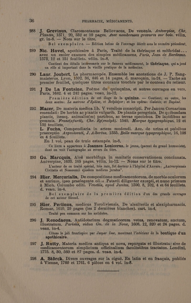 288 289 290 291 293 294 295 296 297 298 J. Grevinus, Claromontanus Bellovacus, De venenis. Aniverpiae, Chr. Plantin, 1571, 20, 332 et 10 pages. Avec nombreuses gravures sur bois. vélin., gr. in-8. — Nom sur le titre. Bel exemplaire. — Edition latine de l’ouvrage décrit sous le numéro précedent, Nic. Hovel, apothicaire 4 Paris, Traité de la thériaque et mithridat... avec un entier examen des simples médicamens, Paris, Jean de Bordeaum. 1573. 12 et 151 feuillets. vélin. in-8, Contient des détails intéressants sur le fameux médicament, le thériaque, quia joué un role si important dans la vieille pratique de la médecine. Laur. Joubert, La pharmacopée. Ensemble les anotations de J. P. Zang- maisterus, Lyon, 1592. 36, 446 et 14 pages, d. maroquin., in-24, — Tache au premier feuillet, quelques titres courants touchés par le couteau du relieur. J De La Fontaine, Poéme du- guinquina, et autres ouvrages en vers. Paris, 1682. 4 et 242 pages. veau, in-12, Premiére édition de cet éloge de la quinine. — Contient, en outre, les deux contes: La matrone a’Ephese, et Belphégor; et les opéras: Galatée, et Daphné. Macer, De materia medica lib. V versibus conscripti. Per Janum Cornarium emendati: De herbis ac plantis vulgarib. De plantis peregrinis, De quibusdam plantis, itemq. animaliu(m) partibus, ac terrae speciebus. De lapidibus ac gemmis. Franc(ofurti), Chr. Ho(enolph). 1540, Marque typographique. 12 et 132 teuillets, L. Fuchs, Compendiaria in artem medendi. Acc. de urina et pulsibus praeceptio Argentorati, J. Albertus, 1535. Belle marque iypographique, 16, 108 et 4 feuillets. En 1 vol, peau de truie estampée. in-8, Ce livre a appartenu 4 Joannes Lonicerus, le jeune, (parent du grand humaniste), dont on voit l’autographe au revers du titre. Gu. Marcquis, Aloé morbifuga in sanitatis conservationem concinnata, Antverpiae, 1633. 165 pages. vélin, in-12. — Noms sur le titre. L’auteur de ce traité spécial, tres rare, fut docteur a ’hépital d’Anvers: ,,Antverpiensis Civitatis et Nosocomii ejusdem medicus juratus”. Hier. Mercurialis, De compositione medicamentorum, de morbis oculorum et aurium, ipso praelegente oli Patavii diligenter excepti, et nunc primum &amp; Mich. Columbo editi. Venetiis, apud Juntas. 1590. 8, 102, 4 et 64 feuillets. d. veau, in-4, Bel exemplaire de la premiére édition dun des grands ouvrages de cet auteur fécond. Hier. Perlinus, medicus Foroliviensis, De ‘alexiteriis et alexipharmacis, Romae, 1610, 20 pages (les 2 derniéres blanches). cart. in-4, Traité peu commun sur les antidotes. J. Renodaeus, Antidotarium dogmaticorum vetus, renovatum, auctum, illustratum, Parisiis, vidua Gu. de la Noue, 1608. 12, 320 et 24 pages. d. veau, in-4, Citons le joli frontispice par Jaspar Isac, montrant l’intérieur de la boutique d’un apothicaire. ds Rutty, Materia medica antiqua et nova, repurgata et illustrata; sive de medicamentorum simplicium officinalium facultatibus tractatus. Londini, 1775. 8, 30, 560 et &amp;7 pages. d. veau. in-4, A. Stérck, Divers ouvrages sur la cigué. En latin et en francais, publiés &amp; Vienne, 1760 et 1761. 6 piéces en 4 vol. in-8.