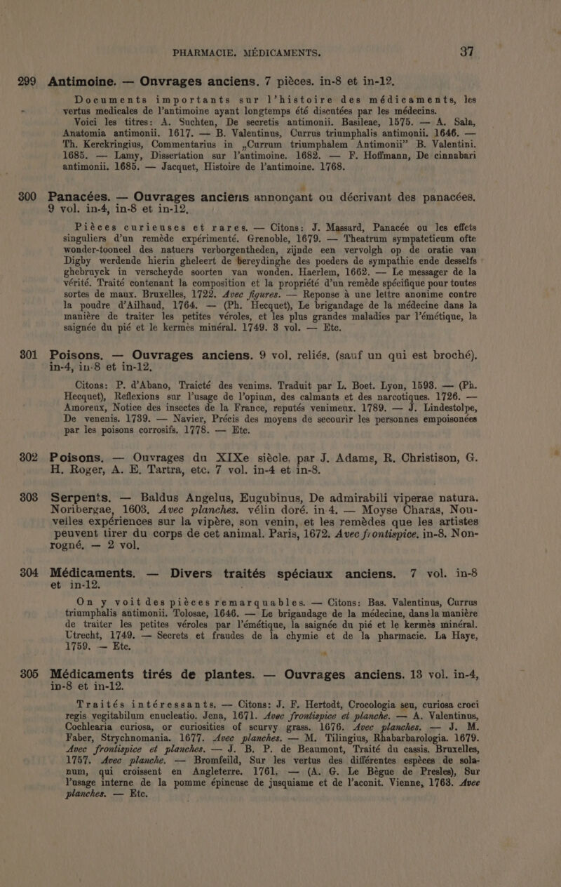 299 300 801 802 303 304 305 PHARMACIE. MEDICAMENTS. 37 Antimoine. — Onvrages anciens. 7 piéces. in-8 et in-12. Documents importants sur l’histoire des médicaments, les vertus medicales de ]’antimoine ayant longtemps été discutées par les médecins. Voici les titres: A. Suchten, De secretis antimonii. Basileae, 1575. — A. Sala, Anatomia antimonii. 1617. — B. Valentinus, Currus triumphalis antimonii. 1646. — Th. Kerckringius, Commentarius in ,Currum triumphalem Antimonii” B. Valentini. 1685. — Lamy, Dissertation sur Vantimoine. 1682. — F. Hoffmann, De cinnabari antimonii. 1685. — Jacquet, Histoire de l’antimoine. 1768. Panacées. — Ouvrages anciens annoncant ou décrivant des panacées. 9 vol. in-4, in-8 et in-12, Piéces curieuses et rares. — Citons: J. Massard, Panacée ou les effets singuliers d’un reméde expérimenté. Grenoble, 1679. — Theatrum sympateticum ofte wonder-tooneel des natuers verborgentheden, zijnde een vervolgh op de oratie van Digby werdende hierin gheleert de bereydinghe des poeders de sympathie ende desselfs | ghebruyck in verscheyde soorten van wonden. Haerlem, 1662. — Le messager de la vérité. Traité contenant la composition et la propriété d’un reméde spécifique pour toutes sortes de maux. Bruxelles, 1722. dvec figures. — Reponse a une lettre anonime contre la poudre d’Ailhaud, 1764. — (Ph. Hecquet), Le brigandage de la médecine dans la maniére de traiter les petites véroles, et les plus grandes maladies par l’émétique, la saignée du pié et le kermés minéral. 1749. 3 vol. — Ete. Poisons. — Ouvrages anciens. 9 vol. reliés. (sauf un qui est broché), in-4, in-8 et in-12, Citons: P. d’Abano, Traicté des venims. Traduit par L. Boet. Lyon, 1593. — (Ph. Hecquet), Reflexions sur lusage de l’opium, des calmants et des narcotiques. 1726. — Amoreux, Notice des insectes de la France, reputés venimeux. 1789. — J. Lindestolpe, De venenis. 1739. — Navier, Précis des moyens de secourir les personnes empoisonées par les poisons corrosifs, 1778. — Ete. Poisons. — Ouvrages du XIXe siécle, par J. Adams, R. Christison, G. H. Roger, A. E, Tartra, etc. 7 vol. in-4 et in-8. Serpents. — Baldus Angelus, Eugubinus, De admirabili viperae natura. Noribergae, 1603. Avec planches. vélin doré. in 4. — Moyse Charas, Nou- velles expériences sur la vipére, son venin, et les remédes que les artistes peuvent tirer du corps de cet animal. Paris, 1672. Avec frontispice, in-8. Non- rogné, — 2 vol, errs aren bo — Divers traités spéciaux anciens. 7 vol. in-8 et in-12. . . On y voit des piéces remarquables. — Citons: Bas. Valentinus, Currus triumphalis antimonii. Tolosae, 1646. — Le brigandage de la médecine, dans la maniére de traiter les petites véroles par l’émétique, la saignée du pié et le kermés minéral. Utrecht, 1749. — Secrets et fraudes de la chymie et de la pharmacie. La Haye, 1759. — Ete. 7 Médicaments tirés de plantes. — Ouvrages anciens. 13 vol. in-4, in-8 et in-12. Traités intéressants, — Citons: J. F. Hertodt, Crocologia seu, curiosa croci regis vegitabilum enucleatio. Jena, 1671. Avec frontispice et planche. — A. Valentinus, Cochlearia curiosa, or curiosities of scurvy grass. 1676. Avec planches, — J. M. Faber, Strychnomania. 1677. vee planches. — M. Tilingius, Rhabarbarologia. 1679. Avec frontispice et planches. — J. B. P. de Beaumont, Traité du cassis. Bruxelles, 1757. Avec planche. — Bromfeild, Sur les vertus des différentes espéces de sola- num, qui croissent en Angleterre. 1761. — (A. G. Le Bégue de Presles), Sur Pusage interne de la pomme épineuse de jusquiame et de l’aconit. Vienne, 1763. Avce planches. — Etc.