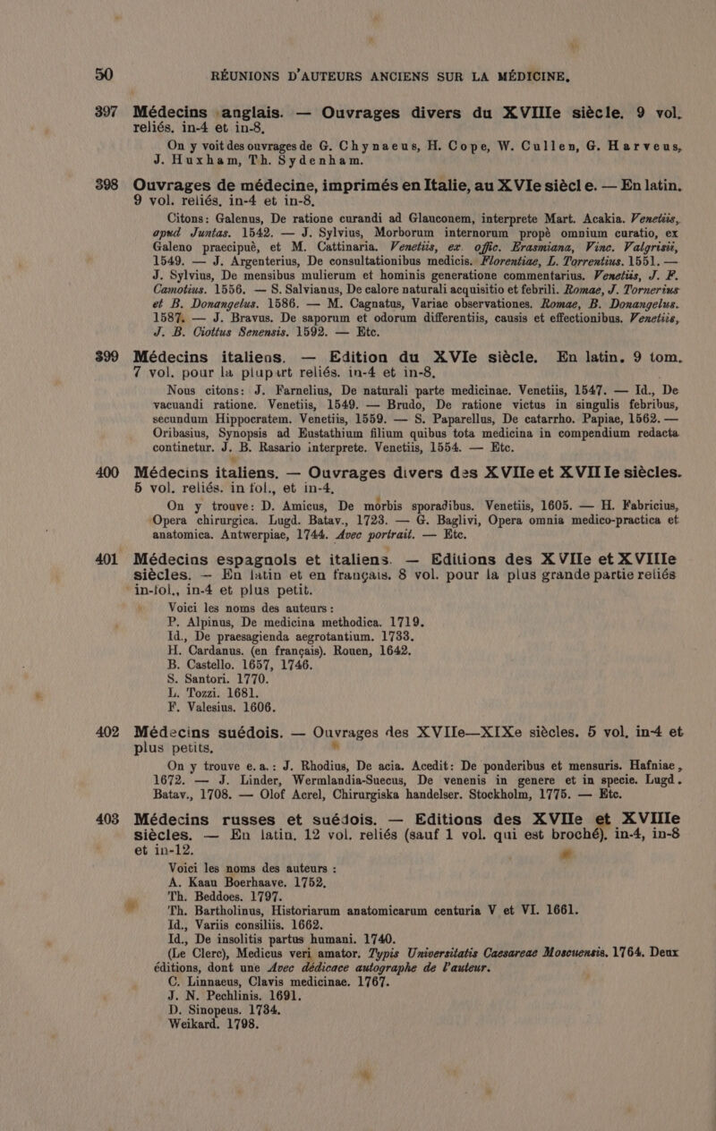 398 399 402 403 REUNIONS D’AUTEURS ANCIENS SUR LA MEDICINE, reliés, in-4 et in-8, On y voit des ouvragesde G. Chynaeus, H. Cope, W. Cullen, G. Harveus, J. Huxham, Th. Sydenham. Ouvrages de médecine, imprimés en Italie, au X VIe siécl e. — En latin. 9 vol. reliés, in-4 et in-8, Citons: Galenus, De ratione curandi ad Glauconem, interprete Mart. Acakia. Venetiis, apud Juntas. 1542. — J. Sylvius, Morborum internorum propé ompium curatio, ex Galeno praecipué, et M. Cattinaria. Venetiis, ex. offic. Erasmiana, Vine. Valgrisiz, 1549. — J. Argenterius, De consultationibus medicis. Florentiae, L. Torrentius. 1551. — J. Sylvius, De mensibus mulierum et hominis generatione commentarius. Venetis, J. F. Camotius. 1556. — 8S. Salvianus, De calore naturali acquisitio et febrili. Romae, J. Tornerius et B. Donangelus. 1586. — M. Cagnatus, Variae observationes. Romae, B. Donangelus. 1587. — J. Bravus. De saporum et odorum differentiis, causis et effectionibus. Venetize, J. B. Ciottus Senensis. 1592. — Ete. Médecins italienas. — Edition du XVIe siécle. En latin. 9 tom. 7 vol. pour la plupart reliés. in-4 et in-8, Nous citons: J. Farnelius, De naturali parte medicinae. Venetiis, 1547. — Id., De vacuandi ratione. Venetiis, 1549. — Brudo, De ratione victus in singulis febribus, secundum Hippocratem. Venetiis, 1559. — S. Paparellus, De catarrho. Papiae, 1562. — Oribasius, Synopsis ad Eustathium filium quibus tota medicina in compendium redacta continetur. J. B. Rasario interprete. Venetiis, 1554. — Ete. ¥ Médecins italiens. — Ouvrages divers des XVIle et XVII Ie siécles. 5 vol. reliés. in fol., et in-4, On y trouve: D. Amicus, De morbis sporadibus. Venetiis, 1605. — H. Fabricius, Opera chirurgica. Lugd. Batav., 1723. — G. Baglivi, Opera omnia medico-practica et anatomica. Antwerpiae, 1744. Avec aotthuna — Kte. Médecins espagnols et italiens. — Editions des XVIle et XVIIle siécles. — En latin et en frangais. 8 vol. pour la plus grande partie reliés in-fol., in-4 et plus petit. Voici les noms des auteurs : P. Alpinus, De medicina methodica. 1719. Id., De praesagienda aegrotantium. 1733. H. Cardanus. (en francais). Rouen, 1642. B. Castello. 1657, 1746. S. Santori. 1770. L. Tozzi. 1681. F. Valesius. 1606. Médecins suédois. — Ouvrages des X VIIe—XIXe siécles. 5 vol, in+ et plus petits. On y trouve e.a.: J. Rhodius, De acia. Acedit: De ponderibus et mensuris. Hafniae , 1672. — J. Linder, Wermlandia-Suecus, De venenis in genere et in specie. Lugd. Batav., 1708. — Olof Acrel, Chirurgiska handelser. Stockholm, 1775. — Etc. Médecins russes et suédois. — Editions des XVIIe et XVIIIe siécles. — En latin. 12 vol. reliés (sauf 1 vol. qui est broché), in-4, in-8 et in-12. ” Voici les noms des auteurs : A. Kaau Boerhaave. 1752, Th. Beddoes. 1797. Id., Variis consiliis. 1662. Id., De insolitis partus humani. 1740. (Le Clerc), Medicus veri amator. Typis Universitatis Caesareae Moscuensis. 1764. Deux éditions, dont une Avec dédicace autographe de Vauteur. C. Linnaeus, Clavis medicinae. 1767. J. N. Pechlinis. 1691. D. Sinopeus. 1734. Weikard. 1798.