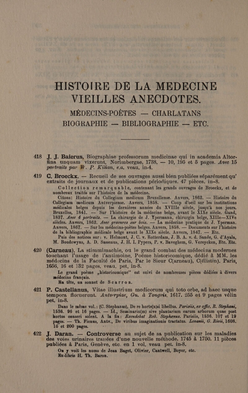 418 419 420 421 HISTOIRE DE LA MEDECINE VIEILLES ANECDOTES. MEDECINS-POETES — CHARLATANS BIOGRAPHIE — BIBLIOGRAPHIE — ETC. J. J. Baierus, Biographiae professorum medicinae qui in academia Altor- fina unguam vixerunt, Norimbergae, 1738. — 10, 195 et 5 pages. Avec 15 portraits par W. P. Kilian, e.a, veau, in-4. C. Broeckx. — Recueil de ses ouvrages aussi bien publiées séparément qu’ extraits de journaux et de publications périodiques. 47 piéces. in-8. Collection remarquable, contenant les grands ouvrages de Broeckx, et de nombreux traités sur l’histoire de la médecine. Citons: Histoire du Collegium medicum Bruxellense. Anvers, 1862. — Histoire du Collegium medicum Antverpiense. Anvers, 1858. —- Coup d’oeil sur les institutions médicales belges depuis les derniéres années du XVIIIe siécle, jusqu’a nos jours. Bruxelles, 1841. — Sur Vhistoire de la médecine belge, avant le XIXe siécle. Gand, 1837. Avec 4 portraits. — La chirurgie de J. Ypermann, chirurgin belge, XI[le—XIVe siécles. Anvers, 1862. Avec gravures sur bois. — La médecine pratique de J. Yperman. Anvers, 1867. — Sur les médecins-poétes belges. Anvers, 1858. — Documents sur l’histoire de la bibliographie médicale belge avant le XIXe siécle. Anvers, 1847. — Htc. Puis des notices sur: v. Helmont, J.C. v. Rotterdam, J. B. A. v. d. Sande, G. d’Ayala, M. Boudewyns, A. D. Sassenus, J. H. I. Pypers, P. v. Baveghem, G. Vereycken, Etc. Ete. (Carneau), La stimmimachie, ou le grand combat des médecins modernes touchant l’usage de l’antimoine, Poéme historicomique, dédié 4 MM. les médecins de la Faculté de Paris. Par le Sieur C(arneau), O(élistin). Paris, 1656, 16 et 182 pages, veau. pet, in-8. Le grand poéme ,historicomique” est suivi de nombreuses piéces dédiées a divers médecins francais. Kn téte, un sonnet de Scarron. P. Castellanus, Vitae illustrium medicorum qui toto orbe, ad haec usque tempora floruerunt. Antverpiae, Gu. a Tongrts, 1617. 255 et 9 pages vélin pet. in-8. Dans le méme vol.: (C. Stephanus), De re horte(n)si libellus. Paristzs, ex offic. R. Stephanz, 1536. 96 et 16 pages. — Id., Seminariu(m) sive plantarium earum arborum quae post hortos conseri solent. A la fin: Hzrceudebat Rob. Stephanus. Parisiis, 1536. 107 et 19 pages. — Th. Fienus, Anty., De viribus imaginationis tractatus. Lovant:, G. Rivit, 1608. 16 et 200 pages. ¢ J. Daran. — Controverse au sujet de sa publication sur les maladies des voies urinaires trauées d’une nouvelle méthode. 1745 a 1750. 11 piéces publiées 4 Paris, Genéve, etc. en 1 vol, veau_ pet. in-8, On y voit les noms de Jean Baget, Olivier, Cantwell, Boyer, etc. Ex-libris H. Th. Baron.