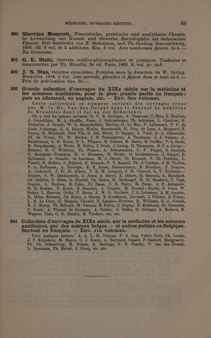 501 502 504 MEDECINE. OUVRAGES RECENTS. 63 Sheridan Musprott, Theoretische, praktische und analytische Chemie, in Anwendung aut Kunste und Gewerbe, Encyclopaddie der technischen Chemie Frei bearbeitet von F. Stohmann, und Th. Gerding, Braunschweig, 1856 —62. 3 vol. et 2 additions, Ens. 5 vol, Avec nombreuses figures. in-4. — En livraisons, G. E. Stahl, Oeuvres médico-philosophiques et pratiques. Traduites et commentées par Th. Blondin, 3e éd, Paris, 1868. 8. vol. gr. in-8. J. S. Stas, Oeuvres complétes. Publiées sous la direction de W. Spring. Bruxelles, 1894. 3 vol. Avec portrait, planches et figures dans le texte. in-4.— Prix de publication fres. 30.—. Grande collection d’ouvrages du XIXe siécle sur la médecine et les sciences auxiliaires, pour la plus grande partie en francais; puis en allemand, en anglais, etc. — Env. 600 volumes. Cette collection se compose surtout des ouvrages revus par M. le Dr. Van den Corput dans le Journal de médecine de Bruxelles dont il fut un des Rédacteurs. On y voit les auteurs suivants: G. C. B. Suringar, A. Tessereau, C. Binz, E. Boubert, J. Cruveilhier, M. A. Houffle, Fraas, J. Schlossberger, Th. Schramm, L. Choulant, G. Pécholier, J. Savory, W. A. Kampfmiiller, Berlioz, G. Le Bon, F. Lallemand, P. F. da Costa Alvarenga, A. A. Boinet, Mialhe, Bouchardot, H. Frey, de Lens, A. Becquerel, F. Guyon, EH. Monneret, Doré Fils, G. Sée, Mérat, G. Sappey, A. Vidal, G. A. Giacomini, Ol. du Vivier, Fr. W. Bocker, J. B. Fonssagrives, A. Trousseau, J. J. Guipon, A. Baudrimont, L. G. Kraus, T. L. Phipson, EH. Godard, K. Kastn, H. Coiffier, V. A. Racle, R. Farquharson, A. Wurtz, E. Follin, I. Frick, J. Liebig, H. Thompson, EK. F. v. Corup— Besanez, G. C. Wittstein, Th. Watson, A. Schauenstein, C. P. Forget, S. Jaccoud, C. Remigius—Fresenius, H. v. Ziemssen, H. Weber, O. Leichtenstern, J. Gaujot, EH. Spillmann, A. Grisolle, de Lanessau, M. J. Oertel, Cl. Bernard, F. Th. Frerichs, L. Posselt, R. Kohler, J. Béglard, E. Henoch, F. V. Raspail, Th. J. Graham, J. M. Chelius, F, A. Hoffmann, A. Davergie, K. E. Hasse, Zimmermann, KH. Mouchon, P. Despine, A. Andouard, J. Fr. H. Albers, F. E. M. Longuet, J. M. Charcot, L. V. Duchesne— Duparc, F. W. Heidenreich, J. Jones, A. Berne, X. Delore, H. Beaunis, A. Bouchard, Ch. Sédillot, F. Ribes, G. Bischof, Ch. Robin, H. Nothnagel, M. H. Rossbach, C. Vogt, Deguin, A. Tardieu, B. Cohn, Fr. Nasse, C. H. Parry, M. Paine, A. F. Aulagnier, H. E. Richter, P. Rodet, E. Bouchut, A. Després, M. Durand—Fardel, F. Gross, W. Stokes, L. Ranvier, Orfila, P. Broca, A. M. D. Guilbert, C.G. Lehmann, A. M. Ampére, H. Milne Edwards, Ch. Robin, J. Martel, EH. Rindfleisch, Dorvault, J. Pelouze, E. Fremy, L. R. Le Canu, H. Beaunis, Chomel, T. Lauder—Brunton, H. Williams, R. J. Graves, E. J. Marey, Th. Billroth, M. Vernois, E. Follin, 8S. Duplay, H. Hichhorst, Fr. Oesterlen, C. Kissel, A. Trumet de Fontarce, A. Gubler, A. Duflos, H. Holland, A. Richard, KE. Wagner, Uhle, C. G. Ritchie, R. Virchow, etc. etc. Collection d’ouvrages du XIXe siécle, sur la médecine et les sciences auxiliaires, par des auteurs belges, — et autres publiés en Belgique. Surtout en francais. — Env. 110 volumes. Voici quelques auteurs: A. A. L. M. Velpeau, P. A. Cap, Valére Petit, Ch. Londe, J. F. Kluyskens, M. Mayor, C. J. Koene, A. Bertrand, Capart, P. Gaubert, Burggraeve, Ph. Ch. Schmerling, M. Dumas, A. Bastings, P. F. Cauchy, V. van den Broeck, L. Hyernaux, Th. Belval, J. Crocq, etc. ete.