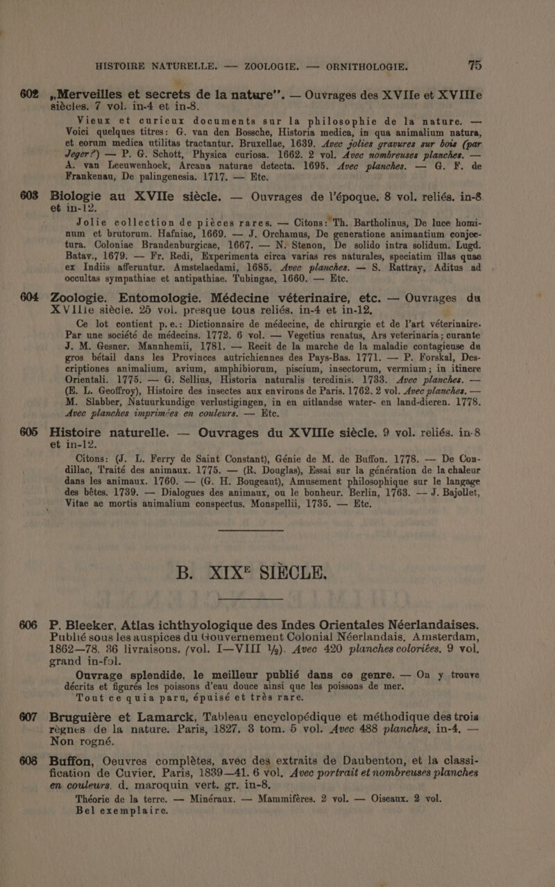 W 602 ,,Merveilles et secrets de la nature’’. — Ouvrages des X VIle et XVIIIe siécles. 7 vol. in-4 et in-8. Vieux et curieux documents sur la philosophie de la nature. — Voici quelques titres: G. van den Bossche, Historia medica, in qua animalium natura, et eorum medica utilitas tractantur. Bruxellae, 1639. Avee yolies gravures sur bois (par Jeger?) — P. G. Schott, Physica curiosa. 1662. 2 vol. Avec nombreuses planches. — A. van Leeuwenhoek, Arcana naturae detecta. 1695. Avec planches. — G. F. de Frankenau, De palingenesia. 1717. — Htc. 603 ea au XVIlIe siecle. — Ouvrages de l’époque. 8 vol. reliés. in-8 et in-12. Jolie collection de piéces rares, — Citons:'Th, Bartholinus, De luce homi- num et brutorum. Hafniae, 1669. — J. Orchamus, De generatione animantium conjee- tura. Coloniae Brandenburgicae, 1667. — N. Stenon, De solido intra solidum. Lugd. Batav., 1679. — Fr. Redi, Experimenta circa varias res naturales, speciatim illas quae ex Indiis afferuntur. Amstelaedami, 1685. Avec planches. — S. Rattray, Aditus ad occultas sympathiae et antipathiae. Tubingae, 1660. — Etc. 604 Zoologie. Entomologie. Médecine véterinaire, etc. — Ouvrages du XVilie siécle. 25 vol. presque tous reliés. in-4 et in-12, Ce lot contient p.e.: Dictionnaire de médecine, de chirurgie et de Vart véterinaire. Par une société de médecins. 1772. 6 vol. — Vegetius renatus, Ars veterinaria; curante J. M. Gesner. Mannhemii, 1781. — Recit de la marche de la maladie contagieuse du gros bétail dans les Provinces autrichiennes des Pays-Bas. 1771. — P. Forskal, Des- criptiones animalium, avium, amphibiorum, piscium, insectorum, vermium; in itinere Orientali. 1775. — G. Sellius, Historia naturalis teredinis. 1733. Avec planches. — (E. L. Geoffroy), Histoire des insectes aux environs de Paris. 1762. 2 vol. Avec planches. — M. Slabber, Natuurkundige verlustigingen, in en uitlandse water- en land-dieren. 1778. Avec planches imprimées en couleurs. — Ete. 605 Histoire naturelle. — Ouvrages du XVIlle siécle. 9 vol. reliés. in-8 et in-12. Citons: (J. L. Ferry de Saint Constant), Génie de M. de Buffon. 1778. — De Con- dillac, Traité des animaux. 1775. — (R. Douglas), Essai sur la génération de la chaleur dans les animaux. 1760. — (G. H. Bougeaut), Amusement philosophique sur le langage des bétes. 1739. — Dialogues des animaux, ou le bonheur. Berlin, 1763. — J. Bajollet, Vitae ac mortis animalium conspectus. Monspellii, 1735. — Ete. B. XIX® SIECLE. 606 P. Bleeker, Atlas ichthyologique des Indes Orientales Néerlandaises, Publié sous les auspices du Gouvernement Colonial Néerlandais, Amsterdam, 1862—78. 36 livraisons. (vol. I—VIII ¥). Avec 420 planches coloriées. 9 vol. grand in-fol. Ouvrage splendide, le meilleur publié dans ce genre. — On y trouve décrits et figurés les poissons d’eau douce ainsi que les poissons de mer. Tout ce quia parn, épuisé et trés rare. 607 Bruguiére et Lamarck, Tableau encyclopédique et méthodique des trois regnes de la nature. Paris, 1827. 3 tom. 5 vol. Avec 488 planches, in-4, — Non rogné. 608 Buffon, Oeuvres complétes, avec des extraits de Daubenton, et la classi- fication de Cuvier, Paris, 1839—41. 6 vol, Avec portrait et nombreuses planches en couleurs, d. maroquin vert. gr. in-8, ~ Théorie de la terre. — Minéraux. — Mammiféres. 2 vol. — Oiseaux. 2 vol. Bel exemplaire.