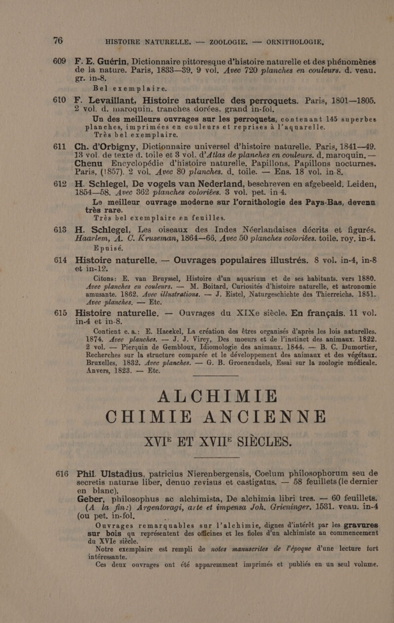 609 610 611 613 614 615 HISTOIRE NATURELLE. — ZOOLOGIE. — ORNITHOLOGIE, F. E. Guérin, Dictionnaire pittoresque d’histoire naturelle et des phénoménes de la nature. Paris, 18833—39, 9 vol. Avec 720 planches en couleurs. d. veau. gr. in-8, Bel exemplaire. F. Levaillant, Histoire naturelle des perroquets. Paris, 1801—1805. 2 vol. d. maroquin. tranches dorées, grand in-fol, Un des meilleurs ouvrages sur les perroquets, contenant 145 superbes planches, imprimées en couleurs et reprises a l’aquarelle. Trés bel exemplaire. Ch. d’Orbigny, Dictionnaire universel d’histoire naturelle. Paris, 1841—49. 13 vol. de texte d. toile et 3 vol. d’ Atlas de planches en couleurs. d, maroquin, — Chenu Encyclopédie d’histoire naturelle, Papillons. Papillons nocturnes. Paris, (1857). 2 vol. Avec 80 planches. d. toile. — Ens. 18 vol. in-8. H. Schiegel, De vogels van Nederland, beschreven en afgebeeld. Leiden, 1854—58, Avec 362 planches coloriées. 3 vol. pet. in-4. Le meilleur ouvrage moderne sur l’ornithologie des Pays-Bas, devenu trés rare. Trés bel exemplaire en feuilles. H. Schlegel, Les oiseaux des Indes Néerlandaises décrits et figurés. Haarlem, A. C. Kruseman, 1864—66, Avec 50 planches coloriées. toile. roy, in-4. EH puisé. Histoire naturelle. — Ouvrages populaires illustrés. 8 vol. in-4, in-8 et in-12, Citons: E. van Bruyssel, Histoire d’un aquarium et de ses habitants. vers 1880. Avec planches en couleurs. — M. Boitard, Curiosités d’histoire naturelle, et astronomie amusante. 1862. Avec tllustrations. — J. Histel, Naturgeschichte des Thierreichs. 1851. Avec planches. — Kite. Histoire naturelle. — Ouvrages du XIXe siécle. En francais. 11 vol. in-4 et in-8. Contient e.a.: E. Haeekel, La création des étres organisés d’aprés les lois naturelles. 1874. Avec planches. — J. J. Virey, Des moeurs et de instinct des animaux. 1822. 2 vol. — Pierquin de Gembloux, Idiomologie des animaux. 1844. — B. C. Dumortier, Recherches sur la structure comparée et le développement des animaux et des végétaux. Bruxelles, 1832. Avec planches. — G. B. Groenendaels, Essai sur la zoologie médicale. Anvers, 1823. — Ete. ALCHIMIE CHIMIE ANCIENNE XVIE ET XVUE SIECLES. secretis naturae liber, denuo revisus et castigatus. — 58 feuillets (le dernier en blanc). Geber, philosophus ac alchimista, De alchimia libri tres. — 60 feuillets. (A la fin:) Argentoragi, arte et impensa Joh. Grieninger, 1531. veau. in-4 (ou pet. in-fol, ; Ouvrages remarquables sur l’alchimie, dignes d'intérét par les gravures sur bois qu représentent des officines et les fioles d'un alchimiste au commencement du XVIe siécle. Notre exemplaire est rempli de xotes manuscrites de Vépoque dune lecture fort intéressante. Ces deux ouvrages ont été apparemment imprimés et publiés en un seul volume.