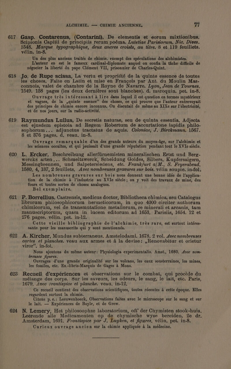 617 618 619 620 621 622 623 624 ALCHIMIE. — CHIMIE ANCIENNE. 77 Gasp. Contarenus, (Contarini), De elementis et eorum mixtionibus. Scipionis Capitii de principiis rerum poéma. Lutetiae Parisiorum, Nic. Dives. 1548. Marque typographique, deux ancres croisés, aw titre. 8 et 119 feuillets. vélin, in-8, Un des plus anciens traités de chimie. exempt des spéculations des alchimistes. L’auteur en est le fameux cardinal-diplomate auquel on confia la tiche difficile de négocier la liberté du pape Clément VII, prisonnier de Charles-Quint. Jo. de Rupe scissa, La vertu et propriété de la quinte essence de toutes les choses. Faite en Latin et mise en Francois par Ant. du Moulin Mas- connois, valet de chambre de la Royne de Navarre. Lyon, Jean de Tournes., 1549. 158 pages (les deux derniéres sont blanches). d. maroquin. pet. in-8. Ouvrage trés intéressant a lire dans lequel il est question en termes mystérieux et vagues, de la ,quinte essence” des choses, ce qui prouve que l’auteur entrevoyait des principes de chimie encore inconnus. On discutait de méme au XIXe sur l’électricité, et de nos jours, sur la radio-activité. Raymundus Lullus, De secretis naturae, seu de quinta essentia, Adjecta est ejusdem epistola ad Regem Robertum de accurtatione lapidis philo- sophorum... adjunctus tractatus de aquis. Coloniae, J. Birckmann. 1567. 8 et 376 pages. d. veau. in-8. Ouvrage remarquable d’un des grands auteurs du moyen-d4ge, sur l’alchimie et les sciences occultes, et qui jouissait d’une grande réputation pendant tout le XVIe siécle. L. Ercker, Beschreibung allerfiirnemisten mineralischen Ertzt und Berg- wercks arten... Schmeltzwerck, Scheidung Goldes, Silbers, Kupfersaigern, Messingbrennen, und Salpetersiedens, etc. Frankfurt a/M., S. Feyerabend. 1580, 4, 187, 2 feuillets, Avec nombreuses gravures sur bois. vélin souple. in-fol. Les nombreuses gravures sur bois nous donnent une bonne idée de l’applica- tion de la chimie a Jlindustrie au XVIe siécle; on y voit des travaux de mine, des fours et toutes sortes de choses analogues. Bel exemplaire. P. Borrellius, Castrensis, medicus doctor, Bibliotheca chimica, seu Catalogus librorum philosophicorum hermeticorum, in quo 4000 circiter authorum chimicorum, vel de transmutatione metallorum, re minerali et arcanis, tam manuscriptorum, quam in lucem editorum ad 1653, Parisiis, 1654. 12 et 276 pages. vélin. pet. in-12. Cette vieille bibliographie de l’alchimie, trés rare, est surtout intéres- sante pour les manuscrits qui y sont mentionnés. A. Kircher, Mundus subterraneus, Amstelodami. 1678, 2 vol. d4vec nombreuses cartes et planches. veau aux armes et 4 la devise: ,Renovabitur et orietur viror”, in-fol. Nous ajoutons du méme auteur: Physiologia experimentalis. Amst., 1680. Avec nom- breuses figures. Ouvrages d'une grande originalité sur les volcans, les eaux sousterraines, les mines, les fossiles, etc. Ex.-libris-Marquis de Gages 4 Mons. Recueil d’expériences et observations sur le combat, qui procéde du mélange des corps. Sur les saveurs, les odeurs, le sang, le lait, etc. Paris, 1679, Avee frontispice et planche. veau. in-12, Ce recueil contient des observations scientifiques, toutes récentes 4 cette époque. Elles regardent surtout la chimie. Citons p.e.: Leeuwenhoeck, Observations faites avec le microscope sur le sang et sur le lait. — Expériences de Boyle, et de Grew. N. Lemery, Het philosoophze laboratorium, oft’ der Chymisten stook-huis. Leerende alle Medicamenten op de chymische wyse bereiden, 2e dr, Amsterdam, 1691. Frontispice par J. Luyken, et figures, vélin. pet. in-8. Curieux ouvrage ancien sur la chimie appliquée 4 la médecine.