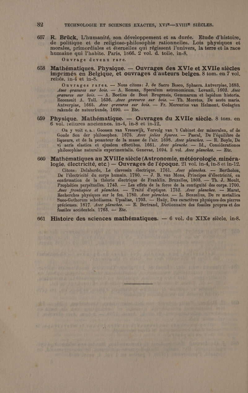 657 658 659 661 R. Briick, L’humanité, son développement et sa durée. Etude d’histoire, de politique et de religioso-philosophie rationnelles. Lois physiques et morales, primordiales et éternelles Pha régissent l’univers, la terre et la race Ouvrage devenu rare. Mathématiques. Physique. — Ouvrages des XVIe et XVIle siécles imprimés en Belgique, et ouvrages d’auteurs belges. 8 tom. en 7 vol. rejiés. in-4 et in-8. Ouvrages rares. — Nous citons: J. de Sacro Bosco, Sphaera. Antverpiae, 1683. Avee gravures sur bois. — A. Roman, Speculum astronomicum. Lovanii, 1602. Avec gravures sur bois. — A. Boetius de Boot Brugensis, Gemmarum et lapidum historia. Recensuit A. Toll. 1636. Avec gravures sur bois. — Th. Moretus, De aestu maris. Antverpiae, 1665. Avec gravures sur bows. — Fr. Mercurius van Helmont, Gedagten rakende de natuurkunde. 1690. — Etc. Rewrite: Mathématique. — Ouvrages du XVIle siécle. 8 tom. en 6 vol. reliures anciennes. in-4, in-8 et in-12, On y voit e.a.: Goossen van Vreeswijk, Vervolg van *t Cabinet der mineralen, of de Goude Son der philosophen. 1675. Avec jokes figures. — Pascal, De Véquilibre de liqueurs, et de la pesanteur de la masse de lair. 1698. Avec planches. — R. Boyle, De vi aeris elastica et ejusdem effectibus. 1661. Avec planche. — Id., Considerationes philosophiae naturalis experimentalis. Genevae, 1694, 2 vol. Avec planches. — Ete. Mathématiques au XVIIle siecle (Astronomie, météorologie, minéra- logie, électricité, etc.) — Ouvrages del’ époque. 21 vol. in-4, in-8 et in-12, Citons: Delaborde, Le clavessin électrique. 1761. Avec planches. — Bertholon, De Vélectricité du corps humain. 1780. — J. B. van Mons, Principes d’électricité, en confirmation de la théorie électrique de Franklin. Bruxelles, 1803. — Th. J. Moult, Prophéties perpétuelles. 1743. — Les effets de la force de la contiguité des corps. 1700. Avec frontispice et planches. — Traité d’optique. 1752. Avec planches. — Marat, Recherches physiques sur le feu. 1780. Avec planches. — L. Benzelius, De re metallica Sueo-Gothorum schediasma. Upsaliae, 1703. — Haiiy, Des caractéres physiques des pierres précieuses. 1817. Avec planches. — H. Bertrand, Dictionnaire des fossiles propres et des fossiles accidentels. 1763. — Htc. Histoire des sciences mathématiques. — 6 vol. du XIXe siécle, in-8.