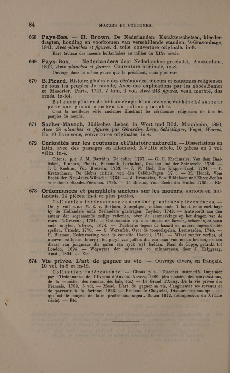 670 671 672 673 674 Pays-Bas. — H. Brown, De Nederlanden. Karakterschetsen, kleeder- dragten, houding en voorkomen van verschillende standen. ’s-Gravenhage, 1841, Avec planches et figures. d. toile, couverture originale. in-8. Rare tableau des moeurs hollandaises au milieu du XIXe siécle. Pays-Bas. — Nederlanders door Nederlanders geschetst, Amsterdam, 1842, Avec planches et figures, Couverture originale, in-8. Ouvrage dans le méme genre que le précédent, mais plus rare. B. Picard, Histoire générale des cérémonies, moeurs et coutumes religieuses de tous les peuples du monde, Avec des explications par les abbés Banier et Mascrier. Paris, 1741, 7 tom. 4 vol. Avec 248 figures. veau marbré, dos ornés. in-fol. Belexemplaire de cet ouvrage bien-connu,recherché surtout pour son grand nombre de belles planches, C’est la meilleure série ancienne illustrant les cérémonies religieuses de tous les peuples du monde. Sacher-Masoch, Jiidisches Leben in Wort und Bild. Mannheim, 1890, Avec 28 planches et figures par Gérardin, Levy, Schlesinger, Vogel, Worms, En 10 livraisons, couvertures originales, in-4. Curiosités sur les coutumes et histoire naturelle. — Dissertations en latin, avec des passages en allemand, XVIIIe siécle. 10 piéces en 1 vol. vélin. in-4, Citons: p.e. J. M. Barthius, De culice. 1737. — G. C. Kirchmaier, Von dem Basi- lisken, Einhorn, Phonix, Behemoth, Leviathan, Drachen und der Spinnwebe. 1736. — J. C. Kochius, Von Bretzeln. 1733. — J. N. Biel, Die Klapper-Jagd. 1734. — F. Kretzschmar, De diebus criticis, von den Gefahr-Tagen. 17... — M. Henck, Vom Recht der Neu-Jahrs-Wiinsche. 17384. — J. Gronovius, Von Bildnissen und Ehren-Seulen vornehmer Standes-Personen. 1735. — C. Biccius, Vom Recht des Huths. 1736. — Etc. Ordonnances et pamphlets anciens sur les moeurs, surtout en hol- landais. 14 piéces. in-4 et plus petites. Collection intéressante contenant plusieurs piéces rares, — On y voit p.e.: M. Z. v. Boxhorn, Spiegeltjen, verthoonende *t lanck ende cort hayr by de Hollanders ende Zeelanders ghedragen. Leyden, 1742. — Antwoordt aan den auteur der zogenaamde zedige reflexien, over de aanmerkinge op het dragen van de rouw. *sGravenh., 1751. — Ordonnantie op den impost op laersen, schoenen, calossen ende muylen. ’sGrav., 1674. — Publicatie tegens de hazard en andere ongeoorloofde spellen. Utrecht, 1770. — S. Werenfels, Over de tooneelspelen. Leeuwarden, 1746. — P. Burman, Redenvoering voor de comedie. Utrecht, 1711. — Winst zonder verlies, of nieuwe millioens lotery; tot geryf van juffers die een man van noode hebben, en ten dienst van jongmans die garen een ryck wyf hadden. Naar de Copye, gedrukt tot London, 1694. — Wegwyzer der minnaars en minnaressen, door J. Helpgraag. Amst., 1804. — Ete. Vie privée. L’art de gagner sa vie. — Ouvrage divers, en frangais. 10 vol, in-8 et in-12, Collection intéressante. — Citons p.e.: Discours instructifs. Imprimez par l’Ordonnance de l’Eveque d’Anvers. Anvers, 1686. (des plaisirs, des conversations, de la comédie, des romans, des bals, etc.) — Le Grand d’Aussy, De la vie privée des Francais. 1782. 3 vol. — Mossé, L’art de gagner sa vie, d’augmenter ses revenus et de parvenir &amp; la fortune. 1823. — Prudent le Choyselat, Discours oeconomique... . qui set le moyen de faire profier son argent. Rouen 1612. (réimpression du XVIIIe siécle). — Etc.