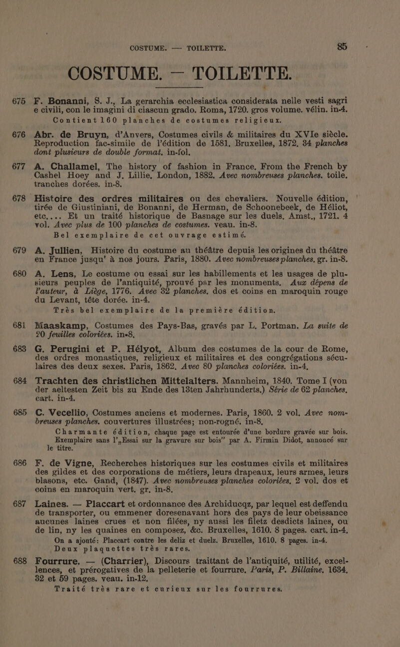 675 676 677 678 679 680 681 686 687 688 COSTUME. — TOILETTE. 85 COSTUME. — TOILETTE. F. Bonanni, S. J., La gerarchia ecclesiastica considerata nelle vesti sagri e civili, con le imagini di ciascun grado. Roma, 1720. gros volume. vélin. in-4. Contient 160 planches de costumes religieux. Abr. de Bruyn, d’Anvers, Costumes civils &amp; militaires du XVIe siécle. Reproduction fac-simile de l’édition de 1581, Bruxelles, 1872, 34 planches dont plusieurs de double format, in-fol. A. Challamel, The history of fashion in France, From the French by tranches dorées. in-8. Histoire des ordres militaires ou des chevaliers. Nouvelle édition, tirée de Giustiniani, de Bonanni, de Herman, de Schoonebeek, de Héliot, etc,... Et un traité historique de Basnage sur les duels, Amst., 1721. 4 vol. Avec plus de 100 planches de costumes. veau. in-8. Bel exemplaire de cet ouvrage estimé. A. Jullien, Histoire du costume au théatre depuis les origines du théatre en France jusqu’ 4 nos jours. Paris, 1880. Avec nombreuses planches, gr. in-8. A. Lens, Le costume ou essai sur les habillements et les usages de plu- sieurs peuples de l’antiquité, prouvé par les monuments, Aus dépens de Vauteur, a Liege, 1776. Avec 32 planches, dos et coins en maroquin rouge du Levant, téte dorée. in-4. Trés bel exemplaire de la premiére édition., Maaskamp, Costumes des Pays-Bas, gravés par L. Portman. La suite de 20 feuilles colortées, in=8, G. Perugini et P. Hélyot, Album des costumes de la cour de Rome, des ordres monastiques, religieux et militaires et des congrégations sécu- laires des deux sexes. Paris, 1862. Avec 80 planches coloriées. in-4, Trachten des christlichen Mittelalters. Mannheim, 1840. Tome I (von der aeltesten Zeit bis zu Ende des 13ten Jahrhunderts.) Série de 62 planches, cart. in-4. C. Vecellio, Costumes anciens et modernes. Paris, 1860. 2 vol. Avec nom- breuses planches. couvertures illustrées; non-rogné. in-8, Charmante édition, chaque page est entourée d’une bordure gravée sur bois. Exemplaire sans |’,,Essai sur la gravure sur bois” par A. Firmin Didot, annoncé sur le titre. F. de Vigne, Recherches historiques sur les costumes civils et militaires des gildes et des corporations de métiers, leurs drapeaux, leurs armes, leurs blasons, etc. Gand, (1847). Avec nombreuses planches coloriées, 2 vol. dos et coins en marogquin vert. gr, in-8, Laines. — Placcart et ordonnance des Archiducqz, par lequel est deffendu de transporter, ou emmener doresenavant hors des pays de leur obeissance aucunes laines crues et non filées, ny aussi les filetz desdicts laines, ou de lin, ny les quaines en composez, &amp;c. Bruxelles, 1610. 8 pages. cart. in-4, On a ajouté: Placcart contre les deliz et duelz. Bruxelles, 1610. 8 pages. in-4. Deux plaquettes trés rares. Fourrure. — (Charrier), Discours traittant de l’antiquité, utilité, excel- lences, et prérogatives de la pelleterie et fourrure. Paris, P. Billaine, 1684, 32 et 59 pages. veau. in-12, Traité trés rare et curieux sur les fourrures.