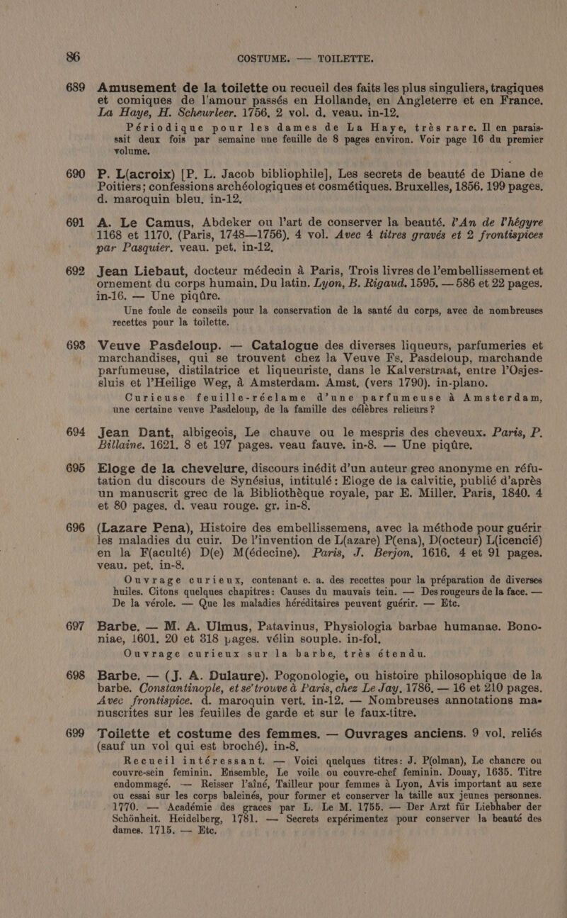 689 690 691 692 693 694 695 696 697 698 699 COSTUME. — TOILETTE. Amusement de la toilette ou recueil des faits les plus singuliers, tragiques et comiques de l'amour passés en Hollande, en Angleterre et en France. La Haye, H. Scheurleer. 1756, 2 vol. d. veau. in-12, Périodique pour les dames de La Haye, trés rare. Il en parais- sait deux fois par semaine une feuille de § pages environ. Voir page 16 du premier volume. P. L(acroix) [P. L. Jacob bibliophile], Les secrets de beauté de Diane de Poitiers; confessions archéologiques et cosmétiques. Bruxelles, 1856. 199 pages. d. maroquin bleu, in-12, A. Le Camus, Abdeker ou l’art de conserver la beauté. ?An de l'hégyre 1168 et 1170, (Paris, 1748—1756), 4 vol. Avec 4 titres gravés et 2 frontispices par Pasquier. veau. pet. in-12, Jean Liebaut, docteur médecin a Paris, Trois livres de l’embellissement et ornement du corps humain, Du latin. Lyon, B. Rigaud. 1595. — 586 et 22 pages. in-16. — Une piqfre. Une foule de conseils pour la conservation de la santé du corps, avec de nombreuses recettes pour la toilette. Veuve Pasdeloup. — Catalogue des diverses liqueurs, parfumeries et marchandises, qui se trouvent chez la Veuve Fs, Pasdeloup, marchande parfumeuse, distilatrice et liqueuriste, dans le Kalverstraat, entre l’Osjes- sluis et ’Heilige Weg, 4 Amsterdam. Amst, (vers 1790). in-plano. Curieuse feuille-réclame d’une parfumeuse a Amsterdam, une certaine veuve Pasdeloup, de la famille des célébres relieurs ? Jean Dant, albigeois, Le chauve ou le mespris des cheveux. Paris, P. Billaine. 1621. 8 et 197 pages. veau fauve. in-8. — Une piqtre. Eloge de la chevelure, discours inédit d’un auteur grec anonyme en réfu- tation du discours de Synésius, intitulé: Eloge de la calvitie, publié d’aprés un manuscrit grec de la Bibliothéque royale, par E. Miller. Paris, 1840. 4 et 80 pages, d. veau rouge. gr, in-8, (Lazare Pena), Histoire des embellissemens, avec la méthode pour guérir les maladies du cuir. De |’invention de L(azare) P(ena), D(octeur) L{icencié) en la F(aculté) D(e) M(édecine). Paris, J. Berjon, 1616, 4 et 91 pages. veau. pet, in-8, Ouvrage curieux, contenant e. a. des recettes pour la préparation de diverses huiles. Citons quelques chapitres: Causes du mauvais tein. — Des rougeurs de la face. — De la vérole. — Que les maladies héréditaires peuvent guérir. — Ete. Barbe. — M. A. Ulmus, Patavinus, Physiologia barbae humanae. Bono- niae, 1601. 20 et 318 pages. vélin souple. in-fol, Ouvrage curieux sur la barbe, trés étendu. Barbe. — (J. A. Dulaure). Pogonologie, ou histoire philosophique de la barbe. Constantinople, et se’trowve &amp; Paris, chez Le Jay. 1786, — 16 et 210 pages. Avec frontispice. d. maroquin vert, in-12, — Nombreuses annotations ma- nuscrites sur les feuilles de garde et sur le faux-titre. Toilette et costume des femmes. — Ouvrages anciens. 9 vol. reliés (sauf un vol qui est broché), in-8, Recueil intéressant. — Voici quelques titres: J. P(olman), Le chancre ou couvre-sein feminin. Ensemble, Le voile ou couvre-chef feminin. Douay, 1635. Titre endommagé. — Reisser l’ainé, Tailleur pour femmes a Lyon, Avis important au sexe ou essai sur les corps baleinés, pour former et conserver la taille aux jeunes personnes. 1770. — Académie des graces par L. Le M. 1755. — Der Arzt fiir Liebhaber der Schénheit. Heidelberg, 1781. — Secrets expérimentez pour conserver la beauté des dames. 1715. — Etc.