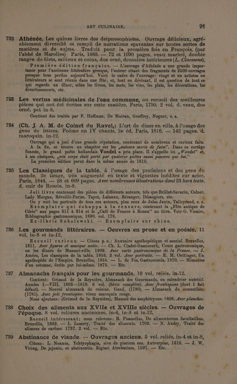 732 738 734 735 736 787 738 739 ART CULINAIRE. p . Oo Athénée, Les quinze livres des deipnosophistes. Ouvrage délicieux, agré- ablement diversifié et rempli de narrations sgavantes sur toutes sortes de matiéres et de sujets. Traduit pour la premiére fois en Frangois. (par Vabbé de Marolies) Paris, 1680. — 72 et 1090 pages. veau marbré, double rangée de filets, milieux et coins, dos orné, denteiles intérieures (L. Claessens), Premiére édition francaise. — L’ouvrage d’Athénée a une grande impor- tance pour l’ancienne littérature grecque, l’auteur citant des fragments de 2500 ouvrages presque tous perdus aujourd’hui. Voici le cadre de l’ouvrage: vingt et un artistes ou littérateurs se sont réunis dans une fété; et, tout en dévisant, il est question de tout ce qui regarde un diner, selon les Grecs, les mets, les vins, les plats, les décorations, les divertissements, etc. Les vertus médicinales de l’eau commune, ou recueil des meilleures piéces qui ont été écrites sur cette matiére, Paris, 17380, 2 vol. d. veau, dos orné, pet in-8. Contient des traités par F. Hoffman, De Mairan, Geoffroy, Noguer, e. a. (Ch. J. A. M. de Colnet du Ravel,) L’art de diner en ville, 4 l’usage des gens de lettres. Poéme en IV chants, Ze éd. Paris, 1810. — 142 pages. d. maroquin. in-12, Ouvrage qui a joui d’une grande réputation, contenant de nombreux et curieux faite. A la fin, se trouve un chapitre sur les ,auteurs morts de faim”. Dans ce cortége funeste, le grand poéte hollandais Vondel a pris place. Il s’appelle ici , Wondel” et, &amp; ses obséques, ,son corps était porté par quatorze poétes aussi pauvres que lui.” La premiére édition parut dans la méme année de 1810. Les Classiques de la table, 4 l’usage des praticiens et des gens du monde, 2e tirage, trés augmenté en texte et vignettes inédites sur acier. Paris, 1844, — 28 et 609 pages. Avec nombreuses illustrations dont 23 hors texte. d. cuir de Russie. in-8. Joli livre contenant des piéces de différents auteurs, tels que Brillat-Savarin, Colnet, Lady Morgan, Réveillé-Parise, Tayot, Lalanne, Béranger, Désaugiers, etc. + On y voit les portraits de tous ces auteurs, plus ceux de Jules Janin, Talleyrand, e. a. Exemplaire qui échappa a la censure, contenant la ,Féte antique de Cérés” aux pages 81] a 314 et le ,Café de France a Rouen” anu titre. Voir G. Vicaire, Bibliographie gastronomique, 1890. col. 178. Ex-libris Sobolewski. — Exemplaire sur chine, Les gourmands littéraires. — Oeuvres en prose et en poésie. 11 vol, in-8 et in-12, Recueil curieux. — Citons p.e.: Annuaire agathopédique et saucial. Bruxelles, 1811. Avec figures et musique notée. — Ch. L. C(adet-Gassicourt), Cours gastronomique, ou les diners de Manant-ville. 1809. Avec carte gastronomique de la France. — J.— Améro, Les classiques de la table. 1855. 2 vol. Avec portraits. — KH. M. Oettinger, Un agathopéde de |’Empire. Bruxelles, 1855. — L. de Fos, Gastronomia. 1870. — Mémoires d’un estomac, écrits par lui-méme. 1875. — Htc. Almanachs francais pour les gourmands. 10 vol, reliés. in-12. Contient: Grimod de la Reyniére, Almanach des Gourmands, ou calendrier nutritif. Années I—VIII. 1803—1810. 8 vol. (Série compléte). Avec frontispices (dont 1 fait défaut). — Nouvel almanach de cuisine. Gand, (1780). — Almanach du comestible, (1781). Avec goli frontispice. vieux maroquin rouge. Nous ajoutons: (Grimod de la Reyniére), Manuel des amphitryons. 1808, Avec planches. Choix des aliments aux XVIilIe et XVIile siécles. — Ouvrages de lPépoque. 8 vol. reliures anciennes. in-4, in-8 et in-12, ) Recueil intéressant; nous relevons: B. Pisanellus, De alimentorum facultatibus. Bruxellis, 1662. — L. Lemery, Traité des aliments. 1702. — N. Andry, Traité des alimens de caréme. 1737. 2 vol. — Hic. Abstinance de viande. — Ouvrages anciens. 5 vol. reliés, in-4 et in-8, Citons: L. Nonnus, Ychtyophagia, sive de piscium esu. Antverpiae, 1616. — J. W. Viring, De jejunio, et abstinentia. Rigiaci Atrebatium, 1597. — Etc. * VV