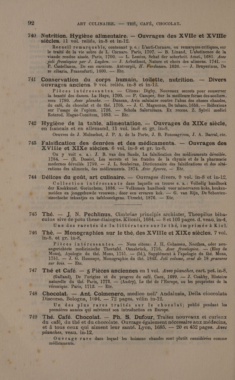 740 741 742 748 744 746 749 Nutrition. Hygiéne alimentaire. — Ouvrages des XVIIe et X Ville siécles. 11 vol. reliés, in-8 et in-12. Recueil remarquable, contenant p.e.: L’anti-Cornaro, ou remarques critiques, sur le traité de la vie sobre de L. Cornaro. Paris, 1707. — B. Linand, L’abstinence de la viande rendue aissée. Paris, 1700. — L. Lessius, Schat der soberheit. Amst., 1681. &lt;Avee jolt frontispice par J. Luyken. — J. Arbuthnot, Nature et choix des alimens. 1741. — P. Castellanus, De esu carnium. Antverpii, H. Verdussen. 1626. — J. Bruyerinus, De re cibaria. Francofurti, 1600. — Htc. Conservation du corps humain, toilette, nutrition. — Divers Ouvrages anciens. 9 vol. reliés. in-8 et in-12. Piéces intéressantes. — Citons: Digby, Nouveaux secrets pour conserver la beauté des dames. La Haye, 1700. — P. Camper, Sur la meilleure forme des souliers. vers 1780. Avec planche. — Duncan, Avis salutaire contre l’abus des choses chaudes, du café, du chocolat et du thé. 1705. -- J. C. Magnenus, De tabaco. 1658. — Réflexions sur l’usage de l’opium. 1726. — Schola Salernitana. Ex recens. Z. Sylvii medici Roterod. Hagae-Comitum, 1683. — Etc. Hygiéne de la table, alimentation. — Ouvrages du XIXe siécle, en francais et en allemand, 11 vol. in-8 et gr. in-8. Oeuvres de J. Moleschot, J. P. A. de la Porte, J. B. Fonssagrives, J. A. Barral, ete. Falsification des denrées et des médicaments. — Ouvrages des XVille et XIXe siécles. 6 vol, in-8 et gr. in-8, On y voit e. a.: J. B. van den Sande, La falsification des médicaments dévoilée. 1784. — (R. Dossie), Les secrets et les fraudes de la chymie et de la pharmacie modernes dévoilés. 1759. — J. L. Soubeiran, Dictionnaire des falsifications et des alté- rations des aliments, des médicaments. 1874. Avec figures, —- Ete. Délices du godt, art culinaire. — Ouvrages divers. 9 vol. in-8 et in-12, Collection intéressante dans laquelle on trouve e. a.: Volledig handboek der Kookkunst. Gorinchem, 1836. — Volkomen handboek voor minervaren koks, keuken- meiden en jonggehuwde vrouwen; door een ervaren kok. — G. van Rijn, De Schouten- steechsche tekantjes en tafelcoeckgens. Utrecht, 1876. — Ete. The. — J. N. Pechlinus, Cimbriae principis archiater, Theopilus biba- culus sive de potu theae dialogus. Kilonii, 1684. — 8 et 103 pages. d. veau, in-4, Une des raretés de la littérature surle thé, imprimée a Kiel. The. — Monographies sur le thé, des XVIIle et XIXe siecles. 7 vol. in-8. et gr. in-8, Piéces intéressantes. — Nous citons: J. H. Cohausen, Neothea, oder nen- angerichtete medicinische Theetafel. Osnabriick, 1716. Avec frontispice. — (Bloy de Mons), Apologie du thé. Mons, 1751. — (Id.), Supplément a lapologie du thé. Mons, 1751. — J. G. Houssaye, Monographie du thé. 1848. Joli volume, orné de 18 gravures sur bors. — Htc. Thé et Café. — 5 Piéces anciennes en 1 vol. Avec planches, cart. pet. in-8, (Galland), De Vorigine et du progrez du café. Caen, 1699. — J. Coakby, Histoire naturelle du thé. Paris, 1773. — (Andry), Le thé de l’Europe, ou les proprietez de la véronique. Paris, 1712. — Ete. Chocolat. — Ant. Colmenero, medico nell’ Andaluzia, Della cioccolata Discorso, Bologna, 1694, — 72 pages. vélin in-12. Un des plus rares traités sur le chocolat; publié pendant les premiéres années qui suivirent son introduction en Europe. Thé. Café. Chocolat. — Ph. S. Dufour, Traitez nouveaux et curieux du café, du thé et du chocolate. Ouvrage également nécessaire aux médecins, et 4 tous ceux qui aiment leur santé. Lyon, 1685. — 20 et 452 pages. Avec planches, veau. in-12, Ouvrage rare dans lequel les boissons chaudes sont plutot considérées comme médicaments.