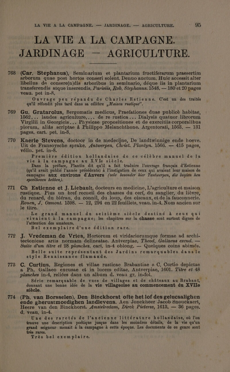 768 769 770 771 772 773 774 LA VIE A LA CAMPAGNE. — JARDINAGE. — AGRICULTURE. * 95 LA VIE A LA CAMPAGNE. JARDINAGE — AGRICULTURE. 4 (Car. Stephanus), Seminarium et plantarium fructiferarum praesertim arborum quae post hortos conseri solent, Denuo auctum, Huic accessit alter libellus de consere(n)dis arboribus in seminario, déque iis in plantarium transferendis atque inserendis, Parisiis, Rob, Stephanus. 1548, — 180 et 20 pages veau. pet in-8, Ouvrage peu répandu de Charles Estienne. C’est un des traités qu'il réfondit plus tard dans sa célébre , Maison rustique”. Gu. Gratarolus, Bergomatis medicus, Praefationes duae publicé habitae, 1562... laudes agriculture,... de re rustica... Dialysis quatuor librorum Virgilii in Georgicis.,. Physicae propositiones et de exercitiis corporalibus piorum, alids scriptae a Philippo Melanchthone. Argentorati, 1563, — 131 pages, cart. pet, in-8, Kaerle Stevens, doctoor in de medecijne, De landtwinnige ende hoeve. Uit de Fransoysche sprake. Aniwerpen, Christ. Plantyn. 1566. — 415 pages, vélin. pet. in-8. Premiére édition hollandaise de ce célébre manuel de la vie A la campagne au XVie siécle. Dans la préface, Plantin dit quwil a fait traduire louvrage francais d’Estienne (qu’il avait publié l’année précédente) a l’instigation de ceux qui avaient leur maison de campagne aux environs d’Anvers (vele besonder hier Tantwerpen, die buyten hen speelthoven hebben). Ch Estienne et J. Liebault, docteurs en medicine, L’agriculture et maison Tustique. Plus un bref recueil des chasses du cerf, du sanglier, du liévre, du renard, du blérau, du connil, du loup, des oiseaux, et de la fauconnerie. Rouen, J. Osmont. 1598. — 12, 294 en 22 feuillets, veau. in-4, Nom ancien sur le titre. Le grand manuel du seiziéme siécle destiné &amp; ceux qui vivaient &amp; la campagne; les chapitres sur la chasse sont surtout dignes de Vattention des amateurs. Bel exemplaire d’une édition rare. J. Vredeman de Vries, Hortorum et viridariorumque formae ad archi- tectonicae artis normam delineatae. Antverpiae, Theod, Galiaeus excud. — Suite dun titre et 28 planches, cart, in-4 oblong. — Quelques coins abimés. Belle suite représentant des Jardins remarquables dans le style Renaissance flamande. C. Curtius, Regiones et villae rusticae Brabantiae a C, Curtio depictae a Ph. Gallaeo excusae et in lucem editae. Antverpiae, 1601. Titre et 48 planches in-4, reliées dans un album d. veau gr, in-fol. Série remarquable de vues de villages et de ch&amp;teaux au Brabant, ied une bonne idée de la vie villageoise au commencement du XVIle siécle. (Ph. van Borsselen), Den Binckhorst ofte het lof des gelucsalighen ende gherustmoedighen landlevens. Aen Jonckheer Jacob Snouckaert, Heere van den Binckhorst. Amstelredam, Dirck Pietersz, 1618, — 36 pages. d. veau, in-4. Une des raretés de l’ancienne littérature hollandaise, ov !’on trouve une description poétique jusque dans les moindres détails, de la vie qu’un grand seigneur menait a la campagne a cette époque. Les documents de ce genre sont trés rares.