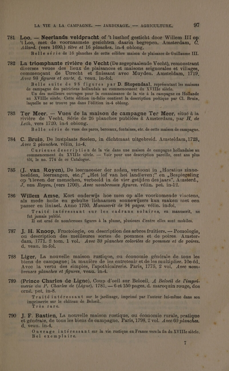 781 782 783 784 785 786 787 788 789 720 LA VIE A LA CAMPAGNE. — JARDINAGE. — AGRICULTURE, 97 Loo. — Neerlands veldpracht of ’t lusthof gesticht door Willem III o ’t Loo, met de voornaamste gezichten daarin begrepen. Amsterdam, é Allard. (vers 1690,) titre et 16 planches, in-4 oblong. Belle série de 16 planches de cette célébre maison de plaisance de Guillaume III. La triomphante riviere de Vecht (De zegepraalende Vecht), remonstrant diverses veues des lieux de plaisances et maisons seignorales et villages, commengant de Utrecht et finissant avec Muyden. Amsteldam, 1719, Avec 93 figures et carte, d. veau. in-fol. Belle suite de 98 figures par D. Stopendaal, représentant les maisons de campagne des patriciens hollandais au commencement du XVIIIe siécle. Un des meilleurs ouvrages pour la connaissance de la vie 4 la campagne en Hollande au XVIITe siécle. Cette édition in-folio contient la description poétique par Cl. Bruin, laquelle ne se trouve pas dans l’édition in-4 oblong. - Ter Meer. — Vues de la maison de campagne Ter Meer, situé a la riviére de Vecht, Série de 26 planches publiées 4 Amsterdam, par H, de Leth, vers 1720. in-4 oblong. Belle série de vues des pares, berceaux, fontaines, etc. de cette maison de campagne. C. Bruin, De lustplaats Soelen, in dichtmaat uitgebreid. Amsteldam, 1728, Avec 2 planches. vélin, in-4, : Curieuse description de la vie dans une maison de campagne hollandaise au commencement du XVIIIe siécle. — Voir pour une description pareille, cent ans plus tot, le no. 774 de ce Catalogue. (J. van Royen), De leermeester der zeden, vertoont in , Horatius zinne- beelden, leerzangen, etc.;” ,Het lof van het landleven;” en ,,Bespiegeling op *tleven der menschen, verbeeld in de vier getijden des jaars”, Amsterd., J, van Royen, (vers 1700). Avec nombreuses figures. vélin. pet. in-12. Willem Amse, Kort onderwijs hoe men op alle voorkomende viactens, als mede holle en gebulte lichaamen sonnewijzers kan maken met een passer en liniael. Anno 1750. Manuscrit de 94 pages. vélin. in-fol. Traité intéressant sur les cadrans solaires, en manuscrit, ne fut jamais publié. : Il est orné de nombreuses figures a la plume, plusieurs d’entre elles sont mobiles. j. H. Knoop, Fructologie, ou description des arbres fruitiers. — Pomologie, ou description des meilleures sortes de pommes et de poires. Amster- dam, 1771. 2 tom. 1 vol. Avec 39 planches coloriées de pommes et de poires. d. veau. in-fol, Liger, La nouvelle maison rustique, ou économie générale de tous les biens de campagne; la maniére de les entretenir et de les multiplier. 10e éd, Avec la vertu des simples, l’apothicairerie. Paris, 1775, 2 vol. Avec nom- breuses planches et figures, veau. in-4. (Prince Charles de Ligne), Coup d’oeil sur Beloeil. A Beloeil de Pimpri- merie du P. Charles de (Ligne). 1781. — 6 et 150 pages, d. maroquin rouge, dos orné, pet, in-8. Traitéintéressant sur le jardinage, imprimé par lauteur lui-méme dans son imprimerie sur le chiteau de Beloeil. Trés rare. J. F. Bastien, La nouvelle maison rustique, ou économie rurale, pratique et générale, de tous les biens de campagne. Paris, 1798, 2 vol. Avec 60 planches. d, veau. in-4, Ouvrage intéressant sur la vie rustique en France vers la fin du XVIIIe siécle. Bel exemplaire. 7