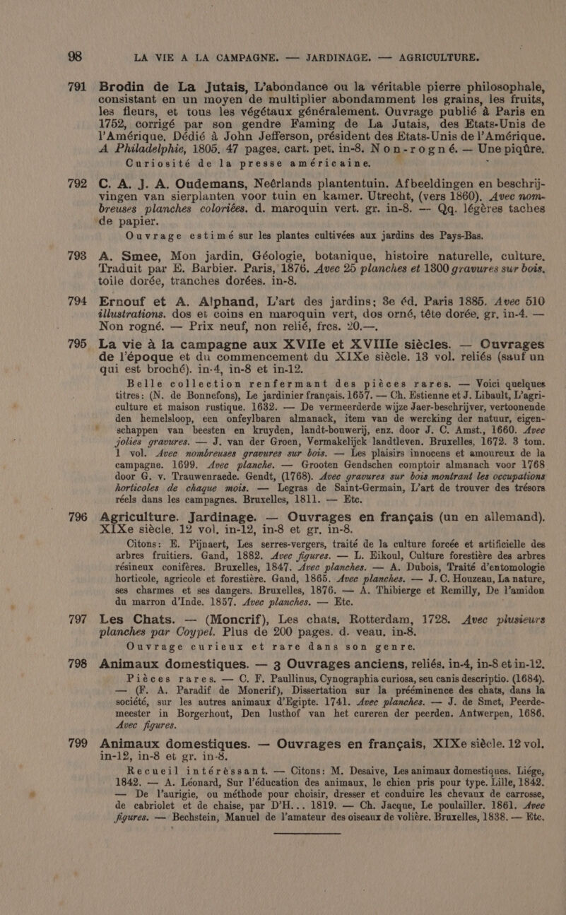 791 792 798 794 197 798 799 LA VIE A LA CAMPAGNE. — JARDINAGE. — AGRICULTURE. Brodin de La Jutais, L’abondance ou la véritable pierre philosophale, consistant en un moyen de multiplier abondamment les grains, les fruits, les fleurs, et tous les végétaux généralement. Ouvrage publié a Paris en 1752, corrigé par son gendre Faming de La Jutais, des Etats-Unis de ) Amérique. Dédié a John Jefferson, président des Etats-Unis de l’Amérique. A Philadelphie, 1805. 47 pages. cart. pet. in-8, N on- rogné. — Une piqtre, Curiosité de la presse américaine, C. A. J. A. Oudemans, Neérlands plantentuin. Afbeeldingen en beschrij- vingen van sierplanten yoor tuin en kamer. Utrecht, (vers 1860). Avec nom- breuses planches coloriées, d. maroquin vert. gr. in-8. —- Qq. légéres taches Ouvrage estimé sur les plantes cultivées aux jardins des Pays-Bas. A. Smee, Mon jardin, Géologie, botanique, histoire naturelle, culture. Traduit par E. Barbier. Paris, 1876. Avec 25 planches et 13800 gravures sur bois, toile dorée, tranches dorées. in-8. Ernouf et A. Alphand, L’art des jardins; 3e éd, Paris 1885. Avec 510 illustrations. dos et coins en maroquin vert, dos orné, téte dorée, gr. in-4. — Non rogné. — Prix neuf, non relié, fres. 20.—, La vie a la campagne aux XVIIe et XVIIIe siécles. — Ouvrages de l’époque et du commencement du X1Xe siécle. 13 vol. reliés (sauf un gui est broché). in-4, in-8 et in-12. Belle volievatne renfermant des piéces rares. — Voici quelques titres: (N. de Bonnefons), Le jardinier francais. 1657. — Ch. Estienne et J. Libault, L’agri- culture et maison rustique. 1632. — De vermeerderde wijze Jaer-beschrijver, vertoonende den hemelsloop, een onfeylbaren almanack, item van de wercking der natuur, eigen- schappen van beesten en kruyden, landt-bouwerij, enz. door J. C. Amst., 1660. Avec jolies gravures. — J. van der Groen, Vermakelijck landtleven. Bruxelles, 1672. 3 tom. 1 vol. Avec nombreuses gravures sur bois. — Les plaisirs innocens et amoureux de la campagne. 1699. Avec planche. — Grooten Gendschen comptoir almanach voor 1768. door G. v. Trauwenraede. Gendt, (1768). Avec gravures sur bois montrant les occupations horticoles de chaque mois. — Legras de Saint-Germain, L’art de trouver des trésors réels dans les campagnes. Bruxelles, 1811. — Htc. Agriculture. Jardinage. — Ouvrages en frangais (un en allemand). XIXe siécle, 12 vol. in-12, in-8 et gr, in-8. Citons: E. Pijnaert, Les serres-vergers, traité de la culture forcée et artificielle des arbres fruitiers. Gand, 1882. dec figures. — L. Hikoul, Culture forestiére des arbres résineux coniféres. Bruxelles, 1847. Avec planches. — A. Dubois, Traité d’entomologie horticole, agricole et forestiére. Gand, 1865. Avee planches. — J.C. Houzeau, La nature, ses charmes et ses dangers. Bruxelles, 1876. — A. Thibierge et Remilly, De l’amidon du marron d’Inde. 1857. Avec planches. — Etc. Les Chats. — (Moncrif), Les chats. Rotterdam, 1728. Avec plusieurs planches par Coypel. Plus de 200 pages. d. veau. in-8. Ouvrage curieux et rare dans son genre. Animaux domestiques. — 3 Ouvrages anciens, reliés, in-4, in-8 et in-12, Piéces rares, — C. F. Paullinus, Cynographia curiosa, seu canis descriptio. (1684). — (F. A. Paradif de Moncrif), Dissertation sur la prééminence des chats, dans la société, sur les autres animaux d’Hgipte. 1741. Avec planches. — J. de Smet, Peerde- meester in Borgerhout, Den lusthof van het cureren der peerden. Antwerpen, 1686. Avec figures. Animaux domestiques. — Ouvrages en francais, XIXe siécle. 12 vol. in-12, in-8 et gr. in-8. Recueil intéréssant. — Citons: M. Desaive, Les animaux domestiques. Liége, 1842. — A. Léonard, Sur l’éducation des animaux, le chien pris pour type. Lille, 1842. — De Vaurigie, ou méthode pour choisir, dresser et conduire les chevaux de carrosse, de cabriolet et de chaise, par D’H... 1819. — Ch. Jacque, Le poulailler. 1861. Avec jigures. — Bechstein, Manuel de l’amateur des oiseaux de voliére. Bruxelles, 1838. — Ete.