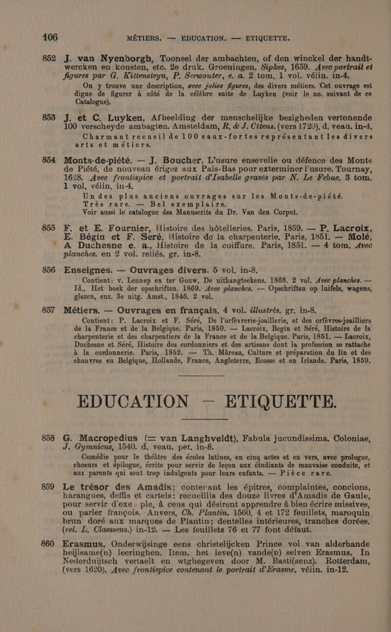 852 853 854 857 858 859 860 J. van Nyenborgh, Tooneel der ambachten, of den winckel der handt- wercken en konsten, etc. 2e druk. Groeningen, Sipkes, 1659. Avec portrait et jigures par G. Kittensteyn, P, Serwouter, e. a. 2 tom, 1 vol. vélin. in-4, On y trouve une description, avec golies figures, des divers métiers. ‘Cet ouvrage est digne de figurer a cédté de la célébre suite de Luyken (voir le no. suivant de ce Catalogue). J. et C. Luyken, Afbeelding der menschelijke bezigheden vertonende 100 verscheyde ambagten. Amsteldam, R, &amp; J. Cttens. (vers 1720), d. veau. in-4, Charmant recueilde 100 eaux-fortes représentant les divers arts et métiers. Monts-de-piété. — J. Boucher, L’usure ensevelie ou défence des Monts de Piété, de nouveau érigez aux Pais-Bas pour exterminer l’usure. Tournay, 1628. Avec frontispice et portrait d’Isabelle gravés par N. Le Febue. 3 tom. 1 vol. vélin, in-4, Undes plus anciens ouvrages sur les Monts-de-piété. Trés rare. — Bel exemplaire. Voir aussi le catalogue des Manuscrits du Dr. Van den Corput. F. et E. Fournier, Histoire des hételleries. Paris, 1859. — P, Lacroix, E. Bégin et F. Seré, Histoire de la charpenterie, Paris, 1851. — Molé, A Duchesne e. a. Histoire de la coiffure. Paris, 1851. — 4 tom. Avec planches. en 2 vol. reliés. gr. in-8. Enseignes. — Ouvrages divers. 5 vol. in-8. Contient: v. Lennep en ter Gouw, De uithangteekens. 1868. 2 vol. Avec planches. — Id., Het boek der opschriften. 1869. Avec planchcs. — Opschriften op luifels, wagens, glazen, enz. 3e uitg. Amst., 1846. 2 vol. Métiers. — Ouvrages en francais. 4 vol. dlustrés. gr, in-8, Contient: P. Lacroix et F. Séré, De Vorfévrerie-joaillerie, et des orfévres-joailliers de la France et de la Belgique. Paris, 1850. — Lacroix, Begin et Séré, Histoire de la charpenterie et des charpentiers de la France et de la Belgique. Paris, 1851. — Lacroix, Duchesne et Séré, Histoire des cordonniers et des artisans dont la profession se rattache &amp; la cordonnerie. Paris, 1852. — Th. Mareau, Culture et préparation du lin et des chanvres en Belgique, Hollande, France, Angleterre, Ecosse et en Irlande. Paris, 1859. EDUCATION — ETIQUETTE. G. Macropedius (= van Langhveldt), Fabula jucundissima, Coloniae, J. Gymnicus, 1540. d. veau. pet. in-8. Comédie pour le thédtre des écoles latines, en cing actes et en vers, avec prologue, choeurs et épilogue, écrite pour servir de lecon aux étudiants de mauvaise conduite, et aux parents qui sont trop indulgents pour leurs enfants. — Piéce rare. Le trésor des Amadis; conterant les épitres, complaintes, concions, harangues, deffis et cartels: recueillis des douze livres d’Amadis de Gaule, pour servir d’exe . ple, &amp; ceus qui désirent apprendre 4 bien écrire missives, ou parler francois. Anvers, Ch. Plantin. 1560, 4 et 172 feuillets, maroquin brun doré aux marques de Plantin; dentelles intérieures, tranches dorées, (rel. L, Claessens.) in-12, — Les feuillets 76 et 77 font défaut. Erasmus, Onderwijsinge eens christelijcken Prince vol van alderhande heijlsame(n) leeringhen. Item, het leve(n) vande(n) selven Erasmus. In Nederduijtsch vertaelt en wtghegeven door M. Basti(aenz). Rotterdam, (vers 1620). Avec frontispice contenant le portrait d Hrasme, vélin. in-12.