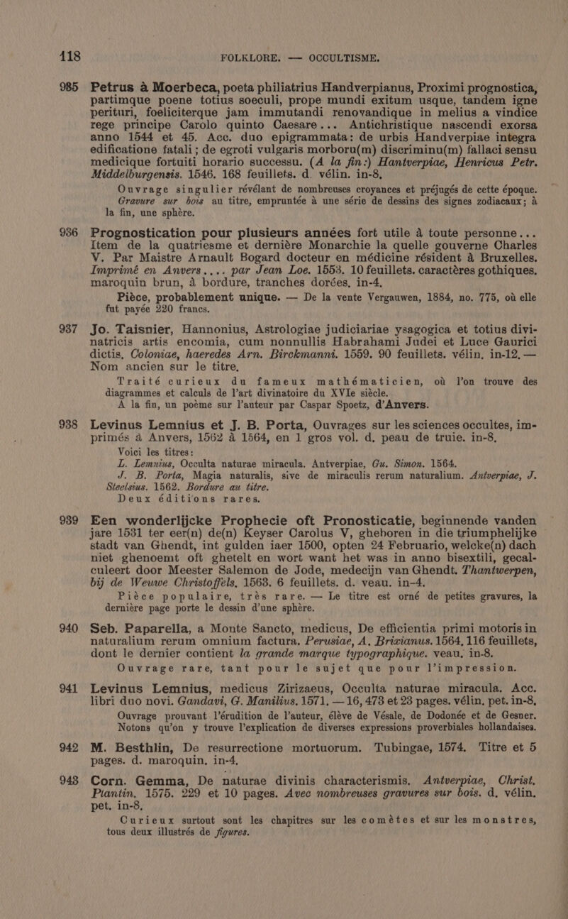 985 936 937 938 939 940 941 942 948 Petrus a Moerbeca, poeta philiatrius Handverpianus, Proximi prognostica, partimque poene totius soeculi, prope mundi exitum usque, tandem igne perituri, foeliciterque jam immutandi renovandique in melius a vindice rege principe Carolo quinto Caesare... Antichristique nascendi exorsa anno 1544 et 45. Acc. duo epigrammata: de urbis Handverpiae integra edificatione fatali; de egroti vulgaris morboru(m) discriminu(m) fallaci sensu medicique fortuiti horario successu. (A la fin:) Hantverpiae, Henricus Petr. Middelburgensis. 1546. 168 feuillets. d. vélin. in-8, Ouvrage singulier révélant de nombreuses croyances et préjugés de cette époque. Gravure sur bois au titre, empruntée &amp; une série de dessins des signes zodiacaux; &amp; la fin, une sphere. Prognostication pour plusieurs années fort utile 4 toute personne... Item de la quatriesme et derniére Monarchie la quelle gouverne Charles V. Par Maistre Arnault Bogard docteur en médicine résident 4 Bruxelles. Imprimé en Anvers.... par Jean Loe, 1553. 10 feuillets. caractéres gothiques. maroquin brun, a bordure, tranches dorées, in-4, Piéce, probablement unique. — De la vente Vergauwen, 1884, no. 775, ov elle fut payée 220 francs. Jo. Taisnier, Hannonius, Astrologiae judiciariae ysagogica et totius divi- natricis artis encomia, cum nonnullis Habrahami Judei et Luce Gaurici dictis, Coloniae, haeredes Arn. Birckmanni. 1559. 90 feuillets. vélin, in-12,— Nom ancien sur le titre, Traité curieux du fameux mathématicien, ot Jon trouve des diagrammes et calculs de l’art divinatoire du XVIe siécle. A la fin, un poéme sur l’auteur par Caspar Spoetz, d’Anvers. Levinus Lemnius et J. B. Porta, Ouvrages sur les sciences occultes, im- primés 4 Anvers, 1562 4 1564, en 1 gros vol. d. peau de truie. in-8, Voici les titres: L. Lemnius, Occulta naturae miracula. Antverpiae, Gu. Stmon. 1564. J. B. Porta, Magia naturalis, sive de miraculis rerum naturalium. Aniverprae, J. Steelsius. 1562. Bordure au titre. Deux éditions rares. Een wonderlijcke Prophecie oft Pronosticatie, beginnende vanden jare 1531 ter eer(n) de(n) Keyser Carolus V, gheboren in die triumphelijke stadt van Ghendt, int gulden iaer 1500, opten 24 Februario, welcke(n) dach niet ghenoemt oft ghetelt en wort want het was in anno bisextili, gecal- culeert door Meester Salemon de Jode, medecijn van Ghendt. Thantwerpen, bij de Weuwe Christoffels, 1568. 6 feuillets. d. veau. in-4. Piéce populaire, trés rare. — Le titre est orné de petites gravures, la derniere page porte le dessin d’une sphere. Seb. Paparella, a Monte Sancto, medicus, De efficientia primi motoris in naturalium rerum omnium factura. Perusiae, A. Brivianus. 1564, 116 feuillets, dont le dernier contient la grande marque typographique. veau. in-8. Ouvrage rare, tant pour le sujet que pour l’impression. Levinus Lemnius, medicus Zirizaeus, Occulta naturae miracula. Acc. libri duo novi. Gandavi, G. Manilius. 1571, —16, 4738 et 23 pages. vélin, pet. in-8, Ouvrage prouvant l’érudition de l’auteur, éléve de Vésale, de Dodonée et de Gesner. Notons qu’on y trouve l’explication de diverses expressions proverbiales hollandaises. M. Besthlin, De resurrectione mortuorum. Tubingae, 1574, Titre et 5 pages. d. maroquin. in-4, Corn. Gemma, De naturae divinis characterismis. Antverpiae, Christ. Piantin. 1575. 229 et 10 pages. Avec nombreuses gravures sur bois. d, vélin. pet. in-8, Curieux surtout sont les chapitres sur les cométes et sur les monstres, tous deux illustrés de figures.