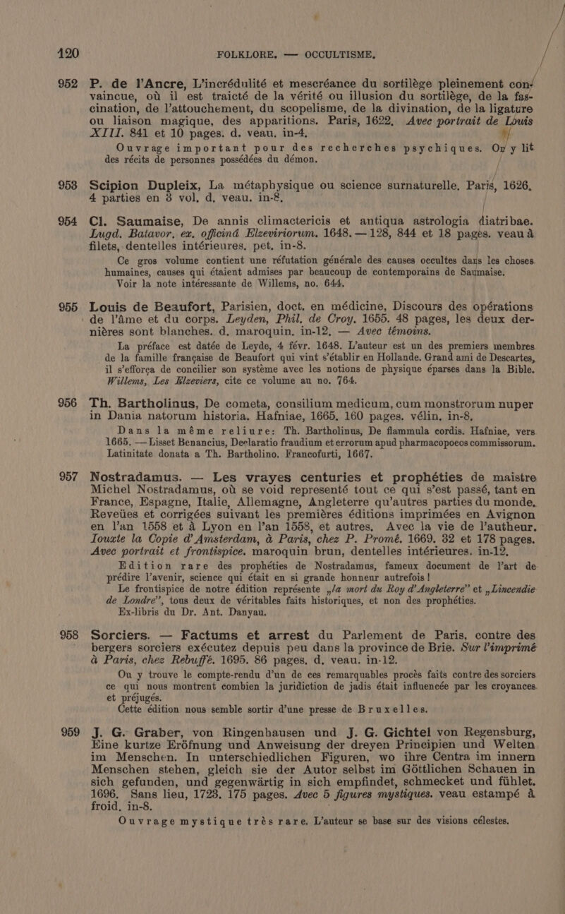 952 953 954 955 956 957 958 959 P. de l’Ancre, L’incrédulité et mescréance du sortilége pleinement ody vaincue, ot il est traicté de la vérité ou illusion du sortilége, de la fas- cination, de l’attouchement, du scopelisme, de la divination, de la ligature ou liaison magique, des apparitions. Paris, 1622, Avec portrait de Taited XITI, 841 et 10 pages. d. veau, in-4, Ouvrage important pour des recherches psychiques. on y lit des récits de personnes possédées du démon. / Scipion Dupleix, La métaphysique ou science surnaturelle. Pars 1626, 4 parties en 38 vol, d, veau. in-&amp;. Ci. Saumaise, De annis climactericis et antiqua astrologia inte bac. Lugd. Batavor, ex. oficind Elzeviriorum. 1648. — 128, 844 et 18 Barre veau &amp; filets, dentelles intérieures. pet. in-8. Ce gros volume contient une réfutation générale des causes occultes days les choses. humaines, causes qui étaient admises par beaucoup de contemporains de Saumaise. Voir la note intéressante de Willems, no. 644, Louis de Beaufort, Parisien, doct. en médicine, Discours des opérations de |’Ame et du corps. Leyden, Phil. de Croy, 1655. 48 pages, les deux der- niéres sont blanches. d. maroquin, in-12, — Avec témoins. La préface est datée de Leyde, 4 févr. 1648. L’auteur est un des premiers membres de la famille francaise de Beaufort qui vint s’établir en Hollande. Grand ami de Descartes, il s’efforca de concilier son systéme avec les notions de physique éparses dans la Bible. Willems, Les Elzeviers, cite ce volume au no. 764. Th. Bartholinus, De cometa, consilium medicum, cum monstrorum nuper in Dania natorum historia. Hafniae, 1665, 160 pages. vélin, in-8, Dans la méme reliure: Th. Bartholinus, De flammula cordis. Hafniae, vers 1665. — Lisset Benancius, Declaratio fraudium et errorum apud pharmacopoeos commissorum. Latinitate donata a Th. Bartholino. Francofurti, 1667. Nostradamus. — Les vrayes centuries et propheties de maistre Michel Nostradamus, ot se void representé tout ce qui s’est passé, tant en France, Espagne, Italie, Allemagne, Angleterre qu’autres parties du monde, Reveiies et corrigées suivant les premiéres éditions imprimées en Avignon en l’an 1558 et 4 Lyon en I’an 1558, et autres, Avec la vie de l’autheur. Iouxte la Copie d Amsterdam, a Paris, chez P. Promé. 1669. 32 et 178 pages. Avec portrait et frontispice. maroquin brun, dentelles intérieures. in-12, Edition rare des prophéties de Nostradamus, fameux document de V’art de. prédire lavenir, science qui était en si grande honneur autrefois | Le frontispice de notre édition représente ,,/a mort du Roy d’ Angleterre” et ,, Lincendie de Londre’, tous deux de véritables faits historiques, et non des prophéties. Ex-libris du Dr. Ant. Danyau. Sorciers. — Factums et arrest du Parlement de Paris, contre des bergers sorciers exécutez depuis peu dans la province de Brie. Sur ’imprimé a Paris, chez Rebuffé. 1695. 86 pages, d. veau. in-12. Ou y trouve le compte-rendu d’un de ces remarquables procés faits contre des sorciers ce qui nous montrent combien la juridiction de jadis était influencée par les croyances. et préjugés. Cette édition nous semble sortir d’une presse de Bruxelles. J. G. Graber, von Ringenhausen und J. G. Gichtel von Regensburg, Eine kurtze Eréfnung und Anweisung der dreyen Principien und Welten im Menschen. In unterschiedlichen Figuren, wo ihre Centra im innern Menschen stehen, gleich sie der Autor selbst im Géttlichen Schauen in sich gefunden, und gegenwartig in sich empfindet, schmecket und fthlet. rk Sans lieu, 1723. 175 pages. Avec 5 figures mystiques. veau estampé a roid, in-8. Ouvrage mystique trés rare. L’auteur se base sur des visions célestes.