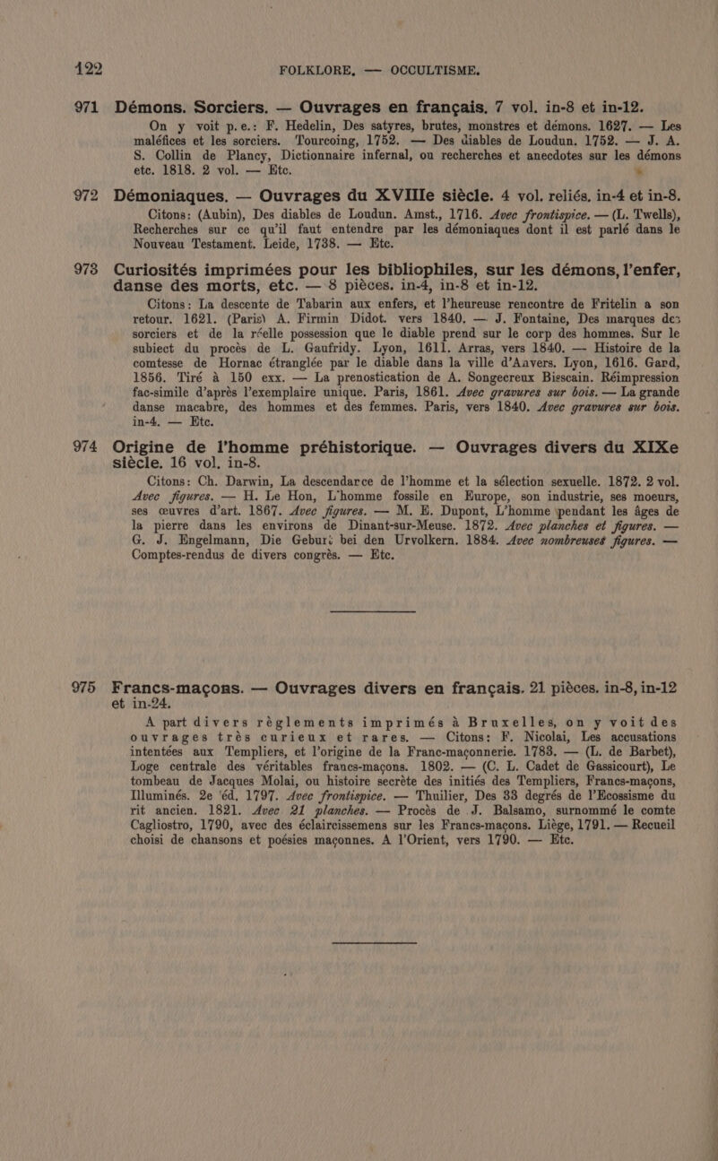 971 Démons. Sorciers. — Ouvrages en frangais. 7 vol. in-8 et in-12. On y voit p.e.: F. Hedelin, Des satyres, brutes, monstres et démons. 1627. — Les maléfices et les sorciers. Tourcoing, 1752. — Des diables de Loudun. 1752. — J. A. S. Collin de Plancy, Dictionnaire infernal, ou recherches et anecdotes sur les démons etc. 1818. 2 vol. — Htc. * 972 Démoniaques. — Ouvrages du XVIIle siécle. 4 vol. reliés, in-4 et in-8. Citons: (Aubin), Des diables de Loudun. Amst., 1716. Avec frontispice. — (L. Twells), Recherches sur ce quil faut entendre par les démoniaques dont il est parlé dans le Nouveau Testament. Leide, 1738. — Ete. 973 Curiosités imprimées pour les bibliophiles, sur les démons, !’enfer, danse des morts, etc. — 8 piéces. in-4, in-8 et in-12. Citons: La descente de Tabarin aux enfers, et l’heureuse rencontre de Fritelin a son retour. 1621. (Paris) A. Firmin Didot. vers 1840. — J. Fontaine, Des marques de3 sorciers et de la réelle possession que le diable prend sur le corp des hommes. Sur le subiect du procés de L. Gaufridy. Lyon, 1611. Arras, vers 1840. — Histoire de la comtesse de Hornac étranglée par le diable dans la ville d’Aavers. Lyon, 1616. Gard, 1856. Tiré a 150 exx. — La prenostication de A. Songecreux Bisscain. Réimpression fac-simile d’aprés l’exemplaire unique. Paris, 1861. Avec gravures sur bois. — La grande danse macabre, des hommes et des femmes. Paris, vers 1840. Avec gravures sur bors. in-4, — Ete. 974 Origine de homme préhistorique. — Ouvrages divers du XIXe siécle. 16 vol, in-8. Citons: Ch. Darwin, La descendarce de l’homme et la sélection sexuelle. 1872. 2 vol. Avec figures. — H. Le Hon, L’homme fossile en Europe, son industrie, ses moeurs, ses ceuvres d'art. 1867. Avec figures. — M. E. Dupont, L’homme ‘pendant les Ages de la pierre dans les environs de Dinant-sur-Meuse. 1872. Avec planches et figures. — G. J. Engelmann, Die Geburi bei den Urvolkern. 1884. Avec nombreuses figures. — Comptes-rendus de divers congrés. — Htc. 975 Francs-macons. — Ouvrages divers en francais. 21 piéces. in-8, in-12 et in-24. A part divers réglements imprimés a Bruxelles, on y voit des ouvrages trés curieux et rares, — Citons: F. Nicolai, Les accusations intentées aux Templiers, et l’origine de la Franc-maconnerie. 1783. — (L. de Barbet), Loge centrale des véritables francs-macons. 1802. — (C. L. Cadet de Gassicourt), Le tombeau de Jacques Molai, ou histoire secréte des initiés des Templiers, Francs-macons, Illuminés. 2e 'éd, 1797. Avec frontispice. — Thuilier, Des 33 degrés de l’Ecossisme du rit ancien. 1821. Avec 21 planches. — Procés de J. Balsamo, surnommé le comte Cagliostro, 1790, avec des éclaircissemens sur les Francs-macons. Liége, 1791. — Recueil choisi de chansons et poésies maconnes. A l’Orient, vers 1790. — Etc.