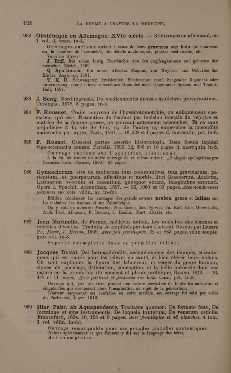 LA FEMME A TRAVERS LA MEDECINE, 983 984 985 986 987 988 989 1 vol. d, veau. in-4. Ouvrages curieux surtout A cause de leurs gravures sur bois qui montrent e.a. la chambre de l’accouchée, des détails anatomiques, plantes médicinales, etc. Voici les titres: J. Riff, Ein schén lustig Trostbiichle von den empfengknussen und geburten der menschen. Ziirich, 1569. Q. Apollinaris, Ein newer Albertus Magnus, von Weybern und Geburten der Kinder. Augspurg, 1591. T. K. D., Schwangerer, kreistender, Wochnerinn unnd Seugender Regiment oder unterweisung, sampt einem verzeichnus Gesunder auch Ungesunder Speisen und Tranck. Hall, 1591. J. Seng, Nordlingensis, De medicamentis menses muliebres provocantibus. Tubingae, 1578. 8 pages, in-4. Sarien, qui est: Extraction de |’enfant par incision iaterale du ve(n)tre et matrice de Ja femme grosse, ne pouvant autrement accoucher, Et ce sans préjudicier &amp; la vie de l’un, ny de l’autre, ny empescher la foecondité maternelle par aprés, Paris, 1581, — 16, 228 et 4 pages. d. maroquin, pet, in-8. F. Rosset, Caesarei partus assertio historiologia. Item foetus lapidei vige-octennalis causae. Parisiis, 1590. 12, 596 et 16 pages. d. maroquin, in-8. Ouvrage curieux sur l’opération césarienne. A la fin, on trouve un autre ouvrage de ce méme auteur: ,,Dialogus apologeticus pro Caesareo partu. Parisiis, 1590.” 56 pages. Gynaeciorum sive de mulierum tum communibus, tum gravidarum, pa- rientium, et puerperarum affectibus et morbis, libri Graecorum, Arabum, Latinorum veterum et recentium quotquot extant, imaginibus exornati. Opera I. Spachii. Argentinae, 1597. — 36, 1080 et 33 pages. 4vec nombreuses gravures sur bois, vélin. gr, in-fol, Edition réunissant les ouvrages des grands auteurs (arabes, grecs et latins) sur les maladies des femmes et sur l’obstétrique. On y voit les auteurs: Moschio, Nic. Roche, Jac. Sylvius, Jo. Ruff, Hier. Mercurialis, Amb. Paré, Albucasis, F. Rousset, C. Bauhin, Mart. Akakia, ete. Jean Marinello, de Formie, médecin italien, Les maladies des femmes et remédes d’ycelles. Traduits et amplifiés par Jean Liebaud. Reveus par Lazare Pe, Paris, I. Berjon, 1609. Avec jolt frontispice. 22 et 863 pages, vélin souple. gros vol. in-8. Superbe exemplaire dans sa premiére reliure. Jacques Duval, Des hermaphrodits, accouchemens des femmes, et traite- ment qui est requis pour les relever en santé, et bien élever leurs enfans. Ot sont expliquez la figure des laboureur, et verger du genre humain, signes de pucelage, défloration, conception, et la belle industrie dont use nature en la promotion du concept et plante prolifique, Rouen, 1612. — 16, 447 et 11 pages, Avec portrait et gravures sur bois. veau. pet. in-8. Ouvrage qui, par son titre, promet une lecture récréative de toutes les curiosités et singularités qui occupaient alors l’imagination au sujet de la génération. L’auteur surpassant ses confréres en cette matiére, son ouvrage fut saisi par ordre du Parlement, 4 avr. 1613. Hier. Fabr. ab Aquapendente, Tractatus quatuor: De formato fetu, De locutione et ejus instrumentis, De loquela brutorum, De venarum ostiolis. Francofurti, 1624. 10, 158 et 9 pages. Avec frontispice et 42 planches. 4 tom, 1 vol. vélin. in-fol, Ouvrage remarquable pour ses grandes planches anatomiques. Notons spécialement ce que l’auteur y dit sur le language des bétes. Bel exemplaire.