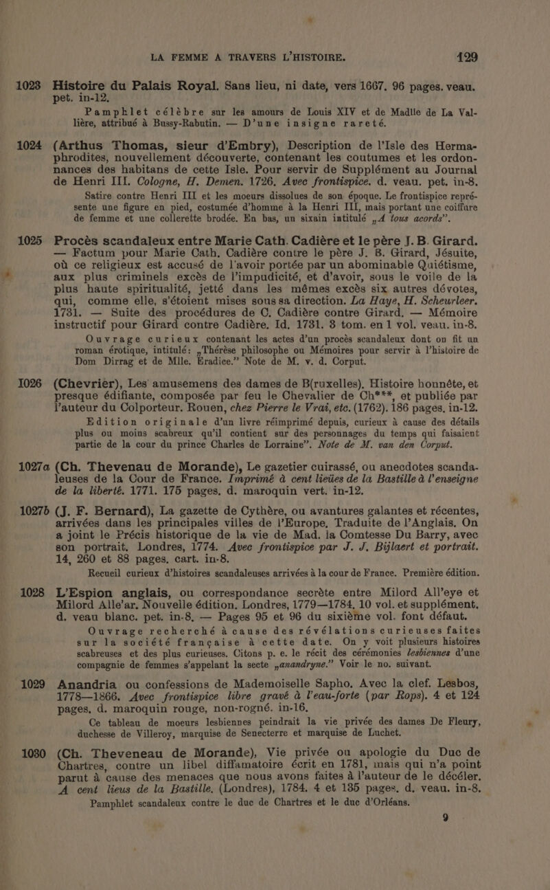 1023 1024 1025 1026 LA FEMME A TRAVERS L’HISTOIRE. 429 Histoire du Palais Royal. Sans lieu, ni date, vers 1667. 96 pages. veau. pet. in-12. Pampklet célébre sur les amours de Louis XIV et de Madlle de La Val- liére, attribué 4 Bussy-Rabutin. — D’une insigne rareté. (Arthus Thomas, sieur d’Embry), Description de l’Isle des Herma- phrodites, nouvellement découverte, contenant les coutumes et les ordon- nances des habitans de cette Isle. Pour servir de Supplément au Journal de Henri III. Cologne, H. Demen. 1726, Avec frontispice. d. veau. pet. in-8. Satire contre Henri III et les moeurs dissolues de son époque. Le frontispice repré- sente une figure en pied, costumée d@homme a la Henri III, mais portant une coiffure de femme et une collerette brodée. En bas, un sixain iatitulé ,4 tows acords’’. Procés scandaleux entre Marie Cath. Cadiére et le pére J.B. Girard. — Factum pour Marie Cath. Cadiére contre le pére J. 8. Girard, Jésuite, ot ce religieux est accusé de l’avoir portée par un abominable Quiétisme, aux plus criminels excés de l’impudicité, et d’avoir, sous le voile de la plus haute spiritualité, jetté dans les mémes excés six autres dévotes, qui, comme elle, s’étoient mises sous sa direction. La Haye, H. Scheurleer. 1731. — Suite des procédures de C. Cadiére contre Girard. — Mémoire instructif pour Girard contre Cadiére. Id, 1731. 3 tom. en 1 vol. veau. in-8. Ouvrage curieux contenant les actes d’un procés scandaleux dont on fit un roman érotique, intitulé: ,Thérése philosophe ou Mémoires pour servir 4 Vhistoire de Dom Dirrag et de Mile. Eradice.” Note de M. v. d. Corput. (Chevrier), Les amusemens des dames de B(ruxelles), Histoire honnéte, et presque édifiante, composée par feu le Chevalier de Ch***, et publiée par Vauteur du Colporteur. Rouen, chez Pierre le Vrai, etc. (1762). 186 pages, in-12. Edition originale d’un livre réimprimé depuis, curieux 4 cause des détails plus ou moins scabreux qu il contient sur des personnages du temps qui faisaient partie de la cour du prince Charles de Lorraine”. Note de M. van den Corput. leuses de la Cour de France. Imprimé a cent lieties de la Bastille a l’enseigne de la liberté. 1771. 175 pages. d. maroquin vert. in-12. 1028 1029 1030 arrivées dans les principales villes de |’Europe, Traduite de l’Anglais, On a joint le Précis historique de la vie de Mad. la Comtesse Du Barry, avec son portrait. Londres, 1774. Avec frontispice par J. J. Bijlaert et portratt. 14, 260 et 88 pages. cart. in-8. Recueil curieux d’histoires scandaleuses arrivées 4 la cour de France. Premiére édition. L’Espion anglais, ou correspondance secréte entre Milord All’eye et Milord Alle’ar. Nouvelle édition. Londres, 1779—1784, 10 vol. et supplément, d. veau blanc. pet. in-8, — Pages 95 et 96 du sixiéme vol. font défaut. Ouvrage recherché a cause des révélations curieuses faites sur la société francaise A cette date. On y voit plusieurs histoires scabreuses et des plus curieuses. Citons p. e. le récit des cérémonies leshcennes dune compagnie de femmes s’appelant la secte ,anxandryne.” Voir le no. suivant. Anandria ou confessions de Mademoiselle Sapho. Avec la clef. Lesbos, 1778—1866. Avec frontispice libre gravé a Veau-forte (par Rops). 4 et 124 pages, d. maroquin rouge, non-rogné, in-16, Ce tableau de moeurs lesbiennes peindrait la vie privée des dames De Fleury, duchesse de Villeroy, marquise de Senecterre et marquise de Luchet. (Ch. Theveneau de Morande), Vie privée ou apologie du Duc de Chartres, contre un libel diffamatoire écrit en 1781, mais qui n’a point parut 4 cause des menaces que nous avons faites a l’auteur de le décéler. ‘A cent lieus de la Bastille, (Londres), 1784, 4 et 185 pages, d. veau. in-8. Pamphlet scandaleux contre le duc de Chartres et le duc d’Orléans.