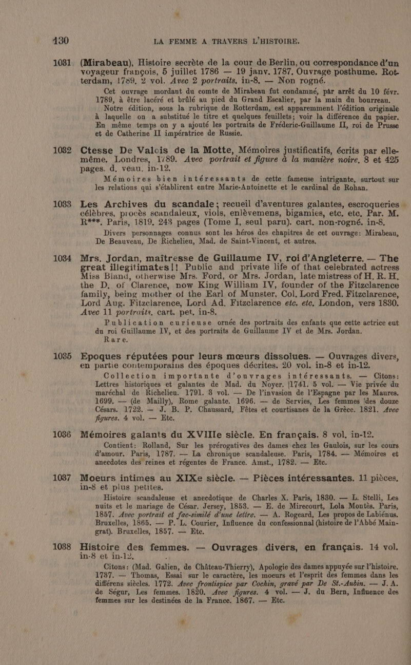 430 1031 1082 1083 1034 1085 1036 1037 1038 LA FEMME A TRAVERS L’HISTOIRE. (Mirabeau), Histoire secréte de la cour de Berlin, ou correspondance d’un voyageur francois, 5 juillet 1786 — 19 janv. 1787, Ouvrage posthume. Rot- terdam, !739, 2 vol. Avec 2 portraits, in-8, — Non rogné. Cet ouvrage mordant du comte de Mirabeau fut condamné, par arrét du 10 févr. 1789, a étre lacéré et brilé au pied du Grand Hscalier, par la main du bourreau. Notre édition, sous la rubrique de Rotterdam, est apparemment l’édition originale &amp; laquelle on a substitué le titre et quelques feuillets; voir la différence du papier. En méme temps on y a ajouté les portraits de Fréderic-Guillaume II, roi de Prusse et de Catherine II impératrice de Russie. Ctesse De Valois de la Motte, Mémoires justificatifs, écrits par elle- méme. Londres, 1/89. Avec portrait et figure a la maniére noire, 8 et 425 pages. d, veau. in-12. Mémoires bien intéressants de cette fameuse intrigante, surtout sur les relations qui s’établirent entre Marie-Antoinette et le cardinal de Rohan. Les Archives du scandale; recueil d’aventures galantes, escroqueries célébres, procés scandaleux, viols, enlévemens, bigamies, etc. etc, Par. M. Divers personnages connus sont les héros des chapitres de cet ouvrage: Mirabean, De Beauveau, De Richelieu, Mad. de Saint-Vincent, et autres. Mrs. Jordan, maitresse de Guillaume IV, roid’Angleterre. — The great illegitimates|! Public and private life of that celebrated actress Miss Bland, otherwise Mrs. Ford, or Mrs. Jordan, late mistress of H. R. H. the D, of Clarence, now King William IV, founder of the Fitzclarence family, being mother of the Earl of Munster, Col, Lord Fred. Fitzclarence, Lord Aug. Fitzclarence, Lord Ad, Fitzclarence etc. etc. London, vers 1830. Avec 11 portraits, cart. pet. in-8. Publication curieuse ornée des portraits des enfants que cette actrice eut du roi Guillaume IV, et des portraits de Guillaume IV et de Mrs. Jordan. Rare. Epoques réputées pour leurs mceurs dissolues. — Ouvrages divers, en partie contemporains des époques décrites. 20 vol. in-8 et in-12. Collection importante d’ouvrages intéressants. — Citons: Lettres historiques et galantes de Mad. du Noyer. {1741. 5 vol. — Vie privée du maréchal de Richelieu. 1791. 3 vol. — De l’invasion de l’Hspagne par les Maures. 1699. — (de Mailly), Rome galante. 1696. — de Servies, Les femmes ‘des douze Césars. 1722. — J. B. P. Chaussard, Fétes et courtisanes de la Gréce. 1821. Avec jigures. 4 vol. — Rte. Mémoires galants du XVIIle siécle. En francais. 8 vol. in-12. Contient: Rolland, Sur les prérogatives des dames chez les Gaulois, sur les cours d@’amour. Paris, 1787. — La chronique scandaleuse. Paris, 1784. — Mémoires et anecdotes des reines et régentes de France. Amst., 1782. — Bte. Moeurs intimes au XIXe siécle. — Piéces intéressantes. 11 piéces. in-8 et plus petites. nuits et le mariage de César. Jersey, 1853. — E. de Mirecourt, Lola Montés. Paris, 1857. Avec portrait et fac-similé d’une letire. — A. Rogeard, Les propos de Labiénus. Bruxelles, 1865. — P. L. Courier, Influence du confessionnal (histoire de l’ Abbé Main- grat). Bruxelles, 1857. — Ete. Histoire des femmes. — Ouvrages divers, en frang¢ais. 14 vol. in-8 et in-12, . Citons: (Mad. Galien, de Chiteau-Thierry), Apologie des dames appuyée sur Vhistoire. 1737. — Thomas, Essai sur le caractére, les moeurs et l’esprit des femmes dans les différens siécles. 1772. Avee frontispice par Cochin, gravé par De St.-Aubin. — J. A. de Ségur, Les femmes. 1820. Avec figures. 4 vol. — J. du Bern, Influence des femmes sur les destinées de la France. 1867. — Etc. &amp;