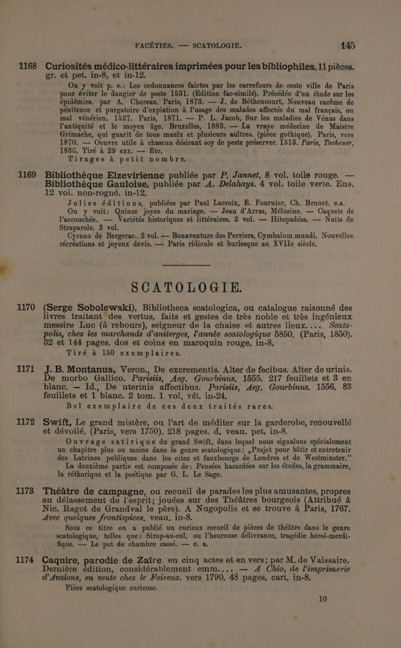 1168 Curiosités médico-littéraires imprimées pour les bibliophiles, 11 pidces. gr. et pet. in-8, et in-12. On y voit p. e.: Les ordonnances faictes par les carrefours de ceste ville de Paris pour éviter le dangier de peste 1531. (Edition fac-similé). Précédée d’un étude sur les épidémies. par A. Chereau. Paris, 1873. — J. de Béthencourt, Nouveau caréme de penitence et purgatoire d’expiation 4 l’usage des malades affectés du mal francais, ou mal vénérien, 1527. Paris, 1871. — P. L. Jacob, Sur les maladies de Vénus dans Pantiquité et le moyen Age. Bruxelles, 1883. — La vraye médecine de Maistre Grimache, qui guarit de tous maulx et plusieurs aultres. (piéce gothique). Paris, vers 1870. — Oeuvre utile &amp; chascun désirant soy de peste préserver. 1513. Paris, Techener, 1836. Tiré 4 29 exx. — Ete, Tirages a petit nombre, 1169 Bibliothéque Elzevirienne publiée par P. Jannet, 8 vol. toile rouge. — Bibliothéque Gauloise, publiée par A. Delahays. 4 vol. toile verte. Ens. 12 vol. non-rogné,. in-12, Jolies éditions, publiées par Paul Lacroix, E. Fournier, Ch. Brunet. e.a. On y voit: Quinze joyes du mariage. — Jean d’Arras, Mélusine. — Caquets de Vaccouchée. — Variétés historiques et littéraires. 2 vol. — Hitopadésa. — Nuits de Straparole. 2 vol. Cyrano de Bergerac. 2 vol. — Bonaventure des Perriers, Cymbalum mundi. Nouvelles récréations et joyeux devis. — Paris ridicule et burlesque au XVIIe siécle. SCATOLOGIE. 1170 (Serge Sobolewski), Bibliotheca scatologica, ou catalogue raisonné des livres traitant des vertus, faits et gestes de trés noble et trés ingénieux messire Luc (a rebours), seigneur de la chaise et autres lieux.... Scato- polis, chez les marchands d’aniterges, l'année scatologique 5850, (Paris, 1850). 32 et 144 pages. dos et coins en maroquin rouge, in-8. Tiré a 150 exemplaires. 1171 J.B. Montanus, Veron., De excrementis. Alter de fecibus. Alter de urinis. De morbo Gallico. Parisiis, Aeg. Gourbinus, 1555, 217 feuillets et 3 en blanc. — Id., De uterinis affectibus. Parisiis, deg. Gourbinus, 1556, 83 feuillets et 1 blanc. 2 tom. 1 vol. vél. in-24, Bel exemplaire de ces deux traités rares. 1172 Swift, Le grand mistére, ou l’art de méditer sur la garderobe, renouvellé et dévoilé, (Paris, vers 1750). 218 pages. d. veau. pet. in-8. Ouvrage satirique du grand Swift, dans lequel nous signalons spécialement un chapitre plus ou moins dans le genre scatologique: ,,Projet pour batir et entretenir des Latrines publiques dans les citez et fauxbourgs de Londres et de Westminster.” La deuxiéme partie est composée de: Pensées hazardées sur les études, la grammaire, la réthorique et la poétique par G. L. Le Sage. 11738 Théatre de campagne, ou recueil de parades les plus amusantes, propres au délassement de l’esprit; jouées sur des Thédtres bourgeois (Attribué a Nic. Ragot de Grandval le pére). A Nugopolis et se trouve a Paris, 1767. Avec quelques frontispices, veau, in-8. Sous ce titre on a publié un curieux recueil de piéces de thédtre dans le genre scatologique, telles que: Sirop-au-cul, ou Pheureuse délivrance, tragédie héroi-merdi- fique. — Le pot de chambre cassé. — e. a. 1174 Caquire, parodie de Zaire. en cinq actes et en vers; par M. de Vaissaire. Derniére édition, considérablement emm.... — 4 Chio, de l’imprimerie @ Avalons, en vente chez le Foireux. vers 1790, 48 pages. cart. in-8, Piéce scatologique curieuse. 10