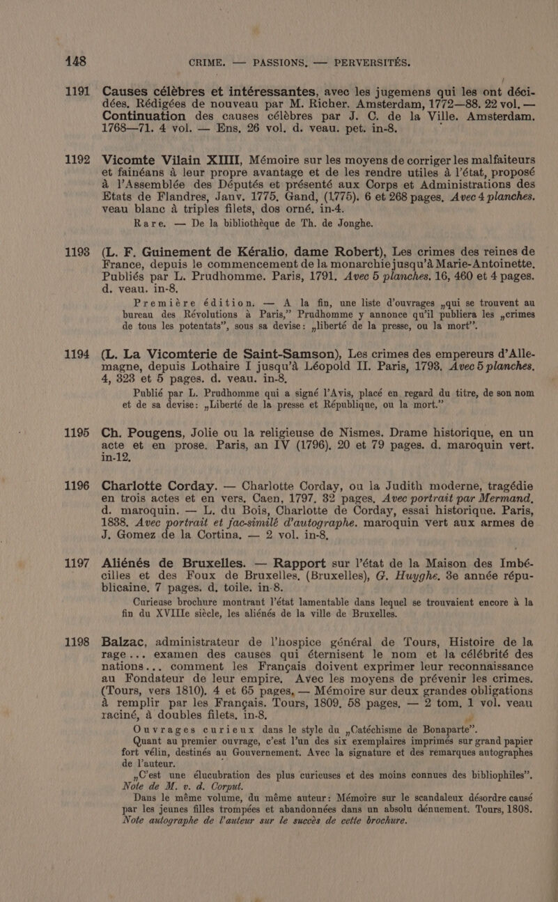 1191 1192 1198 1194 1195 1196 1197 1198 : i Causes célébres et intéressantes, avec les jugemens qui les ont déci- dées, Rédigées de nouveau par M. Richer. Amsterdam, 1772—88, 22 vol. — Continuation des causes célébres par J. C. de la Ville. Amsterdam. 1768—71. 4 vol. — Ens, 26 vol. d. veau. pet. in-8. ’ Vicomte Vilain XIIII, Mémoire sur les moyens de corriger les malfaiteurs et fainéans 4 leur propre avantage et de les rendre utiles 4 1’état, proposé a l’Assemblée des Députés et présenté aux Corps et Administrations des Etats de Flandres, Janv. 1775, Gand, (1775). 6 et 268 pages, Avec 4 planches. veau blanc 4 triples filets, dos orné, in-4. Rare. — De la bibliothéque de Th. de Jonghe. (L. F. Guinement de Kéralio, dame Robert), Les crimes des reines de France, depuis !e commencement de la monarchie jusqu’aé Marie- Antoinette, Publiés par L. Prudhomme. Paris, 1791. Avec 5 planches. 16, 460 et 4 pages. d. veau. in-8, Premiére édition. — A la fin, une liste d’ouvrages ,qui se trouvent au bureau des Révolutions a4 Paris,” Prudhomme y annonce qu'il publiera les ,,crimes de tous les potentats”, sous sa devise: ,liberté de la presse, ou Ja mort’. (L. La Vicomterie de Saint-Samson), Les crimes des empereurs d’Alle- magne, depuis Lothaire I jusqu’a Léopold II. Paris, 1793, Avec 5 planches, 4, 323 et 5 pages. d. veau. in-8, Publié par L. Prudhomme qui a signé l’Avis, placé en regard du titre, de son nom et de sa devise: ,,Liberté de la presse et République, ou la mort.” Ch. Pougens, Jolie ou la religieuse de Nismes. Drame historique, en un acte et en prose, Paris, an IV (1796), 20 et 79 pages. d. maroquin vert. in-12, Charlotte Corday. — Charlotte Corday, ou la Judith moderne, tragédie en trois actes et en vers, Caen, 1797. 32 pages. Avec portrait par Mermand, d. maroquin. — L, du Bois, Charlotte de Corday, essai historique. Paris, 1838, Avec portrait et fac-similé d’autographe. maroquin vert aux armes de J. Gomez de la Cortina, — 2 vol. in-8, Aliénés de Bruxelles. — Rapport sur |’état de la Maison des Imbé- cilles et des Foux de Bruxelles, (Bruxelles), G. Huyghe. 3e année répu- blicaine, 7 pages. d, toile. in-8. Curieuse brochure montrant l'état lamentable dans lequel se trouvaient encore a la fin du XVIIlIe siécle, les aliénés de la ville de Bruxelles. Balzac, administrateur de l’hospice général de Tours, Histoire de la rage... examen des causes qui éternisent le nom et la célébrité des nations... comment les Francais doivent exprimer leur reconnaissance au Fondateur de leur empire. Avec les moyens de prévenir Jes crimes. (Tours, vers 1810), 4 et 65 pages, — Mémoire sur deux grandes obligations a remplir par les Frangais. Tours, 1809, 58 pages. — 2 tom, 1 vol. veau raciné, 4 doubles filets, in-8, yf Ouvrages curieux dans le style du ,Catéchisme de Bonaparte”. Quant au premier ouvrage, c’est l’un des six exemplaires imprimés sur grand papier fort vélin, destinés au Gouvernement. Avec la signature et des remarques autographes de l’auteur. f »Cest une élucubration des plus curieuses et des moins connues des bibliophiles”. Note de M. v. d. Corput. Dans le méme volume, du méme auteur: Mémoire sur le scandaleux désordre causé par les jeunes filles trompées et abandonnées dans un absolu dénuement. Tours, 1808, Note autographe de Vauteur sur le succes de cette brochure. a