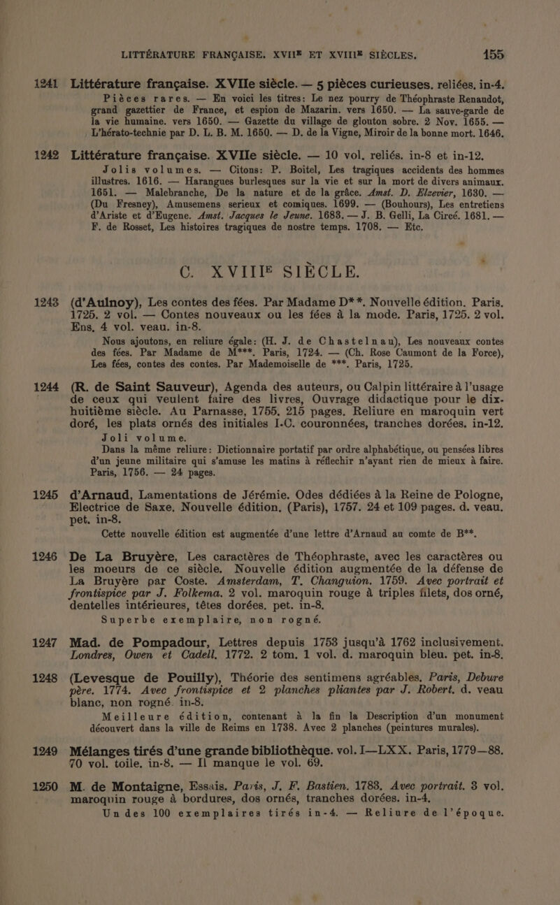 1241 1242 1243 1244 1245 1246 1247 1248 1249 1250 LITTERATURE FRANGAISE. XVII¥ ET XVIIIZ SIECLES. 155 Littérature francaise. X VIle siécle. — 5 piéces curieuses. reliées, in-4. Piéces rares. — En voici les titres: Le nez pourry de Théophraste Renaudot, grand gazettier de France, et espion de Mazarin. vers 1650. — La sauve-garde de la vie humaine. vers 1650. — Gazette du village de glouton sobre. 2 Nov. 1655. — L’hérato-technie par D. L. B. M. 1650. — D. de la Vigne, Miroir de la bonne mort. 1646. Littérature francaise. XVIle siécle. — 10 vol. reliés. in-8 et in-12. Jolis volumes. — Citons: P. Boitel, Les tragiques accidents des hommes illustres. 1616. — Harangues burlesques sur la vie et sur la mort de divers animaux. 1651. — Malebranche, De la nature et de la grace. Amst. D. Hlzevier, 1630. — (Du Fresney), Amusemens serieux et comiques. 1699. — (Bouhours), Les entretiens d’Ariste et d’Kugene. Amst. Jacques le Jeune. 1683. — J. B. Gelli, La Circé. 1681. — F. de Rosset, Les histoires tragiques de nostre temps. 1708. — Etc. GLX VII SIECLE. (d’Aulnoy), Les contes des fées. Par Madame D**. Nouvelle édition. Paris, 1725, 2 vol. — Contes nouveaux ou les fées 4 la mode. Paris, 1725. 2 vol. Ens, 4 vol. veau. in-8. . Nous ajoutons, en reliure égale: (H. J. de Chastelnau), Les nouveaux contes des fées. Par Madame de M***. Paris, 1724. — (Ch. Rose Caumont de la Force), Les fées, contes des contes. Par Mademoiselle de ***. Paris, 1725. (R. de Saint Sauveur), Agenda des auteurs, ou Calpin littéraire 4 l’usage de ceux qui veulent faire des livres, Ouvrage didactique pour le dix. huitiéme siécle. Au Parnasse, 1755, 215 pages. Reliure en maroquin vert doré, les plats ornés des initiales I-C. couronnées, tranches dorées. in-12. Joli volume. Dans la méme reliure: Dictionnaire portatif par ordre alphabétique, ou pensées libres d’un jeune militaire qui s’amuse les matins a réflechir n’ayant rien de mieux a faire. Paris, 1756. — 24 pages. d’Arnaud, Lamentations de Jérémie. Odes dédiées a la Reine de Pologne, Electrice de Saxe, Nouvelle édition. (Paris), 1757. 24 et 109 pages. d. veau. pet. in-8. Cette nouvelle édition est augmentée d’une lettre d’Arnaud au comte de B**. De La Bruyére, Les caractéres de Théophraste, avec les caractéres ou les moeurs de ce siécle. Nouvelle édition augmentée de la défense de La Bruyére par Coste. Amsterdam, T. Changuion. 1759. Avec portrait et frontispice par J. Folkema. 2 vol. maroquin rouge 4 triples filets, dos orné, dentelles intérieures, tétes dorées. pet. in-8. Superbe exemplaire, non rogné, Mad. de Pompadour, Lettres depuis 1753 jusqu’a 1762 inclusivement. Londres, Owen et Cadell, 1772. 2 tom. 1 vol. d. maroquin bleu. pet. in-8. (Levesque de Pouilly), Théorie des sentimens agréables. Paris, Debure pere. 1774. Avec frontispice et 2 planches pliantes par J. Robert. d. veau blanc, non rogné. in-8. Meilleure édition, contenant a la fin la Description d’un monument découvert dans la ville de Reims en 1738. Avec 2 planches (peintures murales). Mélanges tirés d’une grande bibliothéque. vol. I—LXX. Paris, 1779—88. 70 vol. toile. in-8, — Il manque le vol. 69. M. de Montaigne, Essais. Paris, J. F. Bastien. 1788, Avec portrait. 3 vol. maroquin rouge 4 bordures, dos ornés, tranches dorées. in-4, Un des 100 exemplaires tirés in-4, — Reliure de l’époque.