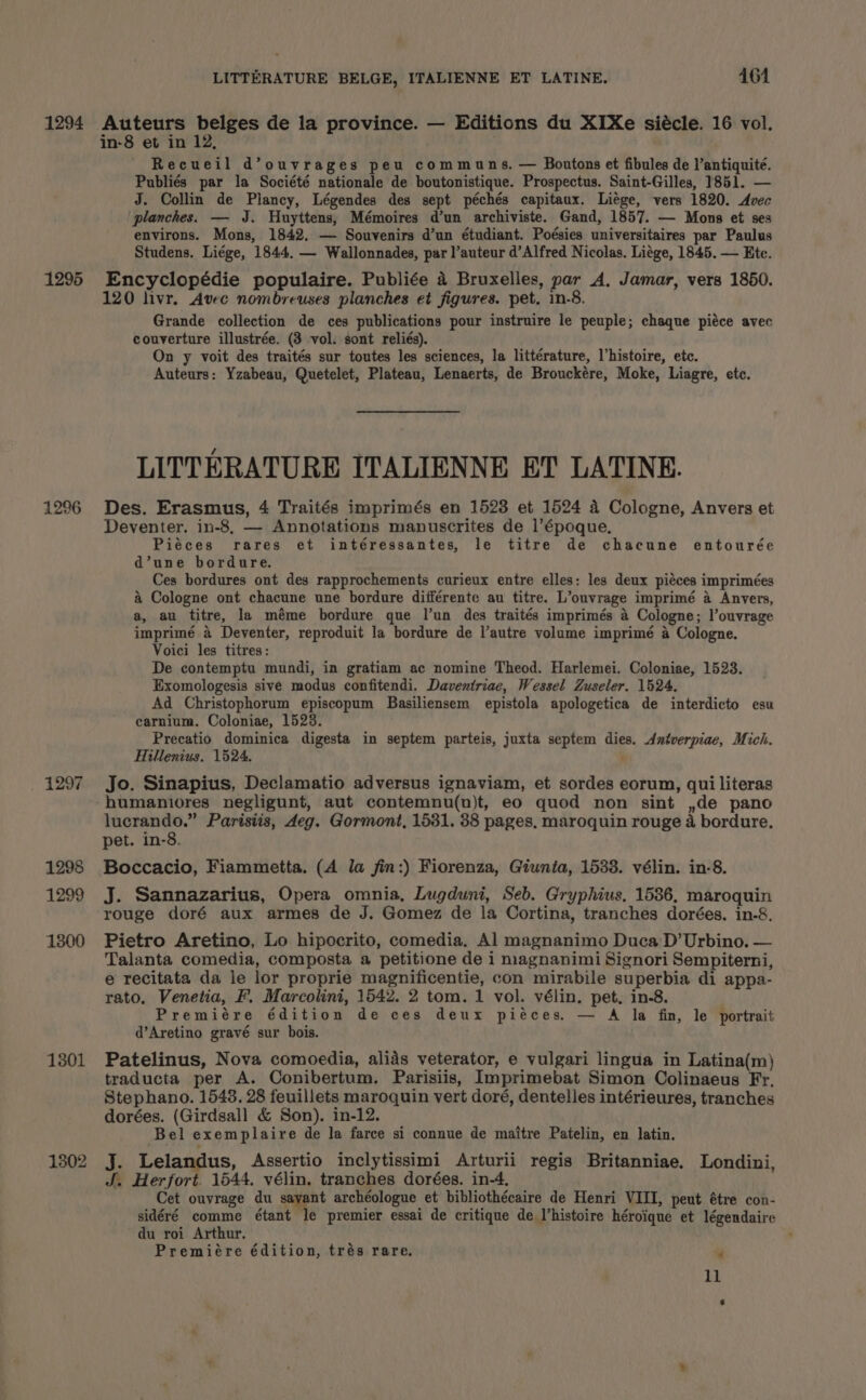 LITTERATURE BELGE, ITALIENNE ET LATINE. 4161 1296 1297 1298 1299 1300 13801 1302 in-8 et in 12, Recueil d’ouvrages peu communs. — Boutons et fibules de l’antiquité. Publiés par la Société nationale de boutonistique. Prospectus. Saint-Gilles, 1851. — J. Collin de Plancy, Légendes des sept péchés capitaux. Liége, vers 1820. Avec planches. — J. Huyttens, Mémoires d’un archiviste. Gand, 1857. — Mons et ses environs. Mons, 1842. — Souvenirs d’un étudiant. Poésies universitaires par Paulus Studens. Liége, 1844. — Wallonnades, par l’auteur d’Alfred Nicolas. Liége, 1845. — Etc. Encyclopédie populaire. Publiée a Bruxelles, par A, Jamar, vers 1850. 120 livr. Avec nombreuses planches et figures. pet. in-8. Grande collection de ces publications pour instruire le peuple; chaque piéce avec couverture illustrée. (3 vol. sont reliés). On y voit des traités sur toutes les sciences, la littérature, Vhistoire, etc. Auteurs: Yzabeau, Quetelet, Plateau, Lenaerts, de Brouckére, Moke, Liagre, etc. LITTERATURE ITALIENNE ET LATINE. Des. Erasmus, 4 Traités imprimés en 1523 et 1524 a Cologne, Anvers et Deventer. in-8, — Annotations manuscrites de l’époque. Piéces rares et intéressantes, le titre de chacune entourée d’une bordure. Ces bordures ont des rapprochements curieux entre elles: les deux piéces imprimées a Cologne ont chacune une bordure différente au titre. L’ouvrage imprimé a Anvers, a, au titre, la méme bordure que l'un des traités imprimés 4 Cologne; l’ouvrage imprimé a Deventer, reproduit la bordure de l’autre volume imprimé a Cologne. Voici les titres: De contemptu mundi, in gratiam ac nomine Theod. Harlemei. Coloniae, 1523. Exomologesis sivé modus confitendi. Daventriae, Wessel Zuseler. 1524. Ad Christophorum episcopum Basiliensem epistola apologetica de interdicto esu carnium. Coloniae, 15238. Precatio dominica digesta in septem parteis, juxta septem dies. dAntverpiae, Mich. Hillenius. 1524. Jo. Sinapius, Declamatio adversus ignaviam, et sordes eorum, qui literas humaniores negligunt, aut contemnu(n)t, eo quod non sint ,de pano lucrando.” Parisiis, deg. Gormont, 1531. 38 pages, maroquin rouge a bordure. pet. in-8. Boccacio, Fiammetta. (A la fin:) Fiorenza, Giunia, 1538. vélin. in-8. J. Sannazarius, Opera omnia, Lugduni, Seb. Gryphius, 1586, maroquin rouge doré aux armes de J. Gomez de la Cortina, tranches dorées. in-8. Pietro Aretino, Lo hipocrito, comedia, Al magnanimo Duca D’Urbino. — Talanta comedia, composta a petitione de i naagnanimi Signori Sempiterni, e recitata da le lor proprie magnificentie, con mirabile superbia di appa- rato. Venetia, F. Marcolini, 1542. 2 tom. 1 vol. vélin. pet. in-8. Premiére édition de ces deux pieces. — A la fin, le portrait d’Aretino gravé sur bois. Patelinus, Nova comoedia, alids veterator, e vulgari lingua in Latina(m) traducta per A. Conibertum. Parisiis, Imprimebat Simon Colinaeus Fr, Stephano. 1548. 28 feuillets maroquin vert doré, dentelles intérieures, tranches dorées. (Girdsall &amp; Son). in-12. Bel exemplaire de la farce si connue de maitre Patelin, en latin. J. Lelandus, Assertio inclytissimi Arturii regis Britanniae. Londini, J. Herfort. 1544. vélin. tranches dorées. in-4, Cet ouvrage du savant archéologue et bibliothécaire de Henri VIII, peut étre con- sidéré comme étant le premier essai de critique de histoire héroique et légendaire du roi Arthur, Premiére édition, trés rare. te