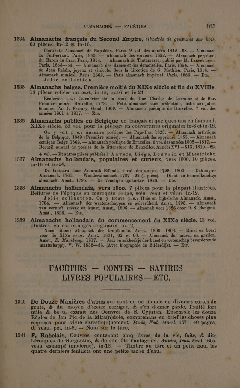 1334 1385 1336 1837 1338 1839 1340 1341 ALMANACHS. — FACETIES, 465 ae Almanachs francais du Second Empire, illustrés de jit sur bois, 60 piéces. in-12 et in-16, me Contient: Almanach de Napoléon. Paris. 9 vol. des années 1849—68. — Almanaeh du Juif-errant. Paris, 1845. — Almanach des sorciers. 1852. — Almanach perpétuel du Baron de Crac. Paris, 1854. — Almanach du Tintamarre, publié par M. Lanceblague. Paris, 1853—54. — Almanach des dames et des demoiselles. Paris, 1854. — Almanach de Jean Raisin, joyeux et vinicole. Sous la direction de G. Mathieu. Paris, 1855. — Almanach musical. Paris, 1862. — Petit almanach impérial. Paris, 1866. — Ete. Jolie collection. Almanachs belges. Premiére moitié du XIXe siécle et fin du X Vile. 13 piéces reliées ou cart. in-12, in-16 et in-24. Renferme e.a.: Calendrier de la cour du Due Charles de Lorraine et de Bar. Premiére année. Bruxelles, 1773. — Petit almanach sans prétention, dédié aux jolies femmes. Par J. Ferrary. Gand, 1809. — Almanach poétique de Bruxelles. 7 vol. des années 1801 4 1817. — Etc. Almanachs publiés en Belgique en frangais et quelques-uns en flamand. X1Xe siécie. 38 vol. pour la plupart en couvertures originales in-8 et in-12, On y voit p.e.: Annuaire poétique des Pays-Bas. 1823. — ‘Almanach artistique de la Belgique. 1849 (Premiére année). — Almanach des opprimés. 1853. — Almanach comique Belge 1862. — Almanach poétique de Bruxelles. 6 vol. des années 1808—1817, — Recueil annuel de poésies de la littérature de Bruxelles. Années XVI —XIX. 1819—22. 4 vol. — Ht autres pieces publiéesad Anvers, Liége, Louvain et Maestricht. Almanachs hollandais, populaires et curieux, vers 1800. 10 piéces. in-16 et in-24. De lantaarn door Amurath Effendi. 4 vol. des années 1798— 1800. — Enkhuyser Almanack. 1761. — Wonderalmanack. 1787—92 (1 piéce). — Dicht- en tooneelkundige almanack, Amst.. 1795. — De Vroolijke tijdkorter. 1820. — Hic. Almanachs hollandais, vers 1800. 7 piéces pour la plupart illustrées. Reliures de l’époque en maroquin rouge, soie, veau et vélin in-12. Jolie collection. On y trouve p.e.: Huis en bijbelsche Almanack. Amst., 1784. — Almanack der weetenschappen en geleerdheid. Amst., 1793. — Almanaeh van vernuft, smaak en kunst. Amst., 1806. — Almanak voor 1826 door O. S. Bangma. Amst., 1826. — Ete. - Almanachs hollandais du commencement du XIXe siécle. 18 vol. illustrés en cartonnages originaux. in-12, Nous citons: Almanack der kruidkunde. Amst., 1800—1803. — Ernst en boert Amst., £. Maaskamp. 1817. — Jaar en zakboekje der kunst en wetenschap bevorderende maatschappij. V. W. 1832—38. (Avec biographie de Bilderdijk). — Ete. FACETIES — CONTES — SATIRES LIVRES POPULAIRES — ETC, ’ De Douze Maniéres d’abus qui sont en ce monde en diverses sortes de gents, &amp; du moyen diceux corriger, &amp; s’en donner garde, Traitté fort utile &amp; bexu, extrait des Oeuvres de $8. Cyprian. Ensemble les douze Régles de Jan Pic de la Mira(n)dole, comprenans en brief les choses plus requises pour vivre chrestie(n)nement. Paris, Fed, Morel. 1571. 40 pages, d. veau. pet. in-8, — Nom sur le titre, F. Rabelais, Oeuvres, contenant cing livres de la vie, faits, &amp; dits Léroiques de Gargantua, &amp; de son fils Pantagruel. Anvers, Jean Fuet. 1605. veau estampé (moderne). in-12. — Timbre au titre et un petit trou, les quatre derniers feuillets ont une petite tache d’eau, +