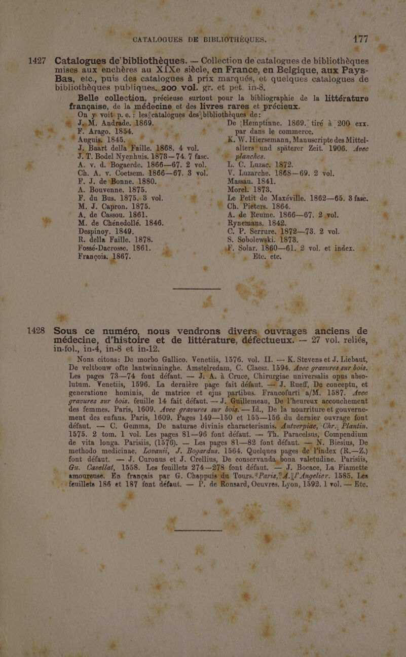 Af , ; w wi, w | ub aie ; CATALOGUES DE BIBLIOTHEQUES. 477 é 1427 Catalogues de’ bibliothéques. — Collection de catalogues de bibliothéques mises aux enchéres au X1Xe siécle, en France, en Belgique, aux Pays- Bas, etc., puis des catalogues 4 prix marqués, et quelques catalogues de bibliothéques publiques. 200 vol. gr. et pet. in-8, , Belle collection, précieuse surtout pour la bibliographie de la littérature francaise, de la médecine et des livres rares et précieux. On y voit) p.e.: lescatalogues des‘ bibliothéques de: ; JM. Andrade. 1869. De ;Hemptinne. 1869.” tiré 4° 200 exx. ™. F. Arago. 1854. ate * par dans le commerce. | a * Aug is. 1845.  . ‘ _K. W. Hiersemann, Manuscripte des Mittel- , J. Baart della Faille. 68. 4 vol. : alters und spaterer Zeit. 1906. Avec J.T. Bodel Nyenhuis, 1878—74. 7 fasc. © planches. | ae A. v. d. Bogaerde. 1866—67. 2 vol. L. C. Luzac. 1872. 4 Ch. A. v. Coetsem. 1866—67. 3 vol. V. Luzarche. 1868—69. 2 vol. F. J. de Bonne. 1880. ‘ Massau. 1841. A. Bouvenne. 1875. 4. Morel. 1873. F. du Bus. 1875.3 vol. ar Le Petit de Maxéville. 1862—65. 3 fase. M. J. Capron. 1875. + © Ch, Piéters. 1864. A, de Cassou. 1861. ad er A. de Reume. 1866—67. 2 yol. ae M. de Chénedollé, 1846. . Rynemans. 1842. Despinoy. 1849, , C. P. Serrure. 1872—73. 2 vol. R. della Faille. 1878. 8. Sobolewski. 1873. Fossé-Dacrosse. 1861. a pF, Solar. 1860—61. 2 vol. et index. — Francois. 1867. , ne ay Hite. ete, . * 4 7 y va 5 2h Le sf ) , ‘* 4 P \ \ares . * | ) 1428 Sous ce numéro, nous vendrons divers ouvrages anciens de médecine, d’histoire et de littérature, défe in-fol., in-4, in-8 et in-12. r ' Nons citons: De morbo Gallico. Venetiis, 1576. vol. II. — K. Stevens et J. Liebaut, De veltbouw ofte lantwinninghe. Amstelredam, C. Claesz. 1594, Avec gravures sur bois. lutum. Venetiis, 1596. La derniére page fait défaut. — J. Ruefl, De conceptu, et generatione hominis, de matrice et ejus partibus. Francofurti a/M. 1587. Avec gravures sur bois. feuille 14 fait défaut. — Gul des femmes, Paris, 1609. Avec gravures sur bois.—Id., De la nourriture et gouverne- ment des enfans. Paris, 1609. Pages 149—150 et 155—156 du dernier ouvrage font défaut. — C. Gemma, De naturae divinis characterismis. Aztverpiae, Chr. Plantin. 1575. 2 tom. 1 vol. Les pages 81—96 font défaut. — Th. Paracelsus, Compendium de vita longa. Parisiis, (1576). — Les pages 81—82 font défaut. — N. Biesius, De methodo medicinae. Lovanii, J. Bogardus. 1564. Quelques pages de l’index (R.—Z.) font défaut. — J. Curonus et J. Crellius, De conservanda, bona valetudine. Parisiis, _ Gu. Cavellat, 1558. Les feuillets 274—278 font défaut. — J. Bocace, La Fiamette _ amoureuse. Ein francais par G. Chappuis du Tours.* Paris, 4.20 Angelier. 1585, Les ' +feuillets 186 et 187 font défaut. — P. de Ronsard, Oeuvres, Lyon, 1592. 1 vol. — Ete. ie . - oa ie oO ~ Faas vote ¥ 1 | ‘ _ | RIN , : S 7, m ye ? # ' * +e : ii dla ‘id , : . y . wt cae . oF. a ke nh ”,