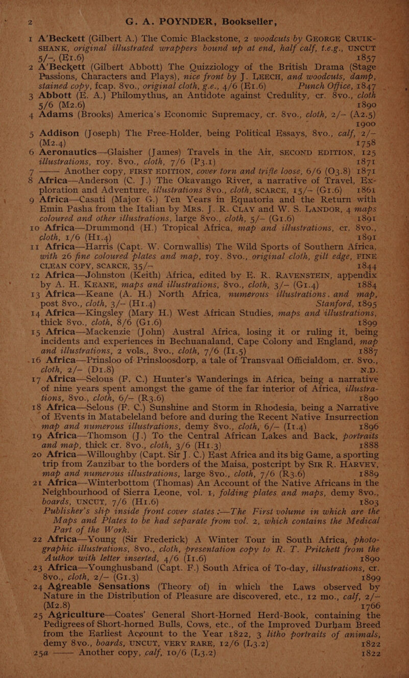 Py C) pp eee knees Onde eae here tid ae. t } an ri « é Led PLAT . 2k We G. a POYNDER, Bookseller, I A’Reckett (Gilbert A.) The Comic Blackstone, 2 woodcuts by Groken Chou pare SHANK, oviginal illustrated wrappers bound up at end, half calf, t.e.g., UNCUT Pee 5/-, (E1.6) . 1857) 2 A’Beckett (Gilbert Abbott) The Quizziology ae the British Drama (Stage. > Passions, Characters and Plays), nice front by J. LHECH, and woodcuts, damp, stained copy, fcap. 8vo., original cloth, g.e., 4/6 (K1.6) _ Punch Office, 1847 a Ne: 3 Abbott (EK. A.) Philomythus, an Antidote against Credulity, Ot; 8vo., cloth 5/6 (M2.6) ' 1890 4 Adams (Brooks) America’s Economic Supremacy, cr. 8yo., cloth, 2/— (A2.5) 1900 2° am 5 Addison (Joseph) The Free-Holder, being Political HESAYS, 8yvo., calf, *2/>— jae (M2.4) i758 6 Aeronautics—Glaisher (James) Travels in. ‘the Air, SECOND EDITION, 125 . > illustrations, roy. 8vo., cloth, 7/6 (P3.1) > 1871 - Another copy, FIRST EDITION, cover torn and trifle loose, 6/6 (03.8) 1871 8 Africa—Anderson (C. J.) The Okavango River, a narrative of Travel, Ex- — ploration and Adventure, illustrations 8vo., cloth, SCARCE, 15/— (G1.6) 186i 9 Africa—Casati (Major G.) Ten Years in Equatoria and the Return with Emin Pasha from the Italian by Mrs. J. R. CLay and W. S. LANDOR, 4 maps coloured and other illustrations, large 8vo., cloth, 5/— (G1.6) ‘1891 10 Africa—Drummond (H.) Dh de: Africa, map and illustrations, ct. 8v0O., cloth, 1/6 (H1.4) 1891 * 11 Africa—Harris (Capt. W. Gorsratieh The Wild Sports: of Southern Africa, — with 26 fine coloured plates and map, toy. 8vo., original cloth, gilt edge, FINE CLEAN COPY, SCARCE, 35/— ' 1844 > 12 Africa—Johnston (Keith) Africa, edited by E. R. RAVENSTEIN, appendix by A. H. KEANE, maps and illustrations, 8vo., cloth, 3/— (G1.4) 1884 13 Africa—Keane (A. H.) North Africa, numerous illustrations. and map, post 8vo., cloth, 3/- (H1.4) / Stanford, 1895. 14 Africa—Kingsley (Mary H.) West African Studies, maps and “illustrations, thick 8vo., cloth, 8/6 (G1.6) 1 ESOOe ws 15 Africa—Mackenzie (John) Austral Africa, losing it or ruling it, being incidents and experiences in Bechuanaland, Cape Colony and England, map and illustrations, 2 vols., 8vo., cloth, 7/6 (11.5) ORS Seve) eee -16 Africa—Prinsloo of Prinsloosdorp, a tale of Transvaal Officialdom, cr. 8vo., cloth, 2/— (D1.8) os 17 Africa—Selous (F. C.) Hunter’s Wanderings in PERS being a narrative of nine years spent amongst the game of the far interior of Africa, z/lustra- tions, 8vo., cloth, 6/— (R3.6) 1890 18 Africa—Selous (F. C.) Sunshine and Storm in Rhodesia, being a Narrative __ ‘of Events in Matabeleland before and during the Recent Native Insurrection . map and numerous illustrations, demy 8vo., cloth, 6/— (11.4) 1896 — 19 Africa—Thomson (J.) To the Central African Lakes aa Back, portraits and map, thick cr. 8vo., cloth, 3/6 (H1.3} 1888 20 Africa—Willoughby (Capt. Sir J. C.) East Africa and its big Game, asporting __ trip from Zanzibar to the borders of the Maisa, postcript by Sir R. HARVEY, - map and numerous illustrations, large 8vo., cloth, 7/6 (R3.6) ee L889, 21 Africa—Winterbottom (Thomas) An Account of the Native Africans in the Neighbourhood of Sierra Leone, vol. 1, folding plates and Meise demy 8vo., boards, UNCUT, 7/6 (H1.6) 1803 ere Publisher’s slip inside front cover states :—The First volume in which ave the — Maps and Plates to be had siesta from vol. 2, which contains the Medical “2 Part of the Work. : 22 Africa—Young (Sir Frederick) A Winter Tour in South Africa, photo: or graphic illustrations, 8vo., cloth, presentation copy to R. T. Pritchett from the _. Author with letter inserted, 4/6 (11.6) 1890 23 Africa—Younghusband (Capt. F.) South Africa of To-day, illustrations, cr. ~~ © 8vo., cloth, 2/— (Gr.3) oR BEQin a 24 Agreable Sensations (Theory of) in which the Laws observed by Aer in the Distribution of Pleasure ate discovered, etc., 12 mo., calf, 2/— (Mz2.8) *ty60: ang 25 Agriculture—Coates’ General Short- Horned Herd- Book, containing te? Pia. Pedigrees of Short-horned Bulls, Cows, etc., of the Improved Durham Breed from the Earliest Aceount to the Year 1822, 3 litho portraits of animals, -demy 8vo., boards, UNCUT, VERY RARE, 12/6 (L.3. 2) . e822 25a - Another copy, calf, 10/6 (1,3.2) GAs et 62am ; Sad z acene SS < Sep ee < : 2 fee + 4 swale oe oe . ‘ J ee “ ~ ih ae > saesitleh see * wine 5 Silent Bisa” Ws, pa ee Ee g a < Seer =e) ee rae. yaa bow teres be ed <a ee mw x 2 Ag Ss) ba ed are geal * es aE | . Sima a tne. Sie is AS ee ae 5 rs >. ° —s io. = a OF eine Ae Pee et ef PS oe ee ; ne ah eee eA ist te “Ut Se i - ae pre ¥, A ae We ee 4 di 7) an ; yy ~> oy ae a ee ae ae oe ee eT . he ti abner a