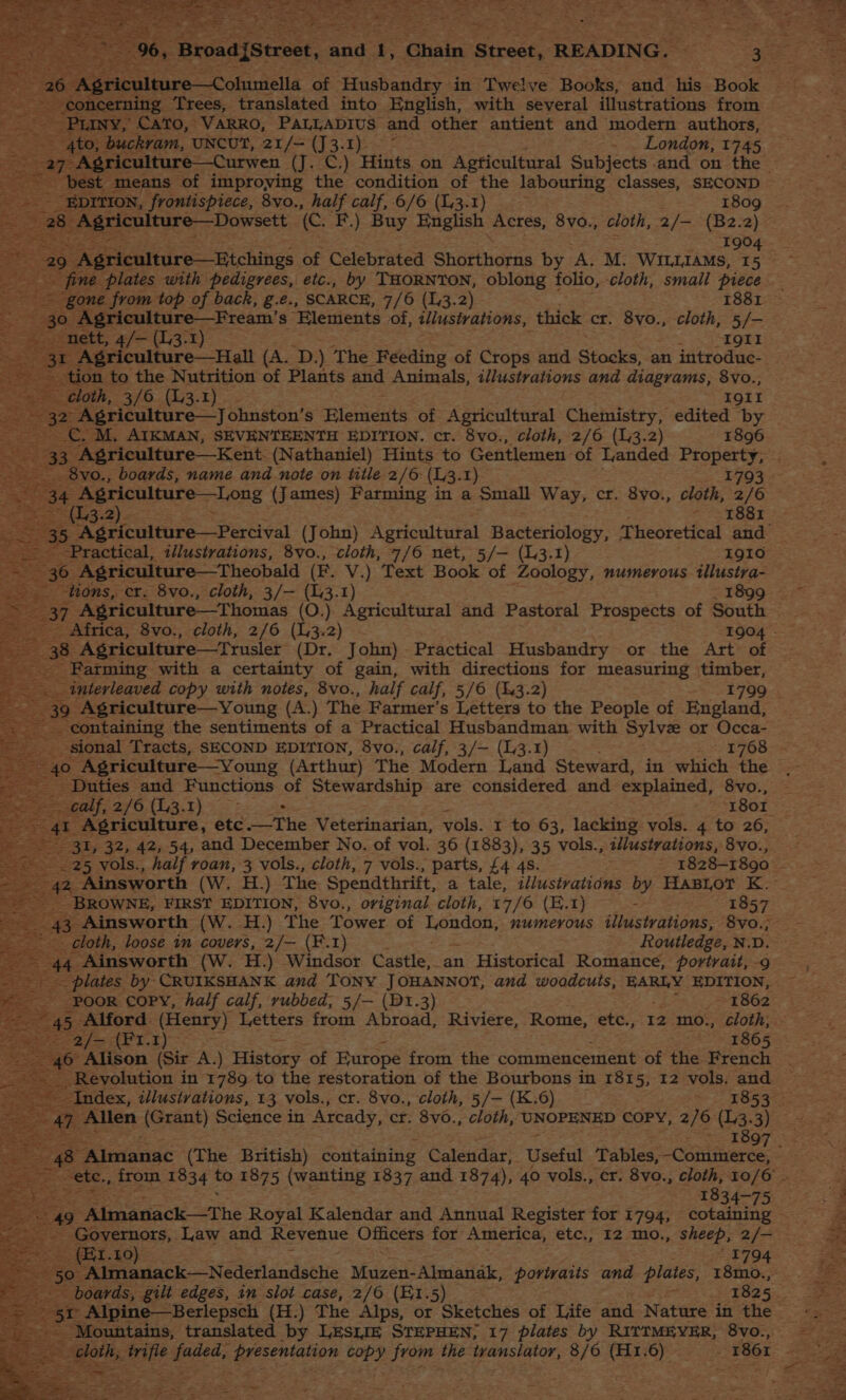 _ EDITION, frontispiece, 8vo., half calf, 6/6 (1.3.1) 1809 a 28 eer colture:-Dowsett (C. F.) Buy English Acres, 8vo., cloth, 2/— (B2.2) Vien 1904 Agriculture—Etchings of Celebrated Shorthorns by A. M. WILLIAMS, 15 29 30 ‘Agriculture—Fream’ s Elements of, tustrations, thick cr. 8vo., cloth, 5/- nett, 4/— (13-1) + a TOT 1 Agriculture—Hall (A. ‘D. ) The Feeding of Crops and Stocks, an introduc- tion to the Nutrition of Plants and Animals, i/lustrations and diagrams, 8vo., cloth, 3/6 (1i3.1) . - Igit ne Agriculture—J ohnston’s Plemerts of Agricultural Chemistry, edited by CC. M, AIKMAN, SEVENTEENTH EDITION. cr. 8vo., cloth, 2/6 (3.2) 1896 a 33. ‘Agriculture—Kent. (Nathaniel) Hints to Gentlemen of Landed aes 8vo., boards, name and note on title 2/6: (L3. I) (3.2). 1881 35 Agriculture—Percival (John) Agricultural Bacteriology, Theoretical and = : 36 Agriculture—Theobald (E. V.) Text Book of Zoology, numerous tllustra- oe tions, er. 8vo., cloth, 3/— (13.1) - 1899 _ Africa, 8vo., cloth, 2/6 eae 2) Farming with a certainty of gain, with directions for measuring timber, 39° Agriculture—Young (A.) The Farmer's Letters to the People of England, containing the sentiments of a Practical Husbandman with Sylvz or Occa- . Agriculture —Young (Arthur) The Modern Land Steward, in which the as _ Duties and Functions of Stewardship are considered and explained, 8vo., ae SSenty,2/6.(1,3.1) .: : 1801 41 Agriculture, etc.—The Veterinarian, vols. 1 to 63, lacking vols. 4 to 26, 31, 32, 42, 54, and December No. of vol. 36 (1883), 35 vols., 2//ustrations, 8vo., __ BROWNE, FIRST EDITION, 8vo., original cloth, 17/6 (E.1) -> 1857 _ 43 Ainsworth (W. H.) The Tower of Hest numerous tllustrations, 8vo.; cloth, loose in covers, 2/— (F.1) Routledge, N.D. 44 Ainsworth (W. H.) Windsor Castle, an Historical Romance, portrait, -9 Poor copy, half calf, rubbed, 5/— (BDt.3) - _ 1862 5 Alford (Henry) Letters from Abroad, Riviere, Rome, etc., 12 mo., cloth, Sa /sAt.I)>* ’ 1865 pe eon (Sir A.) History of Europe from the commencement of the French a eevolntion in ye to the restoration of the pourons in 1815, 12 vols. and E853 a ivindac (The British) coutaining Calendar, Useful Tables,-Commerce, 1834-75 _ (Et. 10) “Mountains, translated by LESIIE STEPHEN; 17 plates by RITIMEYER, 8Vvo.,