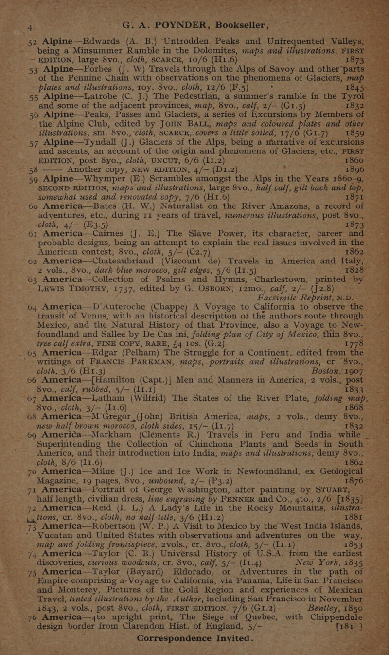 res coke Se eens en Oe “ Dee Prenae ening pce (8 tea Se Ai ee . The G. ee -POYNDER, | Bookseller, AE Pie “S ae - being a Minsummer Ramtie in the Dolomites maps and illustrations, ¥0 PSs -~ EDITION, large 8vo., cloth, SCARCE, 10/6 (H1.6) ; 1873 53 Alpine—Forbes (J. W) Travels through the Alps of ‘Savay: and other part of the Pennine Chain with observations on the phenomena of Glaciers, ma; - plates and illustrations, roy. 8vo., cloth, 12/6 (F.5) ee 1845. — _ . 55 Alpine—Latrobe (C. J.) The Pedestrian, a summer’s rattible in the os ee and some of the adjacent provinces, map, 8vo., calf, 2/— (G1.5) | the Alpine Club, edited by JOHN Balt, maps and coloured plates ad: othe 5 ‘ illustrations, sm. 8vo.,*cloth, SCARCE, covers a little soiled, 17/6 (GI.7) 1859 el ee 57 Alpine—Tyndall (J.) bate of the Alps, being a 1farrative of ‘excursions — EDITION, post 8yo., cloth, UNCUT, 6/6 (Li 2} 1860 58 —— Another copy, NEW EDITION, 4/— (D1.2) es atk a SB OOseae 59 Alpine—Whymper (E.) Scrambles amongst the Alps in the Years 1860-9, SECOND EDITION, maps and illustrations, large 8vo., half calf, ae bach and top, somewhat used and renovated copy, 7/6 (H1.6) - ea 60 America—Bates (H. W.) Naturalist on the River Amazons, a record of adventures, etc., during 11 years of travel, numerous illustrations, post 8vo., ‘cloth, 4/-— (53. 5) 1873 61 America—Cairnes (J. E.) The Slave Power, its character, career and. “probable designs, being an attempt to explain the real issues involved in the — American contest, 8vo., cloth, 5/— (C2.7) 1862. 62 America—Chateaubriand (Viscount de) Travels in America and Italy, %: 2 vols., 8vo., dark blue morocco, gilt edges, 5/6 (11.5) 2 US Robe 63 America—Collection of Psalms and Hymns, Charlestown, printed DY. _ LEwIs TIMOTHY, 1737, edited by G - OSBORN, I2mo., calf, 2/— (J2.8) = Facsimile Reprint, N.D.— \ ‘64 America—D’Auteroche (Chappe) A Voyage to California to observe the: transit of Venus, with an historical description of the authors route Zier Mexico, and the Natural History of that Province, also a Voyage to New-- > oR foundland and Sallee by De Cas ini, folding plan of City of Mexico, thin 8vo., Sea tree calf extva, FINE COPY, RARE, £4 Ios. (G.2) 1778 aan (Pelham) The Struggle for a Continent, edited ftom: the writings of FRANCIS PARKMAN, maps, portraits and illustrations, cr. 8yo., 3 ee cloth, 3/6 (H1.3) Boston, 1907. 66 America—[Hamilton (Capt.)} Men and Manners in TAGHICA: 2 vols., post 8 vo., calf, rubbed, 5/— (11.1) 1833 _ Pa. OF America—Latham (Wilfrid) The States of the River Plate, folding es 8vo., cloth, 3/— (11.6) 1868 68 America—M’Gregor (John) British America, maps, 2 vols., denry. 8vo., new half brown morocco, cloth sides, 15/— (11.7) ee 69 America—Markham (Clements R.) Travels in Peru and India while _ ‘Superintending the Collection of Chinchona Plants and Seeds in South - = ee America, and their introduction into India, maps and illustrations, demy 890.7 oe cloth, 8/6 (11.6) - 7862 oe: 70 America—Milne (J.) Ice and Ice Work 41 Newfoundland, ex Geological. = ee Magazine, 19 pages, 8vo., unbound, 2/— (P3.2) mk: care Americay Portrait of George Washington, after painting by STUART, Seen oe 92 America—Reid . i). A Lady’s Life in the Rocky Mountains, aves ia ations, cr. 8vo., cloth, no half title, 3/6 (H1.2) ny BOOT eas 73 America—Robertson (W.-P.) A Visit to Mexico by the West India Islands, -Yucatan and United States with observations and adventures on the way, — = map and folding frontispiece, 2vols., cr. 8vo., cloth, 5/— (11.1). 1853 So ' 74 America—Taylor (C. B.) Universal History of U.S.A. from the earliest 52a 3 _ . discoveries, curtous woodcuts, cr. 8vo., calf, 5/— (11.4) _~ New. York, 1835 “25 =e 95 America—T ayler (Bayard) Eldorado, or Adventures in the path of | eee Empire comprising a- Voyage to California, via Panama, LifeinSan Francisco _-. and Monterey, Pictures of the Gold Region and experiences of 1] Mexican — Travel, tinted illustrations by the Author, including San Francisco in November _ >... 1843, 2 vols., post 8vo., cloth, FIRST EDITION. 7/6 (G1.2). Bentley, 1850 Bo: 6 America—4to upright print, The Siege of Quebec, with Chippendsies oe Esa border from Clarendon Hist. of England, 5/- oo Sie ; - Correspondence Invited. the te LL aN r * oN : \ a Syl] ee ee 7 ~ vee =