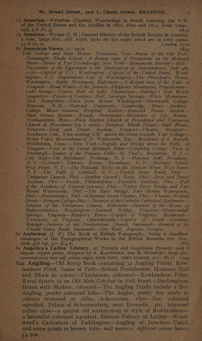 / of 1 7 a ' We Be hye oe 96, tad Street, ERs f Chain Street, READING. Sah eat ee eR | ae aa S. Pe ets stecion (Charles) Wanderings in South America, the N.W. _- of the United States and the Antilles in 1812, 1820 and 1824, front, r2mo., o> calf, 2/6 (11.3) 1839 cae 79 America— Wynne (J. H.) General History of the British Empire i in America, ee 2 vols., large 8vo., calf, RARE, tacks the two - maps which ave in some copies, 80 American Views, 1/— each F832 Yale College and State House, Newhaven, Con—Ruins of the Old Fort, > Connqught, Rhode Island— A distant view. of Skenectady on the Mohawk — River— Ruins of Fort Ticonderoga, New York—Monument, Bunker’s Hill— __- Facsimiles of the Signatures to the Declaration of Independence, July 4th, Biter _1776—Capitol of U.S., Washington—Capitol of the United States, Wash- ~-- -ngion— U.S. Department City of Washington—The President's House, _ Niagara— Head Waters of the Juniata Alleghany Mountains, Pensylvania— Lake George—Timber Raft on Lake Champlain—Barclay’s Iron Works ss Saugerties—Piazza of Congress Hall, Saratoga Springs—White “Mountains, _ ~ - New. -Hampshire—View from Mount Washington—Dartmouth College, _ . Hanover, N.H.— Harvard University, Cambridge, Mass— Amherst College, Mass—General Hospital, Boston—Hancock House, Boston— State House, Boston— Arcade, Providence—Residence of Jos. Bowers, Northampton, Mass—First Baptist Church at Providence and Unitarian Church at Providence (on 1 sheet)— Newport, Rhode Island—State House, - Newport—Deaf and Dumb Asylum, Newporvt—Theatre, Newport— Monte Video, the vesidence of D. Wadsworth, Esq.— Residence of S. Russell, Niagava—View ot the Canal Mohawk River—Columbia College—View of Newburgh—Source of the Passaic Falls—St. Paul’s, Broadway, N.Y.— City Hall—The Merchants’ Exchange, N. Y.—Masonic Hall, Broadway, N.Y.—Colman’s Literary Rooms. Broadway, N.Y.—Military School, N.Y.—The Falls of Caittskill, N.Y.—United States Bank, Phil. — pe cS _ Unitarian Church, Phil——Stephen Givard’s Bank, Phil.—Deaf and Dumb - § Asylum, Phil.— Arcade, Philadelphia—Franklin Institute, Phil.— Hall 4 =. of the Academy of Natural Sciences, Phil— Upper Ferry Bridge and Fair Mount Waterworks, Phil.—The Race Bridge, Fair Mount Waterworks, Interior of the Unitarian Church, Baltimore—tInterior of the House of _ . ‘Representatives, Washington—Natural Bridge, Virgintia—Shannondale =. = Springs, Virginia— Harper's Ferry—Capitol of Virginia, Richmond— es - University of Virginia, Charlottesville—Capitol of _North Carolina, ot Umied States Bank, Savannah—City Hall, Augusta, Georgia. _ 81 Anderson (J. P.) The Book of British Topography, being a classified catalogue of the Topographical Works in the British Museum, roy. 8vo., _ 82 Angelica’s Ladies’ Library, or, Parents and Guardians Present, with 8 elegant stipple plates, designed by A. KAUFFMAN, and H. BUNBURY, fcap 4to., contemporary tree calf yellow edges, FINE COPY, VERY SCARCE, 30/— (G.I) 1794 Bi82a Angling—Old Scrap Book containing 32 Angling Prints, Row- landson Print, Game of Putt—School Punishment, Hammer Nail ; ee and Block in colour—Checkmate, coloured— Rowlandson Print, --—- Rural Sports or an Old Mole Catcher in Full Scent—Buckingham House with Skaters, coloured—The Angling Prints include a Boy aquatint, Palace of Schoonenberg, near Brussells, 4to., trimmed rather close—a quaint old watercolour in style of Rowlandson— ria beautiful coloured aquatint, Salmon Fishery at Lurley—Wood- ; 4 Tos. ’ aie).