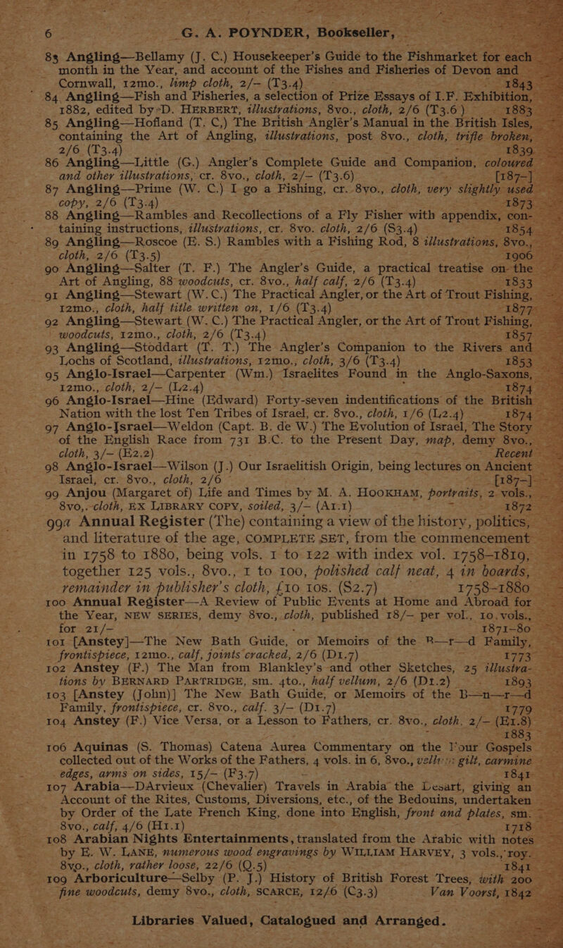 we . month in the Year, and account of the Fishes and Fisheries of Devon Cornwall, 12mo., limp cloth, 2/— (T3. 4) ie 1882, edited by*D. HERBERT, illustrations, 8vo., cloth, 2/6 (3, an a 85 Angling—Hofland (T. C,) The British Angler’, s Manual in the British | containing the Art of Angling, AP DLONS, post 8vo., cloth, aes b 2/6. (13.4 copy, 2/6 (T3. i 88 Angling—Rambles and. Recollections of a Fly Fisher with appendix : taining instructions, ilustvations, cr. 8vo. cloth, 2/6 ($3.4) 89 Angling—Roscoe (E. S.) Rambles with a ecm Rod, 8 illustrations, . Poses 2/6 (T3 : | SE of Angling, 88° woodcuts, cr. 8vo., half aa 2/6 (T3. ‘ a . E: gt Angling—Stewart (W.C.) The Practical Angler, or the Art of Trout Fish ig, 1zmo., cloth, half title eee on, 1/6 (13.4) : 92 Angling— Stewart (W. C.) The Practical Angler, or the Art of Trout ee woodcuts, 1zmo., cloth, 2/6 (13.4 Lochs of Scotland, illustvations, 12mo., cloth, 3/6 pe xy 8: 95 Anglo-Israel—Carpenter (W m1.) “Israelites Found in the Anglo- Sax 1S 12mo., cloth, 2/— (12.4) © 96 Anglo- -Israel—Hine (edward) Forty- seven indentifications: of the Bri sh Nation with the lost Ten Tribes of Israel, cr. 8vo., cloth, 1/6 (12.4) — 4 97 Anglo-Jsrael—Weldon (Capt. B. de W.) The Evolution of Israel, The Story of the English Race from 731 B.C. to the Present Days map, demy 8vi cloth, 3/— (E2.2) _ > Recent 98 Anglo-Israel—Wilson (J. ) Our Israelitish Origin, being feckinas on, Ancient Israel, cr. 8vo., cloth, 2/6 © _ [187— 99 Anjou (Margaret of) Life and Times by M. A. HOOKHAM, portraits, 2. vol 8vo,.-cloth, EX LIBRARY COPY, sotled, 3/— (At.1) , gga Annual Register (The) containing a view of the history, pclae and literature of the age, COMPLETE SET, from the commencement in 1758 to 1880, being vols. 1 to 122 with index vol. 1758-1819, together 125 vols., 8vo., 1 to 100, polished calf neat, 4 in hoards, vematnder in publisher’ s cloth, £10 10s. ($2.7) 1758-1880 roo Annual Register—-A Review of Public Events at Home and Abroad for the Year, NEW SERIES, demy 8vo., cloth, published 18/— per vol., 10.vols., — - for 21/- 1871-80 a tor [Anstey]—The New Bath Guide, or Memoirs of the R—r—d Family, — = frontispiece, 1zmo., calf, joints cracked, 2/6 (Dt.7) zs 17737 102 Anstey (F.) The Man from Blankley’s and other Sketches, 25 tllustva- ae tions by BERNARD PARTRIDGE, sm. 4to., half vellum, 2/6 (D1.2) . ~—-1893 103 [Anstey (John)] The New Bath Guide, or Memoirs of the Spies Family, frontispiece, cr. 8vo., calf. 3/— (D1.7) . 1779 104 Anstey (F.) Vice Versa, or a Lesson to eaters: cr. 8vo., , cloth, 2; fo (Er. S § eed sip 1883 cia 106 Aquinas (S. Thomas) Catena “Aurea Commentary on the Four Gospels sr collected out of the Works of the Fathers, 4 vols. in 6, 8vo., velit: gilt, carmine _ edges, ayms on sides, 15/— (F3.7) 2 : 1841 107 Arabia—DArvieux (Chevailer) Travels. in Arabia the Lesart, giving an Account of the Rites, Customs, Diversions, etc., of the Bedouins, undertaken - ae by Order of the Late French King, done into ‘English, front and plates, sm. = 8vo., calf, 4/6 (H1.1) 1718 eS by E. W. LANE, numerous wood engravings by WILLIAM HERVEY: 3 vols., ‘roy. Ba - 8vo., cloth, rather loose, 22/6 (Q.5) iT Re ee _ 109 Arboriculture—Selby (Esta History of British Poet Trees, with ‘4900-2 n ae woodcuts, demy 8vo., cloth, SCARCE, 12/6 (C3.3). - Van Voorst, 1842 ae Libraries Valued, Catalogued and Arranged.