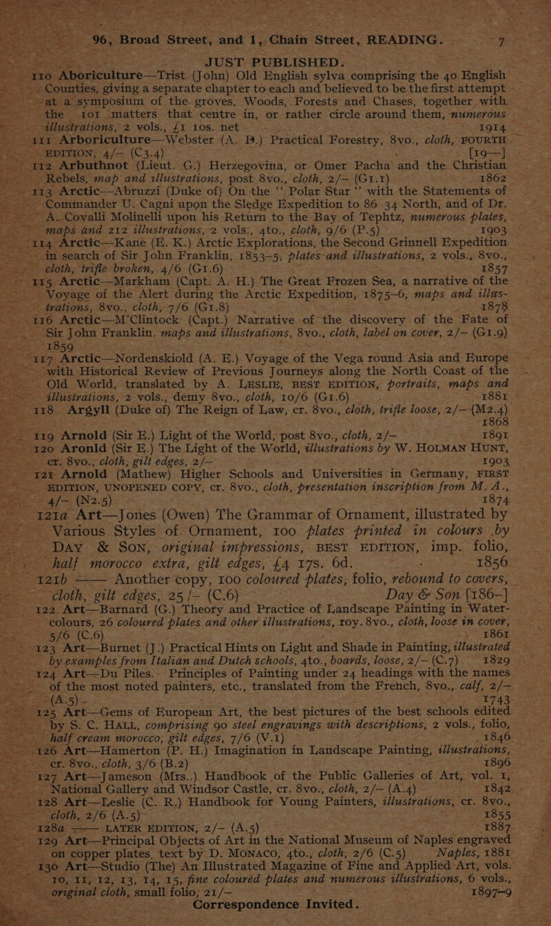 vat a sy mposium of the. groves, Woods, Forests and Chases, together with the ior matters that centre in, or father circle around them, mumerous | . illustrations, 2 vols., {1 Los. net / 1QI4 sae oe ‘Arboriculture—Webster (A. 1.) Praauical Forestry, 8vo., cloth. FOURTH. _ EpITION, 4/— (C3.4) {z9—] 112 Arbuthnot (Lieut. G.) Herzegovina, or Ginex Pacha and the Christian Rebels, map and tllustrations, post 8vo., cloth, 2/- (Gr. Hast 1862 _~ 113 Aretic—Abruzzi (Duke of) On the ‘‘ Polar Star’ with the Statements of ~ Commander U. Cagni upon the Sledge Expedition to 86 34 North, and of Dr. - ~ A. Coyalli Molinelli upon his Return to the Bay of Tephtz, numerous plates, - te = maps and 212 illustrations, 2 vols:, 4to., cloth, 9/6 (P.5) 1903 114 ~Arctic—Kane (E. K.) Arctic Explorations, the Second Grinnell Expedition. in search of Sir John Franklin, 1853-5, plates-and PSE ES ONS, 2 vols., 8vo., . - ¢loth, ‘wifle broken, 4/6 (Gi.6) 1857 115 Arctic—Markham (Capt. A. H.) The Great Frozen Sea, a narrative of the _ Voyage of the Alert during the Arctic Expedition, 1875-6, maps and tllus- - tvations, 8vo., cloth, 7/6 (Gr. Biase 1878 ng 116 Arctic—M ’Clintock: (Capt.) Narrative of the discovery of the Fate of _ ‘Sir John Franklin. maps and illustrations, 8vo., cloth, label _on cover, 2/— (G1.9) a «1859 ; es 17 Arctic—Nordenskiold (A. E.) Voyage of the Vega round ‘Rein and Europe with Historical Review of Previous Journeys along the North Coast of the ~~ 4llustrations, 2 vols., demy 8vo., cloth, 10/6 (G1.6) _ 1881 » cs 118 Argyll (Duke of) The Reign of Law, cr. 8vo., cloth, trifle loose, 2 ne -(M2.4) 1868 t19. “Arnold (Sir E.) Light of the World; post 8vo., cloth, 2/— 1891 120 Aronld (Sir E.) The Light of the World, illustvations by W. HOLMAN HUNT, er. 8yo., cloth; gilt edges, 2/— 1903, “T25 Arnold (Mathew) Higher Schools’ and Universities in Germany, FIRST EDITION, UNOPENED COPY, cr. 8vo., cloth, presentation inscription from M.A., = 4/— (N2.5) 1874 _121a Art—Jones (Owen) The Grammar of Ornament, illustrated by — Various Styles of: Ornament, 100 lates printed in colours by ~ Day &amp; Son, original impressions, BEST EDITION, imp. folio, ; _ half morocco extra, gilt edges, £4 17s. 6d. 1856 ec oo: —— Another copy, I00 coloured plates, folio, rebound to covers, — cloth, gilt edges, 25 /- (C.6) — Day &amp; Son {186-] te eS Art— Barnard (G.) Theory and Practice of Landscape Painting in Water- _ colours, 26 coloured plates and other illustrations, roy. 8vo., cloth, loose in cover, ~ 5/6 (C.6) , = FB6I ¥123- Art—Burnet (J.) Practical Hints on Light and Shaded in Painting, tllustrated — ; by. examples from Italian and Dutch schools, 4to., boards, loose, 2/— (C.7) 1829 : “124 Art—Du Piles. - Principles of Painting under 24 headings with the names ~~ of the most noted pene: etc., translated from the French, 8vo., calf, 2/— 265) 1743. oe Art—Gems of Bo ctee Art, the best pictures of the best schools edited by S. C. HALL, comprising 90 steel engravings with descriptions, 2 vols., folio, - half cream morocco, gilt edges, 7/6 (V.1) ~ _ 1846 126 Art—Hamerton (P. H.) Imagination in Landscape Painting, illustrations, wer. Cfo Vv0:, cloth; 7/6: (B.2) 1896. | = ase Art—Jameson (Mrs..) Handbook of the Public Galleries of Art, vol. I, National Gallery and Windsor Castle, cr. 8vo., cloth, 2/— (A.4) “1842, - 128 Art—Leslie (C. R.) Handbook for Young ‘Painters, illustrations, cr. 8vo., cloth, 2/6 (A.5) ; ies 1855 1284 ——— LATER EDITION, 2/— (A.5). * TE8S7- 129 Art—Principal Objects of Art in the National Museum of Naples engraved on copper plates, text by D. Monaco, 4to., cloth, 2/6 (C.5) Naples, 1881 ah 10, II, 12, 13, 14, 15, fine coloured plates and numerous ulustvaions, 6 vols., fa original c cloth, small folio; 21/— ; ‘1897-9 i ‘ Sal mete Correspondence invited oa