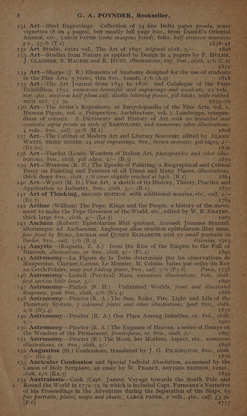 go La EPG AG POYNDER, “aootacters 131 Art—Steel retarinee: Collection of 54 fine India paper proofs, “gontel: eer vignettes (8 on 4 pages), but mostly full page 8vo., from Daniell’s Oriental 2 Si waa etc., LARGE PAPER (some timid gs! foxed), folio, half crimson “MaAvOCcoy ~*~ , 37/6 (T.1) ee as Art Studio, extra vol., The Art of 1897, oviginal cloth, Shoe ae eee “ie 133 Art—Studies from Nature as applied to Design in 4 papers by F. HULME, — Js GLAISHER, S. MACKIE and R. HUNT, illustrations, toy. 8vo., cloth, 2/6 (Cay alee Se oae 38 rh Sas in the Fine Arts,-5 plates, thin 8vo., boards, -1/6 (A.9) : 1818-2G 135 Art—tThe Art Journal from 1855 to 1876 and Catalogue of the -Patiss Ss Exhibition, 1855, numerous beautiful steel engravings and woodcuts, 23° vols, pga roy. 4to., esKinn half plum calf, double lettering pieces, gilt backs, trifle rubbed, — om NICE SET, £3 38. 1855-76 ee 130 Art—The Attist’s Repository, or Encycldpaedia of the Fine Arts, vol. 1, ~~ Human Figure, vol. 2, Perspective, Architecture, voh 3. Landscape, compen- _ BBS dium of colours. A Dictionary and History of Art with 20 beautiful oval — symbolic sepia prints am style of BARTOLOZZI, and numerous other tllustrations, Pe 4 vols., 8vo., calf, 32/6 (M.1) : as eee yeahs 137 Art——The ‘Cabinet of Modern Art and Literary Souwenie edited by ALARIC — S 3 WATTS, THIRD SERIES, 24 steel engravings, 8vo., brown morocco, gilt edges, 2 ies. | (Ex. 10) 183643] 138 Art—Viardot (Louis) Wonders of Italian Art, photographic. and other tllus- - trations, 8vo., cloth, gilt edges, 2/— (B.3) 18702 = 139 Art—Wornwn (R. N.) ‘The Epochs of Painting; a Biographical and Critical - Essay on Painting and Painters of all Times and Many Places, 2llustrations, | Se thick demy 8vo., cloth, 7/6 cover slightly cracked at back, (B. T) 1864 Ce 4 140 Art—Wyatt (M. D.) Fine Art, a sketch of its History, A Peeey, Practice and ate Application to Industry, 8vo., cloth, 3/— (B.1) Mee eee it i 141 Art of Thinking , SECOND EDITION, with additional maxins, etc., calf, ie pe (E1-7) 17647 Ee 142 Arthur (William) The Pope, Kings and the People, a nistary of the: move- —__ ae ment to make the Pope Governor of the World, etc., edited by W. B. NEATBY, ~- thick large 8vo., cloth, 4/— (12.5) ; 1903 | Dad 143 Ascham (Robert) Epistolarum libri quatuor, Accessit Joannes Sturmii, ‘aliorumque ad Aschamum, Anglosque alios eruditos epistolarum. liber unus, : fine front by BuRG, ASCHAM and QUEEN ELIZABETH with 10 small portratts in = eo border, 8vo.,.calf, 7/6 (B.3) Oxontae, 1703 — 144 Assyria—(Ragozin, Z. A.) from the Rise of the Empire to the Fall of. Nineveh, zlustvations, cr. 8vo., cloth, 2/— (F1.2) ‘EOOE: x aa 145 Astronomy—La Figure de la Terre determinie par les observations de =~ - Maupertius, Clairant,Camus, Ie Mornier, M. Celsius, faites par ordre du Roy = au CerclePolaire, map and folding plans, 8vo., calf, 7/6 (P3.6) Paris, 1738 i first section little loose, 5/— “1896 ° 'T47 Astronomy—Parkes (S. H.) Unfinished Worlds, jrom and illustrated ; diagrams, post 8vo., cloth, 2/6 (N3.4) i ye Goees 148 Astronomy—Proctor (R. A.) The Sun, Ruler, Fire, Light and Life of the Planetary System, 7 coloured plates and other illustrations, post 8vo., cloth. 2/6 {N3.4) . ’ S987 ee 149 Astronomy—Proctor (R. A.) Our Place Among Infinities, cr. 8vo., cloth, 2/- ee HOOT span 150 Astronomy—Proctor (R. A.) The Expanse of Heaven, a series of Essayson the Wonders of the Firmament, frontispiece, cr. 8vo., cloth, 2/— 1897 5 151 Astronomy—Procter (R.) The Moon, her Motions, Aspect, etc., numerous illustrations, cr. 8vo.; cloth, 2/- 1898 152. Augustine (St.) Confessions, fianslated ih an eee PILKINGTON, 8vo., cloth, 3/— (G2.5) 1876) Canon of Holy Pie aoe an essay by W. PEARCE, REVISED EDITION, I2m0., r \ ? a a3 f eee Tj 4 i ren e wy ~ : z any Hs OP ee a ee