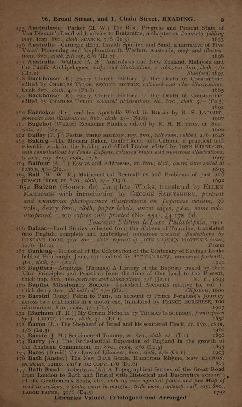 ~ ~~ map, icap. 8vo., cloth, SCARCE, 7/6 (11.3) . 1833 - e: rae Australia—Carnegie (Hon. Dayid) Spinifex and Sand, a narrative of Five Years’, Pioneering and Exploration in Western Australia, map and illustra- a tions, 8vo., cloth, gilt top, 6/6 (H1.7) fi 898 Bis — 157, Australia—Wallace (A. R.) Australasia and New Zealand, Malaysia and (Hz) 2 Stanford, 1893 158 Backhouse (E.) Early Church History to the Death of. Constantine, _ edited by CHARLES TYLOR, SECOND EDITION, coloured and other illustrations, thick 8vo., cloth, 4/— (F2:6) 1885 a 159 ‘Backhouse (H.). Karly Church History to the Death of. Constantine, ve edited by” CHARLES Tytor, coloured illustrations, €1C,; OVOS cloth, 5/—- (F2.5) a 1892 * 160 Bubdeker (Dr.) and his Apostolic Work in Russia by R.. S. LATIMER, _ portraits and illustrations, 8vo., cloth, 2/— (N2.6) 1907 ss feaer Bagehot. (Walter) Economic Studies, edited by R. H. ‘Hurtoy, er. 8vo., ; <2 Bailey (P. J.) Festus, THIRD EDITION, roy. 8vo., half roan, ‘rubbed. 2/6 1848 es * 5 08 Baking—The Modern Baker, Confectioner and Caterer, a practical and : scientific work for the Baking and Allied Trades, edited by Joun KIRKLAND, = es with contributions by Trade Experts, coloured plates and numerous illustrations, x 6 vols., roy. 8vo., cloth, 12/6 - . 1907 aS “364 Balfour (A. J. ) Essays and Addresses, cr..8vo., cloth, covers “Hittle soiled at ~~ bottom, 5/— (N2.4)\ 1893 er 165 Bali (W.. W. R.) Mathematical Recteations and Problems of past and eS -present times, cr. 8vo., cloth, 2/— (03.6) 1892 1654 Balzac (Honore de) Complete Works; translated by ELLEN ae - MARRIAGE with introduction by GEORGE SAINTSBURY, portrait and numerous photogravure illustrations on Japanese vellum, 36 _ vols., demy 8vo., cloth, paper labels, uncut edges, g.t.e., some vols. 2 unopened, 1,200 copies only printed (No. 554), £4 178. 6d. Touraine Edition de Luxe, Philadelphia, 190% 166 Balzac—Droll Stories collected from the Abbeys of Touraine, translated into English, complete and unabridged, numerous woodcut ttlustrations by i ae GUSTAVE DoRE, post 8vo., cloth, veprint of JOHN CAMDEN HOTYTEN’S issue, pew £2/6>(T 1-2) Recent ee me Banking — Memorial of the Celebration of-the Centenary of Savings Banks - held at Edinburgh,-June, 1910, edited by ALEX CARGILL, numerous poriraits, : 168 Baptists—Armitage (Thomas) A History of the Baptists traced by their _ Nital Principles and- Practices from the time of Our Lord to the Present, : thick imp. 8vo., 160 portraits and tllustrations, 3/6 (J2.1) N. Y., 1893 tet. 169 Baptist Missionary Society—Periodical. Accounts relative to, vol. fie _. _ thick demy 8vo., old half calf, 5/— (M2.4) Clipstone, 1800 i 170 Barzini (Luigi) Pekin to Paris, an account of Prince Borghese’s Journey 1 across two continents in a motor car, translated by PRINCE BORGHESE, 100 in illustrations, 8vo., ‘cloth, 3/- (11.5) 1907 171 [Barham (T. H. )] My Cousin Nicholas by THOMAS INGOLDSBY, frontispiece ~~, by J. LHEcH, 12mo., cloth, 3/— (E1.1) 1856 172 Baron (D.) The Shepherd of Israel and his scattered Flock, cr. 8vo., cloth, a 1/6 (L2.5) 1910 Lae Ge Barrie (J. M.) Sentimental Tommy, cr. 8vo., cloth, 2/— (T.1) 1896 the Anglican Communion, cr. 8vo., cloth, 2/6 (12.5) 1895 5S 175 Bates (David) The Law of Likeness, 8vo., cloth, 2/6 (C2. ei Jute push Oe _. woodcuts, 12mo., calf P_OR COPY, 1/6 (D1.6) — 1807 from Tondon to Bath and Bristol with Historical and Descriptive accounts , at of the Gentlemen’s Seats, etc., with 65 nice aquatint plaies and fine Map of * _ voad in sections, 2 plates worn in margins; trifle loose, contemp. eat roy. 8vo., LARGE PAPER, 31/6 (E4.5) . 1792 _* Libraries Valued, packard cle. and Arranged.