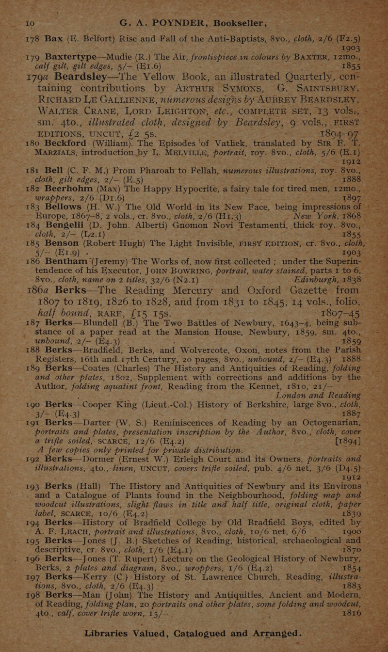 calf gilt, gilt edges, 5/— (H1.6) ~ 1792 Beardsley—The Yellow Book, an ‘iflustrated Ouarterty, cor taining contribtitions by ARTHUR Symons, G. SAINTSBURY, RICHARD LE GALLIENNE, numerous designs by AUBREY BEARDSLE’ WALTER CRANE, LorD. LEIGHTON, efc., COMPLETE SET, 13 Vo sm. 4to., tllustvated cloth, designed by Beardsley, g vels., FIRST « EDITIONS, UNCUT, £2 5s. x 1804-97 Ba! MARZIALS, introduction by VL. MELVILLE, portrait, ik 8vo., cloth, oie (E. i) 25 181 Bell (C. F. M.) From Pharoah to Fellah, numerous illustrations, roy. geo cloth, gilt edges, 2/— (E.5) oe ae 1888 182 Beerhohm (Max) The Happy Hypocrite, a fairy tale fox = men, ‘I2mo., aa ~ wrappers, 2/6 (D1.6) 1897 os 183 Bellows (H. W.) The Old World in its New Face, seine impressions fo ae Magee ok Europe, 1867-8, 2 vols., cr. 8vo., cloth; 2/6 CELE Ss) oe New. York, 1868= 184 Bengelii (D. John. “Alberti) Gnomon Novi Testamenti, thicie roy. Stoqeen cloth, 2/—. (12.1) 1855 185 Benson (Robert Hugh) The Tight Invisible, FIRST EDITION, ef: “8V0., Cloth, 5/— (E1.9) - 2 ~~ EQG3e 186 Bentham: (Jeremy) The Works of, now first collected ; on the Superin- tendence of his Executor, JOHN BOWRING, portrait, watey stained, parts I to 6, 8vo., cloth, name on 2 titles, 32/6 (N2.1) is Edinburgh, 1838 1864 Berks—The Reading Mercury and Oxford Gazette from 1807 to 1819, 1826 to 1828, and Sto 1831 to 1845, 14 vols., folio, — half bound, RARE, {15 I5s. 1807-45 = 187 Berks— Blundell (B .) rime Two Battles of Newbury, 1643- 4, being sub- _ stance of a paper read at the Mansion House, Newbury, 1859, sm. 4to., Zee ~ unbound, 2/— (E4.3) > 2859-28 188 Berks—Bradfield, Berks, and Wolvercote, Oxon, notes from the Parish Registers, 16th and. 17th Century, 20 pages, 8vo., unbound, 2/— (E4.3) 1888 189 Berks—Coates (Charles) The History and Antiquities of ‘Reading, folding and other plates, 1802, Supplement with corrections and additions by ae : Author, folding aquatint front, Reading from the Kennet, 1810, 21/— ; London and Reading - 190 Berks—Cooper King (Lieut. -Col.) History of Rint U5 large 8vo., cloth, 3/— (4.3) “portraits and plates, presentation inscription by the Author, 8vo., cloth, cover : @ trifle soiled, SCARCE, 12/6 (H4.2) d [1804] oS A few copies only printed for private distribution. 2 192 Berks—Dormer (Ernest W.) Erleigh Court and its Owners, portraits and coe 5 _ tllustrations, 4to., linen, UNCUT, covers trifle Sutled, pub. 476 net, 3/6 (D4. 5) : ss ~ ce slat 193 Berks (Hall) The History and Antiquities of Newbury and its Environs © '. and a Catalogue of Plants found in the Neighbourhood, folding map and _ woodcut tllustrations, slight flaws in title and half title, original cloth, “paper ee label, SCARCE, 10/6 (E4.2) 1839-4 194 Berks—History of Bradfield College by Old Bradfield Boys, edited DY A. F. Leacn, portrait and illustrations, 8vo., cloth, 10/6 net, 6/6 ~~: I900 | - 195 Berks—Jones (J. B.) Sketches of Reading, historical, archaeological and — _ descriptive, cr. 8vo., cloth, 1/6 (E4.1) 3835 196 Berks—Jones (T. Rupert) Lecture on the tae es History of Newbury, | a Berks, 2 plates and diagram, 8vo., wroppers, 1/6 (B4.2) ~~ ~ $854 | 197 Berks—Kerry (C.}: History of St. Lawrence Church, Reading, Gllustra- : _ ttons, 8vo., cloth, 2/6 (E4.3) 2 1883 Bate 198 Berks—Man (John) The History and Antiquities, Ancient and Modern, _. of Reading, folding plan, 20 portraits ond other Beas: some parreyg. and- eee : 4to., calf, cover trifle worn, 1 ES Las ‘Libraries Valued, Catalogued oe ae Stace = ~ ‘ ee